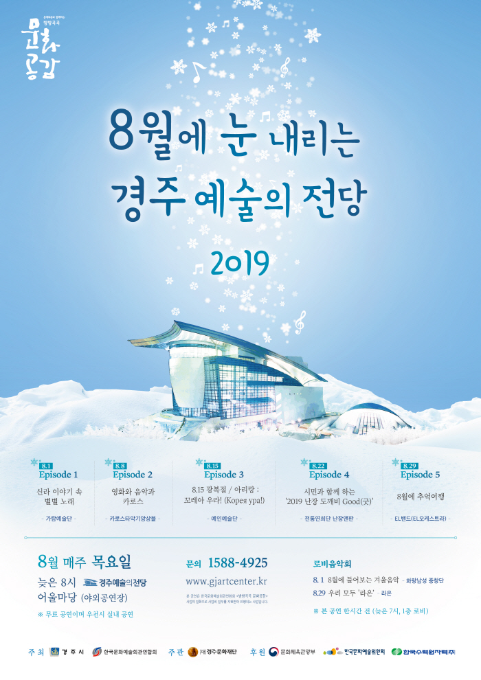 8월에 눈 내리는 경주 예술의 전당 Episode 1 | 신라 이야기 속 별별 노래 - 가람예술단 - Episode 2 | 영화와 음악과 카로스 - 카로스타악기앙상블 - Episode 3 | 8.15 광복절 / 아리랑 : 꼬레아 우라! (Koper ypal) - 예인예술단 - Episode 4 | 시민과 함께 하는 '2019 난장 도깨비 Good(굿)' - 전통연희단 난장판 - Episode 5 | 8월에 추억여행 - EL밴드(EL오케스트라) -  문의 1588-4925 8월 매주 목요일 늦은 8시 경주예술의전당 어울마당 (야외공연장) 무료 공연이며 우천시 실내 공연 www.gjartcenter.kr 로비음악회  8. 1 | 8월에 들어보는 겨울음악 - 화랑남성 중창단 8.29 우리 모두 '라온' - 라온 본 공연 한시간 전 (늦은 7시, 1층 로비) 주최 경주시 한국문화예술회관연합회  주관 경주문화재단 후원 문화체육관광부 한국문화예술위원회 한국수력원자력