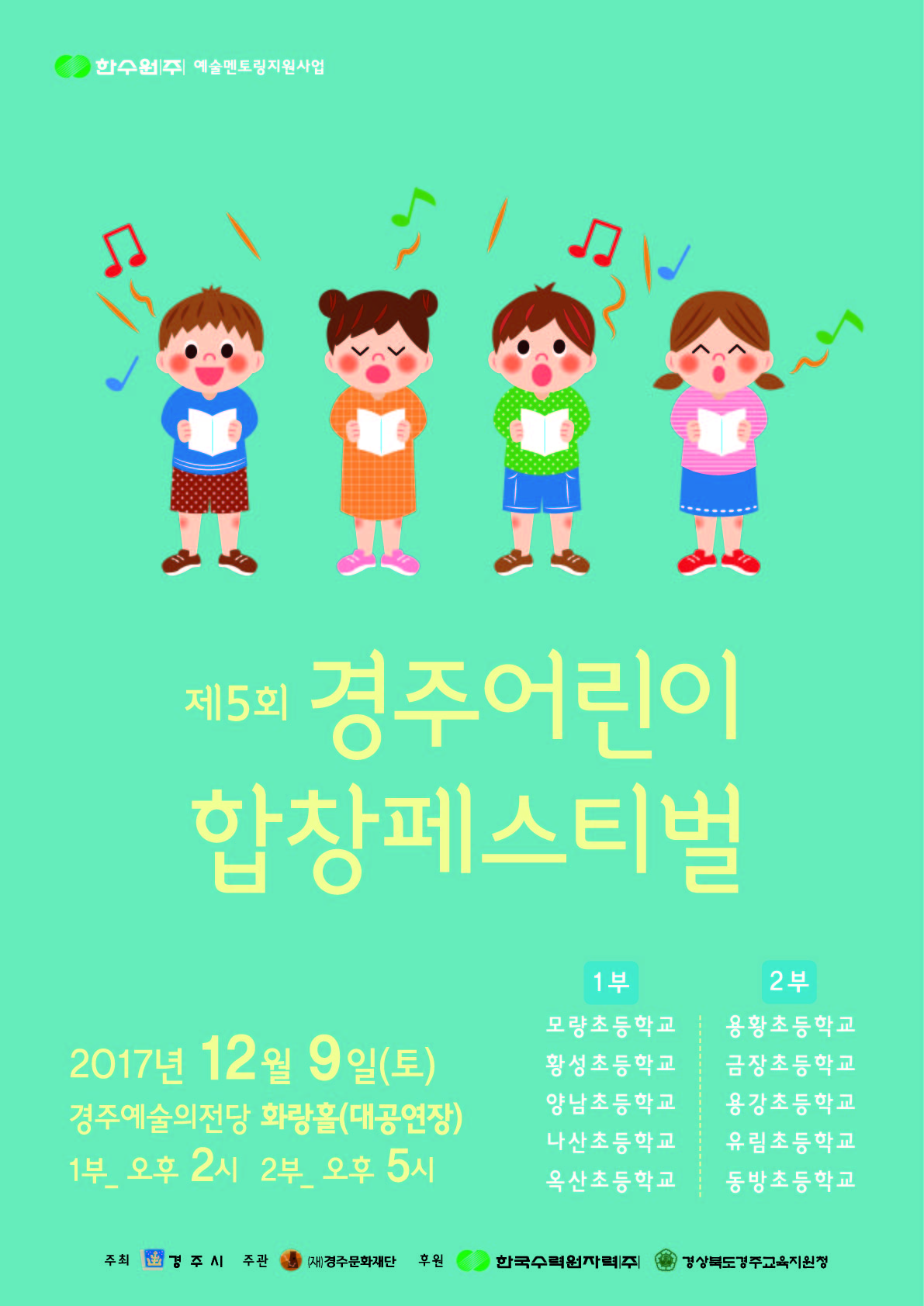 한수원 예술멘토링 지원사업 제5회 경주어린이 합창페스티벌  1부 모량초등학교 황성초등학교 양남초등학교 나산초등학교 옥산초등학교  2부 용황초등학교 금장초등학교 용강초등학교 유림초등학교 동방초등학교 2017년 12월 9일(토) | 경주예술의전당 화랑홀(대공연장) 1부 오후 2시, 2부 오후 5시  주최 경주시 주관 (재)경주문화재단 후원 한국수력원자력(주) 경상북도경주교육지원청
