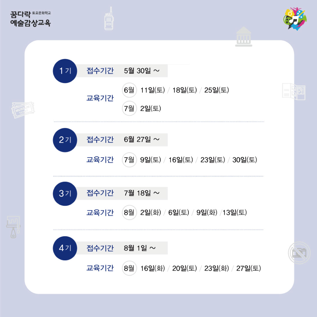 꿈다락 토요문화학교 예술감상교육 1기 접수기간 5월 30일 2 6월 8일 6월 11일(토) 18일(토) 25일(토) 교육기간 7월 2일(토) TICH 2기 접수기간 6월 27일 ~ 7월 6일 교육기간 7월 9일(토) / 16일(토) / 23일(토) / 30일(토) 371 접수기간 7월 18일 7월 27일 교육기간 8월 2일(화) 6일(토) / 9일(화) /13일(토) 4기 접수기간 8월 1일 ~ 8월 10일 교육기간 8월 16일(화) 20일(토) / 23일(화) / 27일(토)