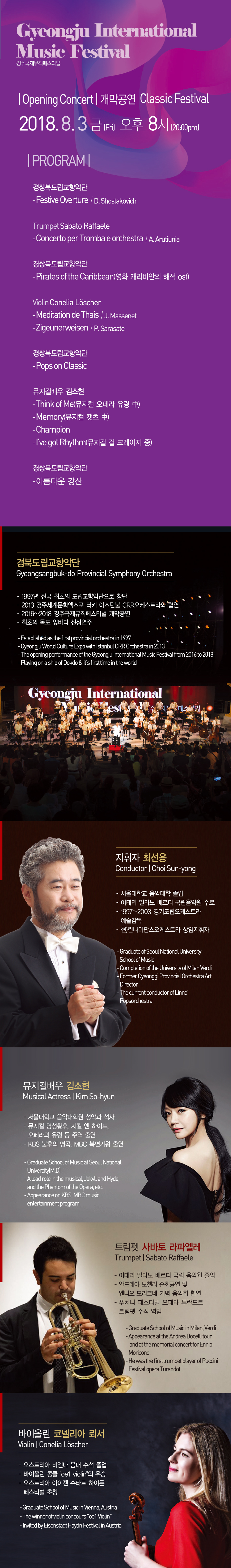 Gyeongju International Music Festival 경주국제뮤직페스티벌 |Opening Concert| 개막공연 Classic Festival  2018.8.3금(Fri) 오후 8시(20:00pm)  |PROGRAM|  경상북도립교향악단  - Festive Overture /D. Shostakovich  Trumpet Sabato Raffaele  -Concerto per Tromba e orchestra / A. Arutiunia  경상북도립교향악단  -Pirates of the Caribbean(영화 캐리비안의 해적 ost)  Violin Conelia Löscher  -Meditation de Thais / J. Massenett -Zigeunerweisen / P. Sarasate  경상북도립교향악단  - Pops on Classic  뮤지컬배우 김소현  - Think of Me(뮤지컬 오페라 유령 中)  - Memory(뮤지컬 캣츠 中)  - Champion  - I've got Rhythm(뮤지컬 걸 크레이지 중)  경상북도립교향악단  - 아름다운 강산  경북도립교향악단  Gyeongsangbuk-do Provincial Symphony Orchestra  - 1997년 전국 최초의 도립교향악단으로 창단 - 2013 경주세계문화엑스포 터키 이스탄불 CRR오케스트라와 협연  - 2016~2018 경주국제뮤직페스티벌 개막공연 - 최초의 독도 앞바다 선상연주  - Established as the first provincial orchestra in 1997  - Gyeongju World Culture Expo with Istanbul CRR Orchestra in 2013  - The opening performance of the Gyeongju International Music Festival from 2016 to 2018  - Playing on a ship of Dokdo & it's first time in the world,   지휘자 최선용  Conductor | Choi Sun-yong  - 서울대학교 음악대학 졸업  - 이태리 밀라노 베르디 국립음악원 수료  - 1997~2003 경기도립오케스트라 예술감독  - 현)린나이팝스오케스트라 상임지휘자  - Graduate of Seoul National University   School of Music  - Completion of the University of Milan Verdi  - Former Gyeonggi Provincial Orchestra Art Director  - The current conductor of Linnai Popsorchestra  뮤지컬배우 김소현  Musical Actress | Kim So-hyun - 서울대학교 음악대학원 성악과 석사  - 뮤지컬 명성황후, 지킬 앤 하이드, 오페라의 유령 등 주역 출연  - KBS 불후의 명곡, MBC 복면가왕 출연  -Graduate School of Music at Seoul National  University(M.D) -Alead role in the musical, Jekyll and Hyde,  and the Phantom of the Opera, etc.  - Appearance on KBS, MBC music entertainment program  트럼펫 사바토 라파엘레  Trumpet | Sabato Raffaele - 이태리 밀라노 베르디 국립 음악원 졸업  - 안드레아 보첼리 순회공연 및   엔니오 모리코네 기념 음악회 협연  - 푸치니 페스티벌 오페라 투란도트 트럼펫 수석 역임  - Graduate School of Music in Milan, Verdi  - Appearance at the Andrea Bocelli tour   and at the memorial concert for Ennio Moricone.  - He was the firsttrumpet player of Puccini Festival opera Turandot  바이올린 코넬리아 뢰서  Violin Conelia Löscher  - 오스트리아 비엔나 음대 수석 졸업  - 바이올린 콩쿨 "oe1 violin“의 우승  - 오스트리아 아이젠 슈타트 하이든 페스티벌 초청  - Graduate School of Music in Vienna, Austria  - The winner of violin concours "oe1 Violin"  - Invited by Eisenstadt Haydn Festival in Austria