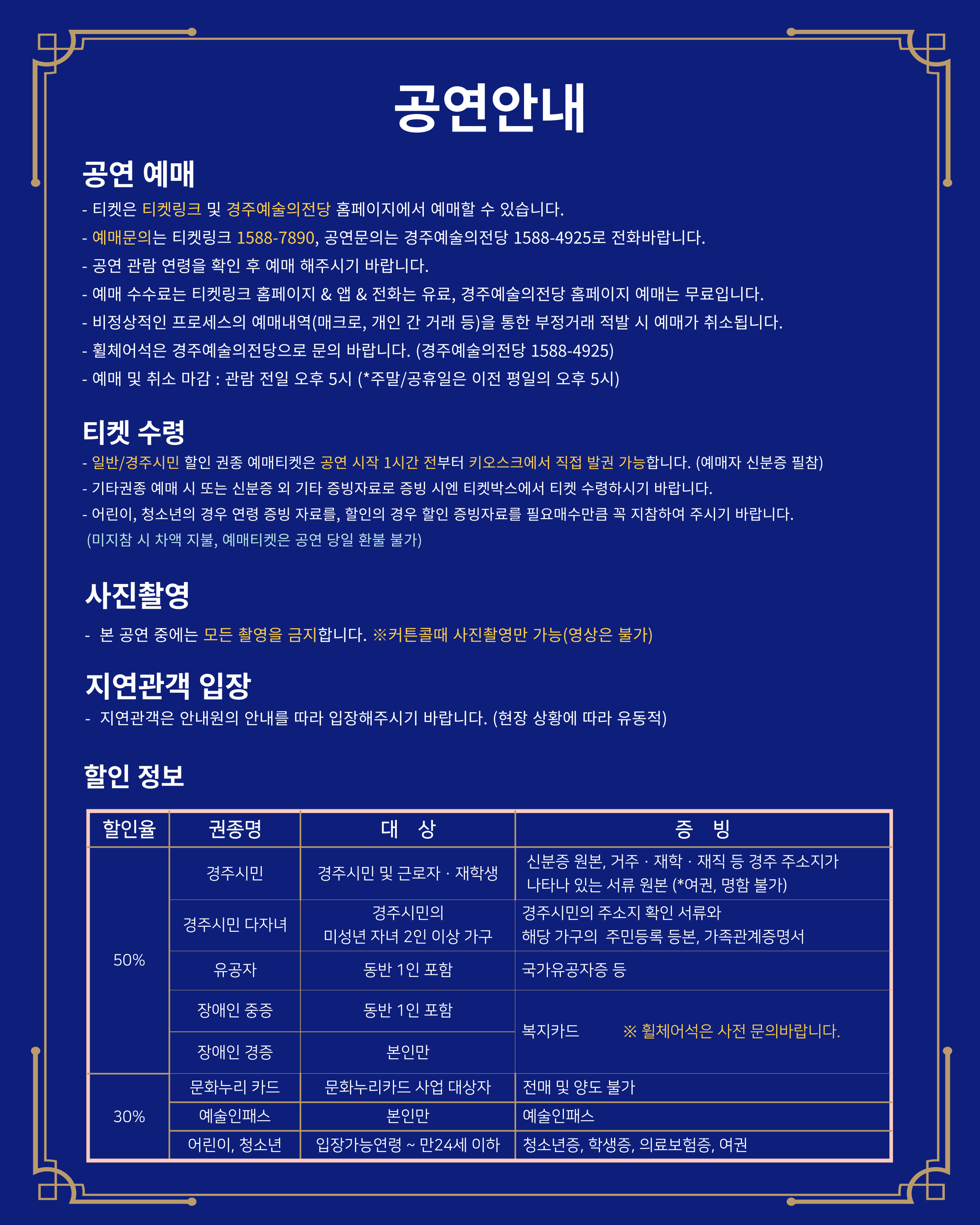 공연 안내, 티켓은 티켓링크 및 전당 홈페이지에서 예매 가능, 전당홈페이지 외 예매시 수수료 바라생, 휠체어석은 경주예술의전당으로 문의, 예매 및 취소 마감은 관란전일 오후5시까지, 티켓수령방법, 일반/ 경주시민 할인 예매티켓은 공연시작 1시간 전부터 키오스크에서 직접 발권 가능, 신붕증 필참, 그외 기타 증빙자료로 증비시엔 티켓박스에서 티켓수령, 본 공연은 모든 촬영을 금지, 지연관객은 안내원의 안내를 따라 입장, 할인정보는 경주시민, 다자녀, 유공자, 장애인은 50%할인, 문화누리카드, 예술인패스, 어린이, 청소년은 30%할인