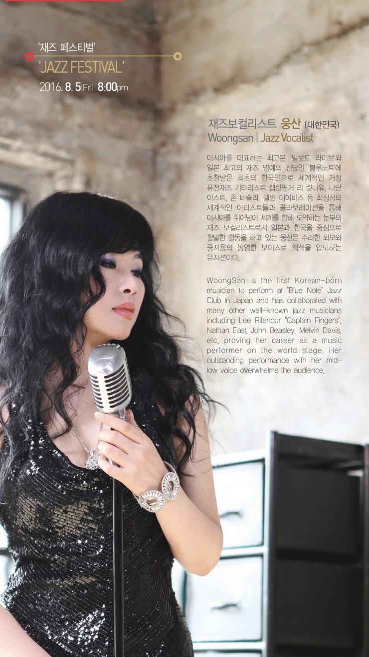 '재즈 페스티벌' JAZZ FESTIVAL 2016.8.5 Fril 8:00pm 재즈보컬리스트 웅산 (대한민국) Woongsan | Jazz Vocalist 아시아를 대표하는 최고본 빌보드 라이브'와 일본 최고의 재즈 명예의 전당인 '블루노트에 초청받은 최초의 한국인으로 세계적인 거장 퓨전재즈 기타리스트 캡틴핑거 리 릿나워 나단 이스트, 존 비슬리, 멜빈 데이비스 등 최정상의 세계적인 아티스트들과 콜라보레이션을 통해 아시아를 뛰어넘어 세계를 향해 도약하는 눈부의 재즈 보컬리스트로서 일본과 한국을 중심으로 활발한 활동을 하고 있는 웅산은 수려한 외모와 중저음의 농염한 보이스로 객석을 압도하는 뮤지션이다. WoongSan is the first Korean-born musician to perform at "Blue Note Jazz Club in Japan and has collaborated with many other well-known jazz musicians including Lee Ritenour "Captain Fingers", Nathan East, John Beasley, Melvin Davis, etc, proving her career as a music performer on the world stage, Her outstanding performance with her mid- low voice werwhelms the audience,