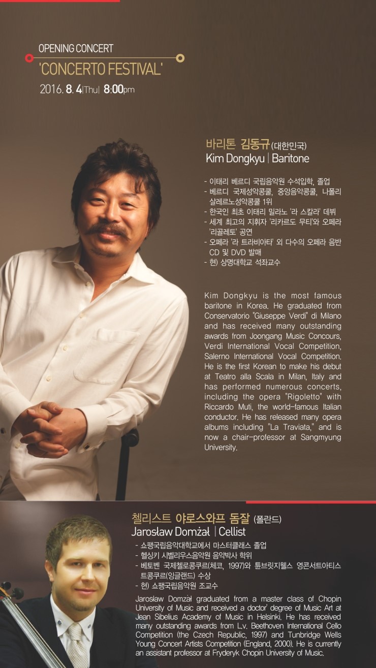 OPENING CONCERT CONCERTO FESTIVAL 2016.8.4 Thul 8:00pm  바리톤 김동규(대한민국) Kim Dongkyu Baritone - 이태리 베르디 국립음악원 수석입학, 졸업 - 베르디 국제성악콩쿨, 중앙음악콩쿨, 나폴리 살레르노성악콩물 1위 - 한국인 최초 이태리 밀라노 '라 스칼라 데뷔 - 세계 최고의 지휘자 '리카르도 무티'와 오페라 '리골레토' 공연 오페라 '라 트라비아타' 외 다수의 오페라 음반 CD 및 DVD 발매 - 현) 상명대학교 석좌교수 Kim Dongkyu is the most famous baritone in Korea. He graduated from Conservatorio 'Giuseppe Verdi di Milano and has received many outstanding awards from Joongang Music Concours, Verdi International Vocal Competition, Salerno International Vocal Competition, He is the first Korean to make his debut at Teatro alla Scala in Milan, Italy and has performed numerous concerts, including the opera "Rigoletto" with Riccardo Muti, the world-famous Italian conductor, He has released many opera alburns including "La Traviata," and is now a chair-professor at Sangmyung University. 첼리스트 야로스와프 돔잘 (폴란드) Jarosław Domżał Cellist ·쇼평국립음악대학교에서 마스터클래스 졸업 헬싱키 시벨리우스음악원 음악박사 학위 - 베토벤 국제첼로콩쿠르(체코, 1997)와 튜브릿지웰스 영콘서트아티스 트콩쿠르(잉글랜드) 수상 - 현) 쇼팽국립음악원 조교수 Jarosław Domzal graduated from a master class of Chopin University of Music and received a doctor degree of Music Art at Jean Sibelius Academy of Music in Helsinki, He has received many outstanding awards from Lv. Beethoven International Cello Competition (the Czech Republic, 1997) and Tunbridge Wells Young Concert Artists Competition (England, 2000), He is currently an assistant professor at Fryderyk Chopin University of Music