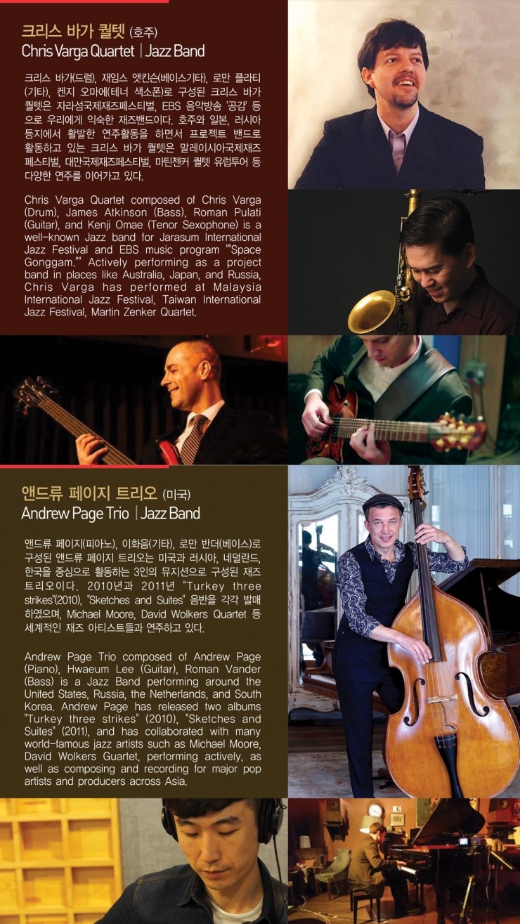 크리스 바가 퀄텟 (호주) Chris Varga Quartet | Jazz Band 크리스 바가(드럼), 재임스 앳킨슨(베이스기타), 로만 폴라티 (기타), 켄지 오마에(테너 색소폰)로 구성된 크리스 바가 퀄텟은 자라섬국제재즈페스티벌, EBS 음악방송 '공감' 등 으로 우리에게 익숙한 재즈밴드이다. 호주와 일본, 러시아 등지에서 활발한 연주활동을 하면서 프로젝트 밴드로 활동하고 있는 크리스 바가 퀄텟은 말레이시아국제재즈 페스티벌, 대만국제재즈페스티벌, 마린젠커 퀄텟 유럽투어 등 다양한 연주를 이어가고 있다. Chris Varga Quartet composed of Chris Varga (Drum), James Atkinson (Bass), Roman Pulati (Guitar), and Kenji Omae (Tenor Sexophone) is a well-known Jazz band for Jarasum International Jazz Festival and EBS music program "Space Gonggam, Actively performing as a project band in places like Australia, Japan, and Russia, Chris Varga has performed at Malaysia. International Jazz Festival, Taiwan International Jazz Festival, Martin Zenker Quartet, 앤드류 페이지 트리오 (미국) Andrew Page Trio Jazz Band 앤드류 페이지(피아노), 이화음(기타), 로만 반더(베이스)로 구성된 앤드류 페이지 트리오는 미국과 러시아, 네덜란드 한국을 중심으로 활동하는 3인의 뮤지션으로 구성된 재즈 트리오이다. 2010년과 2011년 "Turkey three strikes (2010), "Sketches and Suites' 음반을 각각 발매 하였으며, Michael Moore, David Wolkers Quartet 등 세계적인 재즈 아티스트들과 연주하고 있다. Andrew Page Trio composed of Andrew Page (Piano), Hwaeum Lee (Guitar), Roman Vander (Bass) is a Jazz Band performing around the United States, Russia, the Netherlands, and South Korea, Andrew Page has released two albums "Turkey three strikes" (2010), 'Sketches and Suites (2011), and has collaborated with many world-famous jazz artists such as Michael Moore, David Wolkers Guartet, performing actively, as well as composing and recording for major pop artists and producers across Asia