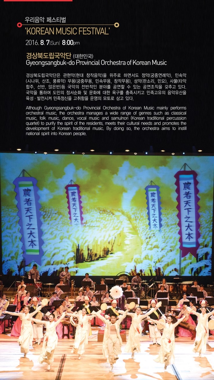 우리음악 페스티벌 'KOREAN MUSIC FESTIVAL' 2016.8.7 Sun 8:00pm 경상북도립국악단 (대한민국) Gyeongsangbuk-do Provincial Orchestra of Korean Music 경상북도립국악단은 관현악(현대 창작음악)을 위주로 하면서도 정악(궁중연례악), 민속악 (시나위, 산조, 풍류악) 무용(궁중무용, 민속무용, 창작무용), 성악(판소리, 민요), 사물(타악 합주, 선반, 앉은반) 등 국악의 전반적인 분야를 공연할 수 있는 공연조직을 갖추고 있다. 국악을 통하여 도민의 정서순화 및 문화에 대한 욕구를 충족시키고 민족고유의 음악유산을 육성·발전시켜 민족정신을 고취함을 운영의 모토로 삼고 있다. Although Gyeongsangbuk-do Provincial Orchestra of Korean Music mainly performs orchestral music, the orchestra manages a wide range of genres such as classical music, folk music, dance, vocal music and samulnori (Korean traditional percussion quartet) to purify the spirit of the residents, meets their cultural needs and promotes the development of Korean traditional music, By doing so, the orchestra aims to instill national spirit into Korean people.