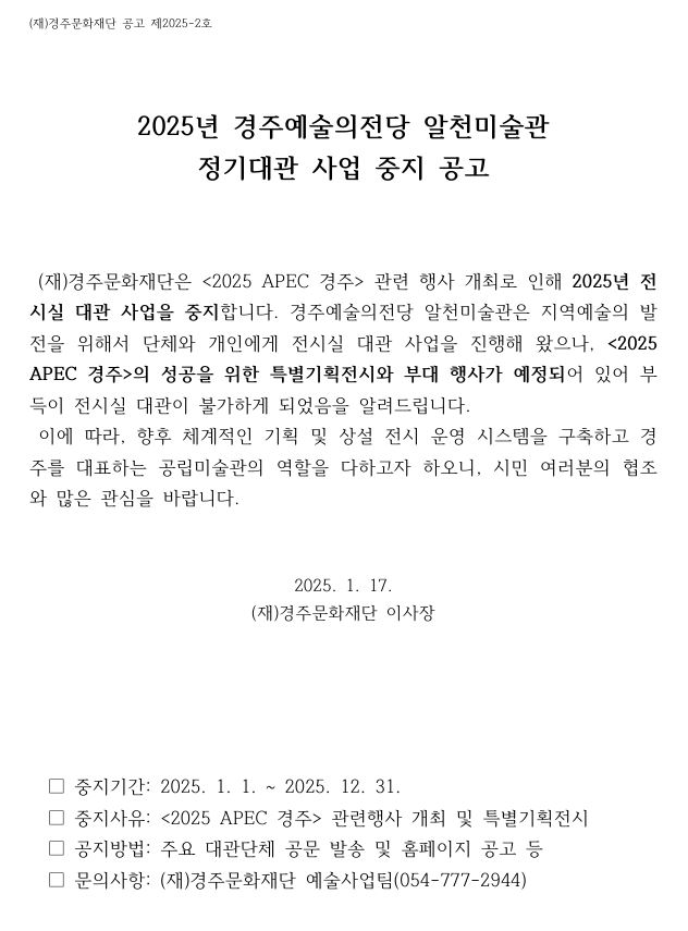 2025년 경주예술의전당 알천미술관 정기대관 사업 중지 공고 □ 중지기간: 2025. 1. 1. 2025. 12. 31. □ 중지사유: <2025 APEC 경주> 관련행사 개최 및 특별기획전시 □ 공지방법: 주요 대관단체 공문 발송 및 홈페이지 공고 등 □ 문의사항: (재)경주문화재단 예술사업팀(054-777-2944)