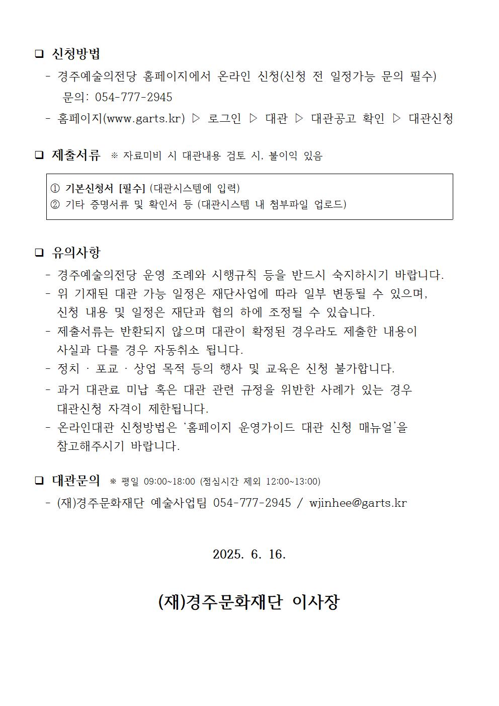❑ 신청방법   - 경주예술의전당 홈페이지에서 온라인 신청(신청 전 일정가능 문의 필수)      문의: 054-777-2945   - 홈페이지(www.garts.kr) ▷ 로그인 ▷ 대관 ▷ 대관공고 확인 ▷ 대관신청  ❑ 제출서류  ※ 자료미비 시 대관내용 검토 시, 불이익 있음  ① 기본신청서 [필수] (대관시스템에 입력) ② 기타 증명서류 및 확인서 등 (대관시스템 내 첨부파일 업로드)   ❑ 유의사항   - 경주예술의전당 운영 조례와 시행규칙 등을 반드시 숙지하시기 바랍니다.   - 위 기재된 대관 가능 일정은 재단사업에 따라 일부 변동될 수 있으며,      신청 내용 및 일정은 재단과 협의 하에 조정될 수 있습니다.   - 제출서류는 반환되지 않으며 대관이 확정된 경우라도 제출한 내용이      사실과 다를 경우 자동취소 됩니다.   - 정치 · 포교 · 상업 목적 등의 행사 및 교육은 신청 불가합니다.   - 과거 대관료 미납 혹은 대관 관련 규정을 위반한 사례가 있는 경우      대관신청 자격이 제한됩니다.   - 온라인대관 신청방법은 ‘홈페이지 운영가이드 대관 신청 매뉴얼’을      참고해주시기 바랍니다.  ❑ 대관문의  ※ 평일 09:00~18:00 (점심시간 제외 12:00~13:00)   - (재)경주문화재단 예술사업팀 054-777-2945 / wjinhee@garts.kr   2025. 6. 16.  (재)경주문화재단 이사장