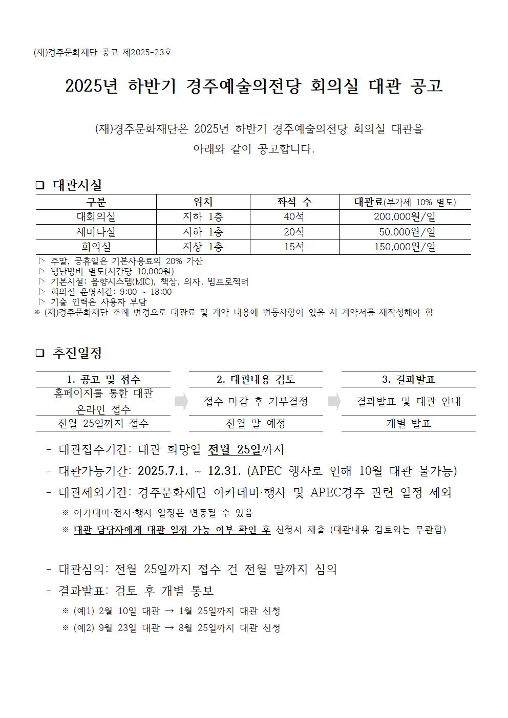 (재)경주문화재단 공고 제2025-23호  2025년 하반기 경주예술의전당 회의실 대관 공고    (재)경주문화재단은 2025년 하반기 경주예술의전당 회의실 대관을  아래와 같이 공고합니다.   구분 위치 좌석 수 대관료(부가세 10% 별도) 대회의실 지하 1층 40석 200,000원/일 세미나실 지하 1층 20석  50,000원/일 회의실 지상 1층 15석 150,000원/일 ❑ 대관시설  ▷ 주말, 공휴일은 기본사용료의 20% 가산  ▷ 냉난방비 별도(시간당 10,000원)  ▷ 기본시설: 음향시스템(MIC), 책상, 의자, 빔프로젝터  ▷ 회의실 운영시간: 9:00 ~ 18:00  ▷ 기술 인력은 사용자 부담 ※ (재)경주문화재단 조례 변경으로 대관료 및 계약 내용에 변동사항이 있을 시 계약서를 재작성해야 함  ❑ 추진일정  1. 공고 및 접수  2. 대관내용 검토  3. 결과발표 홈페이지를 통한 대관 온라인 접수 접수 마감 후 가부결정  결과발표 및 대관 안내 전월 25일까지 접수 전월 말 예정 개별 발표    - 대관접수기간: 대관 희망일 전월 25일까지   - 대관가능기간: 2025.7.1. ~ 12.31. (APEC 행사로 인해 10월 대관 불가능)   - 대관제외기간: 경주문화재단 아카데미·행사 및 APEC경주 관련 일정 제외       ※ 아카데미·전시·행사 일정은 변동될 수 있음       ※ 대관 담당자에게 대관 일정 가능 여부 확인 후 신청서 제출 (대관내용 검토와는 무관함)     - 대관심의: 전월 25일까지 접수 건 전월 말까지 심의   - 결과발표: 검토 후 개별 통보       ※ (예1) 2월 10일 대관 → 1월 25일까지 대관 신청       ※ (예2) 9월 23일 대관 → 8월 25일까지 대관 신청