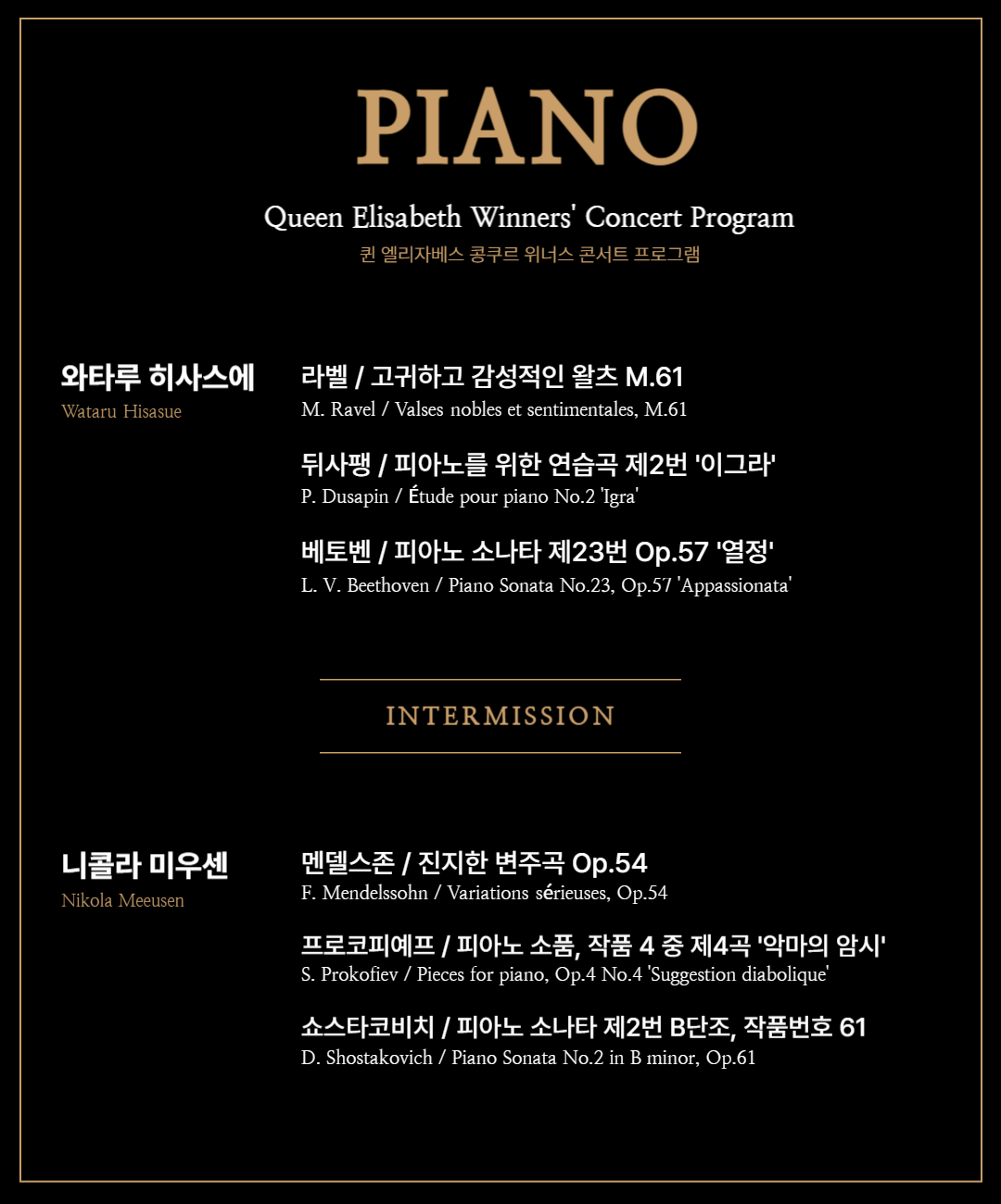 와타루 히사스에 (Wataru Hisasue) 라벨 / 고귀하고 감성적인 왈츠 M.61 M. Ravel / Valses nobles et sentimentales, M.61  Modéré, très franc – 보통 빠르기로, 매우 명확하게  Assez lent, avec une expression intense – 꽤 느리게, 강한 표현을 담아  Modéré – 보통 빠르기로  Assez animé – 다소 활기차게  Presque lent, dans un sentiment intime – 거의 느리게, 친밀한 감정 속에서  Vif – 빠르게, 생기 있게  Moins vif – 조금 덜 빠르게  Épilogue. Lent – 에필로그, 느리게  뒤사팽 / 피아노를 위한 연습곡 제2번 '이그라' P. Dusapin / Étude pour piano No.2 'Igra'  베토벤 / 피아노 소나타 제23번 Op.57 '열정' L. V. Beethoven / Piano Sonata No.23, Op.57 'Appassionata'  Allegro assai – 매우 빠르게  Andante con moto – 걷는 듯한 속도로, 약간 움직임 있게  Allegro ma non troppo – Presto – 빠르지만 너무 지나치지 않게 – 매우 빠르게  – Intermission –  니콜라 미우센 (Nikola Meeuwsen) 멘델스존 / 진지한 변주곡 Op.54 F. Mendelssohn / Variations sérieuses, Op.54  프로코피예프 / 피아노 소품, 작품 4 중 제4곡 '악마의 암시' S. Prokofiev / Pieces for piano, Op.4 No.4 'Suggestion diabolique'  쇼스타코비치 / 피아노 소나타 제2번 B단조, 작품번호 61 D. Shostakovich / Piano Sonata No.2 in B minor, Op.61  Allegretto – 조금 빠르게  Largo – 느리고 장중하게  Moderato – 보통 빠르기로