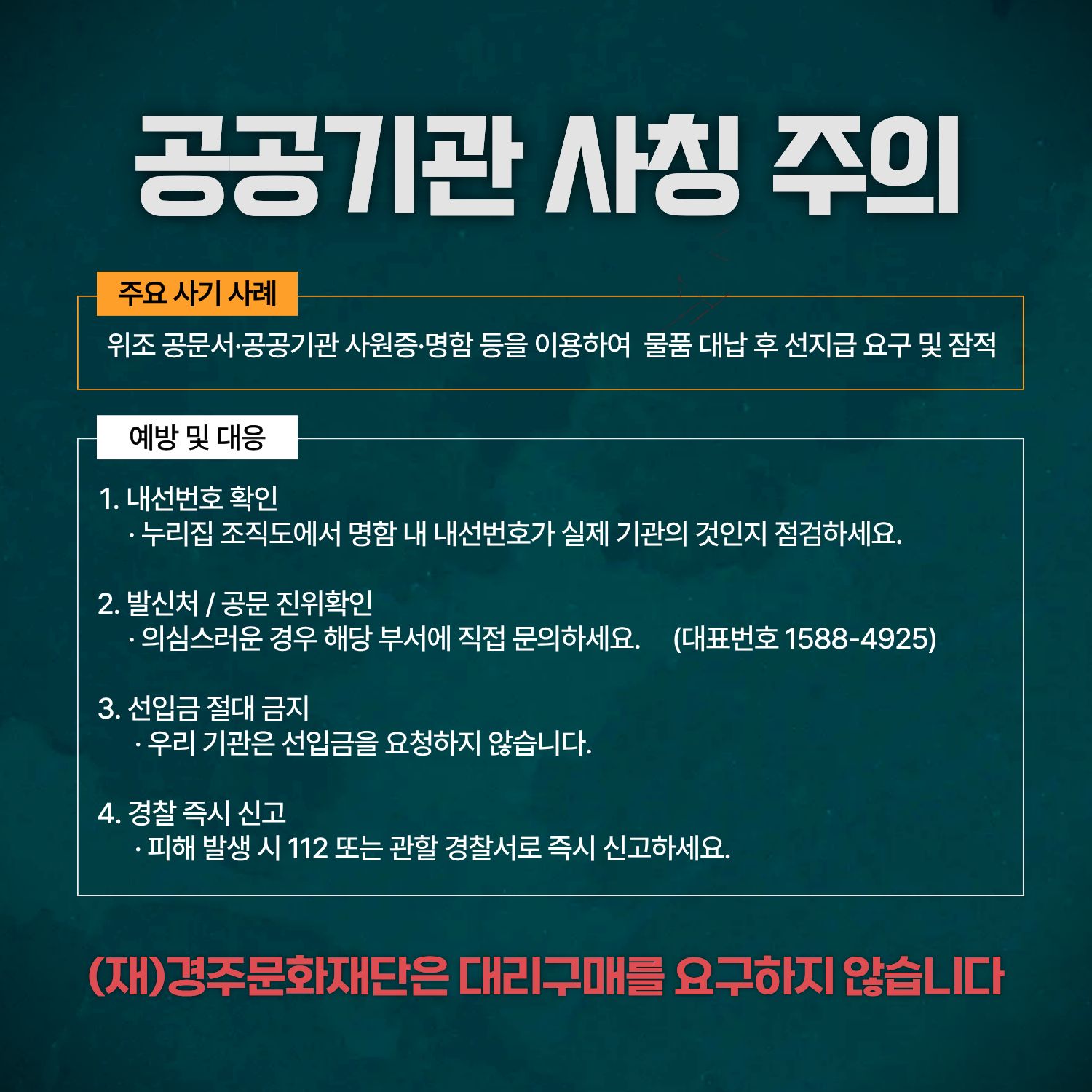 공공기관 사칭 주의, 주요 사기사례, 위조 공문서 공공기관 사원증 명함등을 이용하여 물품 대납 후 선지급 요구 및 잠적, 예방 및 대응, 1 내선번호 확인, 2 발신처/공문 진위확인, 3 선입금 절대 금지, 4 경찰즉시 신고, 저희 경주문화재단은 대리구매를 요구하지 않습니다. 