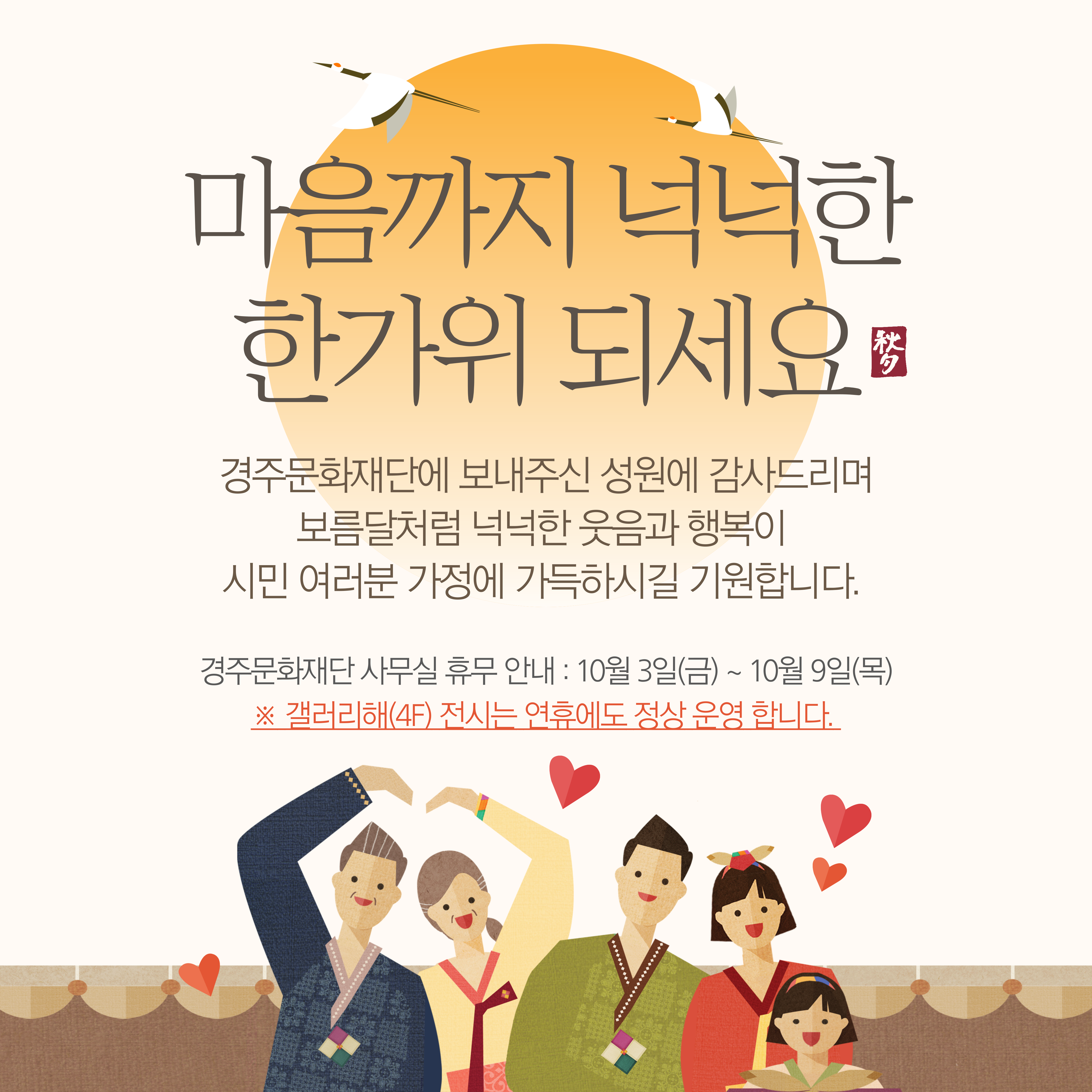 마음까지 넉넉한 한가위 되세요. 경주문화재단에 보내주신 성원에 감사드리며 보름달처럼 넉넉한 웃음과 행복이 시민 여러분 가정에 가득하시길 기원합니다. 경주문화재단 사무실 휴무 안내, 10월 3일 금요일 부터 10월 9일 목요일 까지, 단, 4층 갤러리해 전시는 연휴에도 정상 운영 합니다. 