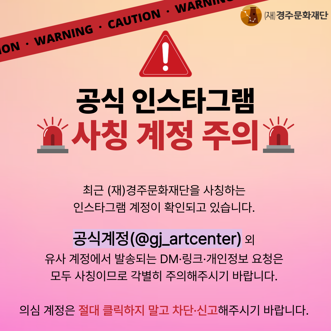 재)경주문화재단 공식 인스타 사칭 계정 주의  최근 (재)경주문화재단을 사칭하는 인스타그램 계정이 확인되고 있습니다.  공식계정(@gj_artcenter)외 유사 계정에서 발송되는 DM·링크·개인정보 요청은 모두 사칭이므로 각별히 주의해주시기 바랍니다.  의심 계정은 절대 클릭하지 말고 차단·신고해주시기 바랍니다.  #경주문화재단 #경주예술의전당 #계정사칭 #재단인스타그램 #클릭금지