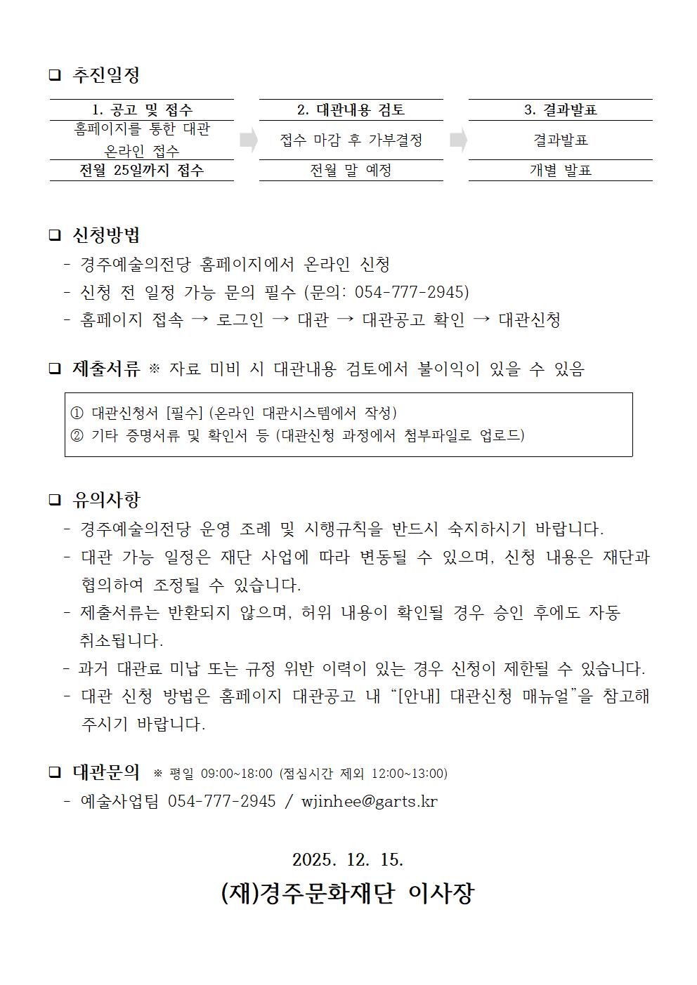 ❑ 추진일정  1. 공고 및 접수  2. 대관내용 검토  3. 결과발표 홈페이지를 통한 대관 온라인 접수 접수 마감 후 가부결정  결과발표 전월 25일까지 접수 전월 말 예정 개별 발표   ❑ 신청방법   - 경주예술의전당 홈페이지에서 온라인 신청   - 신청 전 일정 가능 문의 필수 (문의: 054-777-2945)   - 홈페이지 접속 → 로그인 → 대관 → 대관공고 확인 → 대관신청  ❑ 제출서류 ※ 자료 미비 시 대관내용 검토에서 불이익이 있을 수 있음  ① 대관신청서 [필수] (온라인 대관시스템에서 작성) ② 기타 증명서류 및 확인서 등 (대관신청 과정에서 첨부파일로 업로드)   ❑ 유의사항   - 경주예술의전당 운영 조례 및 시행규칙을 반드시 숙지하시기 바랍니다.   - 대관 가능 일정은 재단 사업에 따라 변동될 수 있으며, 신청 내용은 재단과 협의하여 조정될 수 있습니다.   - 제출서류는 반환되지 않으며, 허위 내용이 확인될 경우 승인 후에도 자동      취소됩니다.   - 과거 대관료 미납 또는 규정 위반 이력이 있는 경우 신청이 제한될 수 있습니다.   - 대관 신청 방법은 홈페이지 대관공고 내 “[안내] 대관신청 매뉴얼”을 참고해주시기 바랍니다.  ❑ 대관문의  ※ 평일 09:00~18:00 (점심시간 제외 12:00~13:00)   - 예술사업팀 054-777-2945 / wjinhee@garts.kr  2025. 12. 15. (재)경주문화재단 이사장