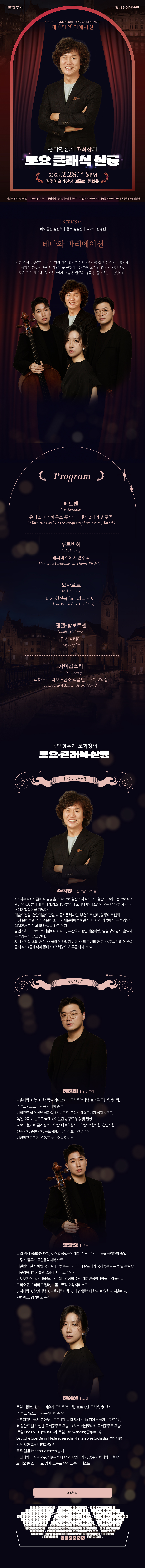  ❍ 이 공연은 클래식이 어렵다고 느끼고 있는 입문자들과 가족들이 함께 관람하며 편하게      음악을 공부해 나가는 간판 프로그램이다.     매회 특별한 주제를 설정하고, 국내 정상급 연주자들로 편성하여 음악의 깊고 다양한 맛을      느끼게 한다. 작곡가의 삶과 작품을 명쾌하게 해설하고, 연주자와의 대화를 통해      음악의 감상팁도 들려준다. 해설 조희창 (음악평론가) <소니뮤직>의 클래식 담당을 시작으로 월간 <객석>기자, 월간 <그라모폰 코리아> 편집장, KBS 클래식FM 작가, KBS 1TV <클래식 오디세이> 대표작가, <윤이상평화재단>의 초대기획실장을 지냈다.  10년 동안 세종문화회관에서 클래식 음악을 강의했으며 지금은 통영국제음악재단, 서울시민대학, 천안예술의전당, 서울주문화센터, 거제문화예술회관 외 대학과 기업에서 강의와 렉처콘서트 음악감독을 맡고 있다.  저서 <전설 속의 거장> <클래식 내비게이터> <베토벤의 커피> <조희창의 에센셜 클래식> <클래식이 좋다> <조희창의 하루 클래식 365> 2/28 테마와 바리에이션  어떤 주제를 설정하고 이를 여러 가지 형태로 변화시켜가는 것을 변주라고 합니다. 음악적 통일성 속에서 다양성을 구현해내는 가장 오래된 연주 방식입니다. 모차르트, 베토벤, 차이콥스키가 내놓은 변주의 명곡을 들어보는 시간입니다.  1. 베토벤 : 유다스 마카베우스 주제에 의한 12개의 변주곡 (07:00) 피아노&첼로  L. v. Beethoven : 12 Variations on 'See the conqu'ring hero comes', WoO 45  2. 루트비히 : 해피버스데이 변주곡 (06:00) 피아노&바이올린 C. D. Ludwig : Humorous Variations on ‘Happy Birthday’ 3. 모차르트 : 터키 행진곡 (arr. 파질 사이) (03:00) 피아노  W. A. Mozart : Turkish March (arr. Fazıl Say) 4. 헨델-할보르센 : 파사칼리아 (07:00) 바이올린&첼로  Handel-Halvorsen : Passacaglia 5. 차이콥스키 : 피아노 트리오 A단조 작품번호 50, 2악장 (20:00) 트리오   P. I. Tchaikovsky : Piano Trio A Minor, Op.50 Mov. 2  2/28 테마와 바리에이션 ❍ 정진희 (바이올린) - 서울대학교 음악대학, 독일 라이프치히 국립음악대학, 로스톡 국립음악대학, 슈투트가르트 국립음 악대학 졸업  - 네덜란드 찰스 헨넨 국제실내악콩쿠르, 그리스 테살로니키 국제콩쿠르, 독일 소피 샤를로트 국제 바이올린 콩쿠르 우승 및 입상 - 교보 노블리에 클래심포닉 악장. 아르츠심포니 악장. 포항시향, 천안시향, 원주시향, 춘천시향, 목포시향, 강남   심포니 객원악장 - 예원학교 지휘자. 스톰프뮤직 소속 아티스트  ❍ 정광준 (첼로)  - 독일 뤼벡 국립음악대학, 로스톡 국립음악대학, 슈투트가르트 국립음악대학 졸업, 프랑스 풀루즈     국립음악대학 수료 - 네덜란드 찰스 헤넨 국제실내악콩쿠르, 그리스 테살로니키 국제콩쿠르 우승 및 특별상 - 대구경북과학기술원(DGIST) 대우교수 역임 - 디토오케스트라, 서울솔리스트첼로앙상블 수석, 대한민국역사박물관 예술감독 - 트리오 콘 스피리토 멤버, 스톰프뮤직 소속 아티스트 - 경희대학교, 상명대학교, 서울시립대학교, 대구가톨릭대학교, 예원학교, 서울예고, 선화예고, 경기예고 출강  ❍ 진영선 (피아노)  - 독일 베를린 한스 아이슬러 국립음악대학,  트로싱엔 국립음악대학, 슈투트가르트 국립음악대학 졸 업 - 스크리아빈 국제 피아노콩쿠르 1위, 독일 Bechstein 피아노 국제콩쿠르 1위, 네덜란드 찰스 헨넨 국제콩쿠르 우승, 그리스 테살로니키 국제콩쿠르 우승, 독일 Lions Musikpreises 3위, 독일 Carl-Wendling 콩쿠르 3위  - Deutsche Oper Berlin, Niederschlesische Philharmonie Orchestra, 부천시향, 성남시향, 과천시향과 협연 - 독주 앨범 Impressive canvas 발매  - 국민대학교 겸임교수, 서울시립대학교, 강원대학교, 공주교육대학교 출강 - 트리오 콘 스피리토 멤버, 스톰프 뮤직 소속 아티스트 