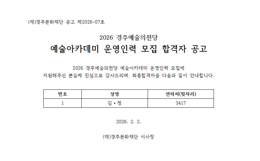 (재)경주문화재단 공고 제2026-07호  2026 경주예술의전당 예술아카데미 운영인력 모집 합격자 공고  2026 경주예술의전당 예술아카데미 운영인력 모집에 지원해주신 분들께 진심으로 감사드리며, 최종합격자를 다음과 같이 안내합니다.   번호 성명 연락처(뒷자리) 1 김*정 3417   2026. 2. 2.  (재)경주문화재단 이사장