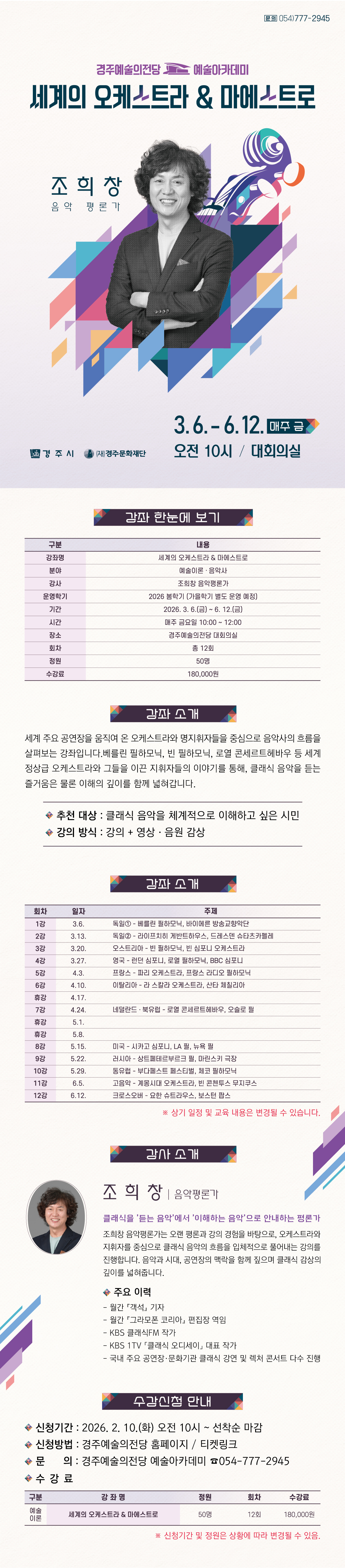 강좌 한눈에 보기  구분 내용 강좌명 세계의 오케스트라 & 마에스트로 분야 예술이론 · 음악사 강사 조희창 음악평론가 운영학기 2026 봄학기  기간 2026. 3. 6.(금) ~ 6. 12.(금) 시간 매주 금요일 10:00 ~ 12:00 장소 경주예술의전당 대회의실 회차 총 12회 정원 50명 수강료 180,000원    강좌 소개 세계 주요 공연장을 움직여 온 오케스트라와 명지휘자들을 중심으로 음악사의 흐름을 살펴보는 강좌입니다.베를린 필하모닉, 빈 필하모닉, 로열 콘세르트헤바우 등 세계 정상급 오케스트라와 그들을 이끈 지휘자들의 이야기를 통해, 클래식 음악을 듣는 즐거움은 물론 이해의 깊이를 함께 넓혀갑니다.  ✓추천 대상: 클래식 음악을 체계적으로 이해하고 싶은 시민 ✓강의 방식: 강의 + 영상·음원 감상   교육 일정  회차 일자 주제 1강 3.6. 독일① – 베를린 필하모닉, 바이에른 방송교향악단 2강 3.13. 독일② – 라이프치히 게반트하우스, 드레스덴 슈타츠카펠레 3강 3.20. 오스트리아 – 빈 필하모닉, 빈 심포니 오케스트라 4강 3.27. 영국 – 런던 심포니, 로열 필하모닉, BBC 심포니 5강 4.3. 프랑스 – 파리 오케스트라, 프랑스 라디오 필하모닉 6강 4.10. 이탈리아 – 라 스칼라 오케스트라, 산타 체칠리아 휴강 4.17.  7강 4.24. 네덜란드·북유럽 – 로열 콘세르트헤바우, 오슬로 필 휴강 5.1.  휴강 5.8.  8강 5.15. 미국 – 시카고 심포니, LA 필, 뉴욕 필 9강 5.22. 러시아 – 상트페테르부르크 필, 마린스키 극장 10강 5.29. 동유럽 – 부다페스트 페스티벌, 체코 필하모닉 11강 6.5. 고음악 – 계몽시대 오케스트라, 빈 콘첸투스 무지쿠스 12강 6.12. 크로스오버 – 요한 슈트라우스, 보스턴 팝스  ※ 상기 일정 및 교육 내용은 변경될 수 있습니다.   강사 소개  (사진 넣어서 부탁드려요) 조희창 음악평론가 클래식을 ‘듣는 음악’에서 ‘이해하는 음악’으로 안내하는 평론가  조희창 음악평론가는 오랜 평론과 강의 경험을 바탕으로, 오케스트라와 지휘자를 중심으로 클래식 음악의 흐름을 입체적으로 풀어내는 강의를 진행합니다. 음악과 시대, 공연장의 맥락을 함께 짚으며 클래식 감상의 깊이를 넓혀줍니다.  주요 이력  - 월간 『객석』 기자  - 월간 『그라모폰 코리아』 편집장 역임  - KBS 클래식FM 작가  - KBS 1TV 「클래식 오디세이」 대표 작가  - 국내 주요 공연장·문화기관 클래식 강연 및 렉처 콘서트 다수 진행   수강 신청 안내 • 신청기간: 2026. 2. 10.(화) 오전 10시 ~ 선착순 마감 • 신청방법: 경주예술의전당 홈페이지 · 티켓링크 • 문의: 경주예술의전당 예술아카데미 054-777-2945    수강료  구 분 강 좌 명 정원 회차 수강료 예술 이론 세계의 오케스트라 & 마에스트로 50명 12회 180,000원   ※ 신청기간 및 정원은 상황에 따라 변경될 수 있음.