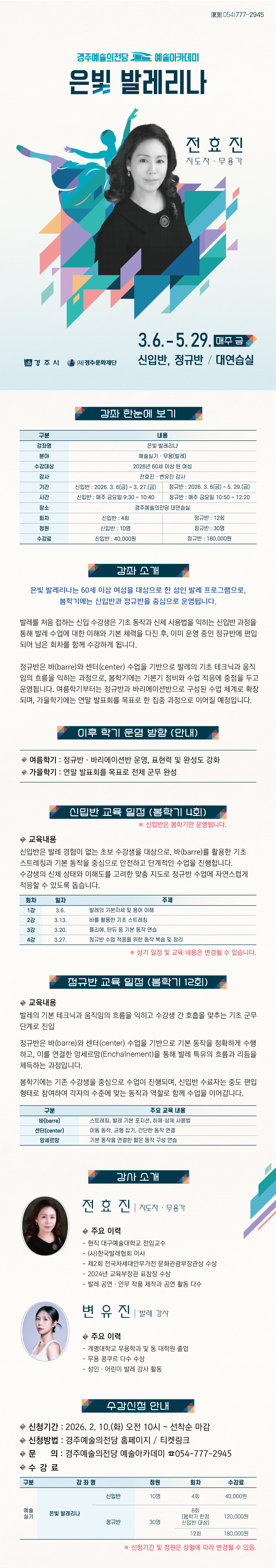 강좌 한눈에 보기  구분 내용 강좌명 은빛 발레리나 분야 예술실기 · 무용(발레) 수강대상 2026년 60세 이상 된 여성 (67년 이전 출생, 주민등록 기준) 강사 전효진·변유진 강사 기간 신입반 : 2026. 3. 6(금) ~ 3. 27.(금) 정규반 : 2026. 3. 6(금) ~ 5. 29.(금) 시간 신입반 : 매주 금요일 9:30 ~ 10:40 정규반 : 매주 금요일 10:50 ~ 12:20 장소 경주예술의전당 대연습실 회차 신입반 : 4회 정규반 : 12회 정원 신입반 : 10명 정규반 : 30명 수강료 신입반 : 40,000원 정규반 : 180,000원    강좌 소개 은빛 발레리나는 60세 이상 여성을 대상으로 한 성인 발레 프로그램으로, 봄학기에는 신입반과 정규반을 중심으로 운영됩니다.  발레를 처음 접하는 신입 수강생은 기초 동작과 신체 사용법을 익히는 신입반 과정을 통해 발레 수업에 대한 이해와 기본 체력을 다진 후, 이미 운영 중인 정규반에 편입되어 남은 회차를 함께 수강하게 됩니다.  정규반은 바(barre)와 센터(center) 수업을 기반으로 발레의 기초 테크닉과 움직임의 흐름을 익히는 과정으로, 봄학기에는 기본기 정비와 수업 적응에 중점을 두고 운영됩니다. 여름학기부터는 정규반과 바리에이션반으로 구성된 수업 체계로 확장되며, 가을학기에는 연말 발표회를 목표로 한 집중 과정으로 이어질 예정입니다.  ✓추천 대상:  ✓강의 방식:    이후 학기 운영 방향 (안내)  여름학기: 정규반·바리에이션반 운영, 표현력 및 완성도 강화 가을학기: 연말 발표회를 목표로 전체 군무 완성   신입반 교육 일정 (봄학기 4회) ※신입반은 봄학기만 운영됩니다.   교육내용 신입반은 발레 경험이 없는 초보 수강생을 대상으로, 바(barre)를 활용한 기초 스트레칭과 기본 동작을 중심으로 안전하고 단계적인 수업을 진행합니다. 수강생의 신체 상태와 이해도를 고려한 맞춤 지도로 정규반 수업에 자연스럽게 적응할 수 있도록 돕습니다.    회차 일자 주제 1강 3.6. 발레의 기본자세 및 용어 이해 2강 3.13. 바를 활용한 기초 스트레칭 3강 3.20. 플리에, 탄듀 등 기본 동작 연습 4강 3.27. 정규반 수업 적응을 위한 동작 복숩 및 정리   ※ 상기 일정 및 교육 내용은 변경될 수 있습니다.     정규반 교육 일정 (봄학기 12회)  발레의 기본 테크닉과 움직임의 흐름을 익히고 수강생 간 호흡을 맞추는 기초 군무 단계로 진입  정규반은 바(barre)와 센터(center) 수업을 기반으로 기본 동작을 정확하게 수행하고, 이를 연결한 앙세르망(Enchaînement)을 통해 발레 특유의 흐름과 리듬을 체득하는 과정입니다.  봄학기에는 기존 수강생을 중심으로 수업이 진행되며, 신입반 수료자는 중도 편입 형태로 참여하여 각자의 수준에 맞는 동작과 역할로 함께 수업을 이어갑니다.   구분 주요 교육 내용 바(barre) 스트레칭, 발레 기본 포지션, 하체·상체 사용법 센터(center) 이동 동작, 균형 잡기, 간단한 동작 연결 앙세르망 기본 동작을 연결한 짧은 동작 구성 연습    강사 소개  (사진 넣어서 부탁드려요 전효진 비중을 더 둬주세요~) 전효진 발레 지도자 · 무용가   - 현직 대구예술대학교 전임교수  - (사)한국발레협회 이사  - 제2회 전국차세대안무가전 문화관광부장관상 수상  - 2024년 교육부장관 표창장 수상  - 발레 공연·안무 작품 제작과 공연 활동 다수   변유진 발레 강사  - 계명대학교 무용학과 및 동 대학원 졸업  - 무용 콩쿠르 다수 수상  - 성인·어린이 발레 강사 활동   수강 신청 안내 • 신청기간: 2026. 2. 10.(화) 오전 10시 ~ 선착순 마감 • 신청방법: 경주예술의전당 홈페이지 · 티켓링크 • 문의: 경주예술의전당 예술아카데미 054-777-2945    수강료   구 분 강 좌 명 정원 회차 수강료 예술 실기 은빛 발레리나 (봄학기) 신입반 10명 4회 40,000원 정규반 30명 8회 (봄학기 한정 신입반 대상) 120,000원 12회 180,000원   ※ 신청기간 및 정원은 상황에 따라 변경될 수 있음.