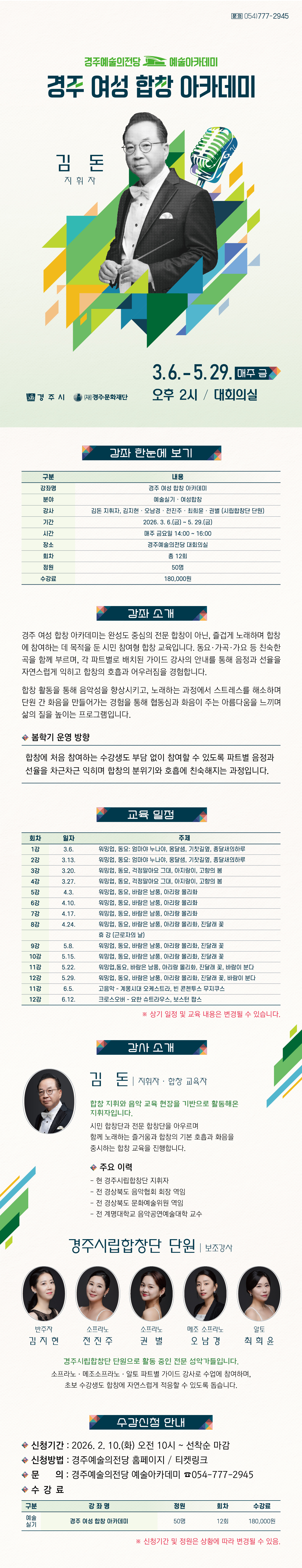 강좌 한눈에 보기  구분 내용 강좌명 경주 여성 합창 아카데미 분야 예술실기 · 여성합창 강사 김돈 지휘자, 김지현·오남경·전진주·최희윤·권별 (시립합창단 단원) 기간 2026. 3. 6.(금) ~ 5. 29.(금) 시간 매주 금요일 14:00 ~ 16:00 장소 경주예술의전당 대회의실 회차 총 12회 정원 50명 수강료 180,000원    강좌 소개 경주 여성 합창 아카데미는 완성도 중심의 전문 합창이 아닌, 즐겁게 노래하며 합창에 참여하는 데 목적을 둔 시민 참여형 합창 교육입니다. 동요·가곡·가요 등 친숙한 곡을 함께 부르며, 각 파트별로 배치된 가이드 강사의 안내를 통해 음정과 선율을 자연스럽게 익히고 합창의 호흡과 어우러짐을 경험합니다. 합창 활동을 통해 음악성을 향상시키고, 노래하는 과정에서 스트레스를 해소하며 단원 간 화음을 만들어가는 경험을 통해 협동심과 화음이 주는 아름다움을 느끼며 삶의 질을 높이는 프로그램입니다.  ■ 봄학기 운영 방향 합창에 처음 참여하는 수강생도 부담 없이 참여할 수 있도록 파트별 음정과 선율을 차근차근 익히며 합창의 분위기와 호흡에 친숙해지는 과정입니다.   교육 일정  회차 일자 주제 1강 3.6. 워밍업, 동요: 엄마야 누나야, 옹달샘, 기찻길옆, 종달새의하루 2강 3.13. 워밍업, 동요: 엄마야 누나야, 옹달샘, 기찻길옆, 종달새의하루 3강 3.20. 워밍업, 동요, 걱정말아요 그대, 아지랑이, 고향의 봄 4강 3.27. 워밍업, 동요, 걱정말아요 그대, 아지랑이, 고향의 봄 5강 4.3. 워밍업, 동요, 바람은 남풍, 아리랑 몰리화 6강 4.10. 워밍업, 동요, 바람은 남풍, 아리랑 몰리화 7강 4.17. 워밍업, 동요, 바람은 남풍, 아리랑 몰리화 8강 4.24. 워밍업, 동요, 바람은 남풍, 아리랑 몰리화, 진달래 꽃   휴 강 (근로자의 날) 9강 5.8. 워밍업, 동요, 바람은 남풍, 아리랑 몰리화, 진달래 꽃 10강 5.15. 워밍업, 동요, 바람은 남풍, 아리랑 몰리화, 진달래 꽃 11강 5.22. 워밍업,동요, 바람은 남풍, 아리랑 몰리화, 진달래 꽃, 바람이 분다  12강 5.29. 워밍업, 동요, 바람은 남풍, 아리랑 몰리화, 진달래 꽃, 바람이 분다  ※ 상기 일정 및 교육 내용은 변경될 수 있습니다.   강사 소개  (사진 넣어서 부탁드려요) 김돈 지휘자 · 합창 교육자  합창 지휘와 음악 교육 현장을 기반으로 활동해온 지휘자입니다. 시민 합창단과 전문 합창단을 아우르며 함께 노래하는 즐거움과 합창의 기본 호흡과 화음을 중시하는 합창 교육을 진행합니다.  주요 이력  - 현 경주시립합창단 지휘자  - 전 경상북도 음악협회 회장 역임  - 전 경상북도 문화예술위원 역임  - 전 계명대학교 음악공연예술대학 교수   보조강사 · 경주시립합창단 단원 반주자 김지현, 소프라노 전진주·권별, 메조 소프라노 오남경, 알토 최희윤  경주시립합창단 단원으로 활동 중인 전문 성악가들입니다. 소프라노·메조소프라노·알토 파트별 가이드 강사로 수업에 참여하며, 초보 수강생도 합창에 자연스럽게 적응할 수 있도록 돕습니다.   수강 신청 안내 • 신청기간: 2026. 2. 10.(화) 오전 10시 ~ 선착순 마감 • 신청방법: 경주예술의전당 홈페이지 · 티켓링크 • 문의: 경주예술의전당 예술아카데미 054-777-2945    수강료  구 분 강 좌 명 정원 회차 수강료 예술 실기 경주 여성 합창 아카데미 50명 12회 180,000원   ※ 신청기간 및 정원은 상황에 따라 변경될 수 있음.