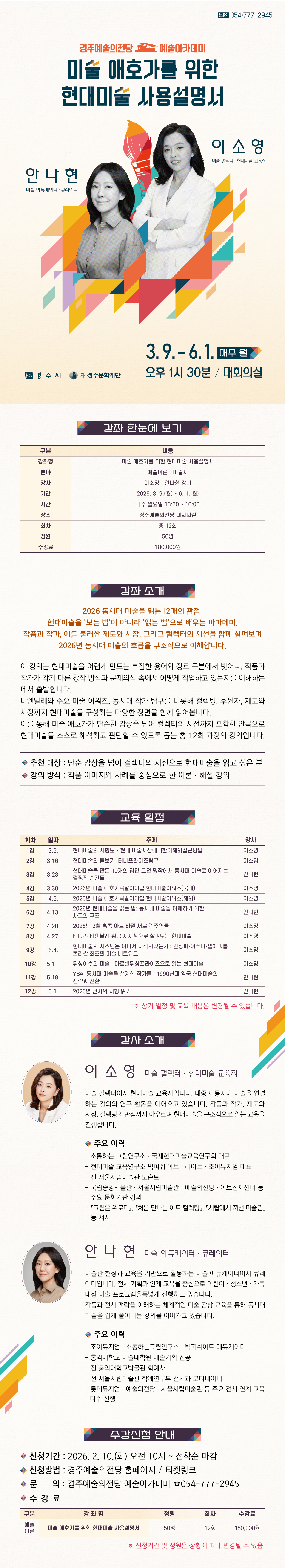     미술 애호가를 위한 현대미술 사용설명서 강좌 한눈에 보기  구분 내용 강좌명 미술 애호가를 위한 현대미술 사용설명서 분야 예술이론 · 미술사 강사 이소영·안나현 강사 기간 2026. 3. 9.(월) ~ 6. 1.(월) 시간 매주 월요일 13:30 ~ 16:00 장소 경주예술의전당 대회의실 회차 총 12회 정원 50명 수강료 180,000원    강좌 소개 2026 동시대 미술을 읽는 12개의 관점 현대미술을 ‘보는 법’이 아니라 ‘읽는 법’으로 배우는 아카데미. 작품과 작가, 이를 둘러싼 제도와 시장, 그리고 컬렉터의 시선을 함께 살펴보며 2026년 동시대 미술의 흐름을 구조적으로 이해합니다.   이 강의는 현대미술을 어렵게 만드는 복잡한 용어와 장르 구분에서 벗어나, 작품과 작가가 각기 다른 창작 방식과 문제의식 속에서 어떻게 작업하고 있는지를 이해하는 데서 출발합니다. 비엔날레와 주요 미술 어워즈, 동시대 작가 탐구를 비롯해 컬렉팅, 후원자, 제도와 시장까지 현대미술을 구성하는 다양한 장면을 함께 읽어봅니다. 이를 통해 미술 애호가가 단순한 감상을 넘어 컬렉터의 시선까지 포함한 안목으로 현대미술을 스스로 해석하고 판단할 수 있도록 돕는 총 12회 과정의 강의입니다.  ✓추천 대상: 단순 감상을 넘어 컬렉터의 시선으로 현대미술을 읽고 싶은 분 ✓강의 방식: 작품 이미지와 사례를 중심으로 한 이론·해설 강의   교육 일정  회차 일자 주제 강사 1강 3.9. 현대미술의 지형도 – 현대 미술시장에대한이해와접근방법 이소영 2강 3.16. 현대미술의 돋보기 :터너프라이즈탐구 이소영 3강 3.23. 현대미술을 만든 10개의 장면 고전 명작에서 동시대 미술로 이어지는 결정적 순간들 안나현 4강 3.30. 2026년 미술 애호가꼭알아야할 현대미술어워즈(국내) 이소영 5강 4.6. 2026년 미술 애호가꼭알아야할 현대미술어워즈(해외) 이소영 6강 4.13. 2026년 현대미술을 읽는 법:동시대 미술을 이해하기 위한 사고의 구조 안나현 7강 4.20. 2026년 3월 홍콩 아트 바젤 새로운 주역들 이소영 8강 4.27. 베니스 비엔날레 황금 사자상으로 살펴보는 현대미술 이소영 9강 5.4. 현대미술의 시스템은 어디서 시작되었는가 : 인상파·야수파·입체파를 둘러싼 최초의 미술 네트워크 이소영 10강 5.11. 뒤샹이후의 미술 : 마르셀뒤샹프라이즈으로 읽는 현대미술 이소영 11강 5.18. YBA, 동시대 미술을 설계한 작가들 : 1990년대 영국 현대미술의 전략과 전환 안나현 12강 6.1. 2026년 전시의 지형 읽기 안나현  ※ 상기 일정 및 교육 내용은 변경될 수 있습니다.   강사 소개  (사진 넣어서 부탁드려요) 이소영 미술 컬렉터 · 현대미술 교육자  미술 컬렉터이자 현대미술 교육자입니다. 대중과 동시대 미술을 연결하는 강의와 연구 활동을 이어오고 있습니다. 작품과 작가, 제도와 시장, 컬렉팅의 관점까지 아우르며 현대미술을 구조적으로 읽는 교육을 진행합니다.  주요 이력  - 소통하는 그림연구소·국제현대미술교육연구회 대표  - 현대미술 교육연구소 빅피쉬 아트·리아트·조이뮤지엄 대표  - 전 서울시립미술관 도슨트  - 국립중앙박물관·서울시립미술관·예술의전당·아트선재센터 등 주요 문화기관 강의  -『그림은 위로다』, 『처음 만나는 아트 컬렉팅』, 『서랍에서 꺼낸 미술관』 등 저자   안나현 미술 에듀케이터 · 큐레이터  미술관 현장과 교육을 기반으로 활동하는 미술 에듀케이터이자 큐레이터입니다. 전시 기획과 연계 교육을 중심으로 어린이·청소년·가족 대상 미술 프로그램을 폭넓게 진행하고 있습니다. 작품과 전시 맥락을 이해하는 체계적인 미술 감상 교육을 통해 동시대 미술을 쉽게 풀어내는 강의를 이어가고 있습니다.  주요 이력  - 조이뮤지엄·소통하는그림연구소·빅피쉬아트 에듀케이터  - 홍익대학교 미술대학원 예술기획 전공  - 전 홍익대학교박물관 학예사  - 전 서울시립미술관 학예연구부 전시과 코디네이터  - 롯데뮤지엄·예술의전당·서울시립미술관 등 주요 전시 연계 교육 다수 진행   수강 신청 안내 • 신청기간: 2026. 2. 10.(화) 오전 10시 ~ 선착순 마감 • 신청방법: 경주예술의전당 홈페이지 · 티켓링크 • 문의: 경주예술의전당 예술아카데미 054-777-2945    수강료  구 분 강 좌 명 정원 회차 수강료 예술 이론 미술 애호가를 위한 현대미술 사용설명서 50명 12회 180,000원   ※ 신청기간 및 정원은 상황에 따라 변경될 수 있음.