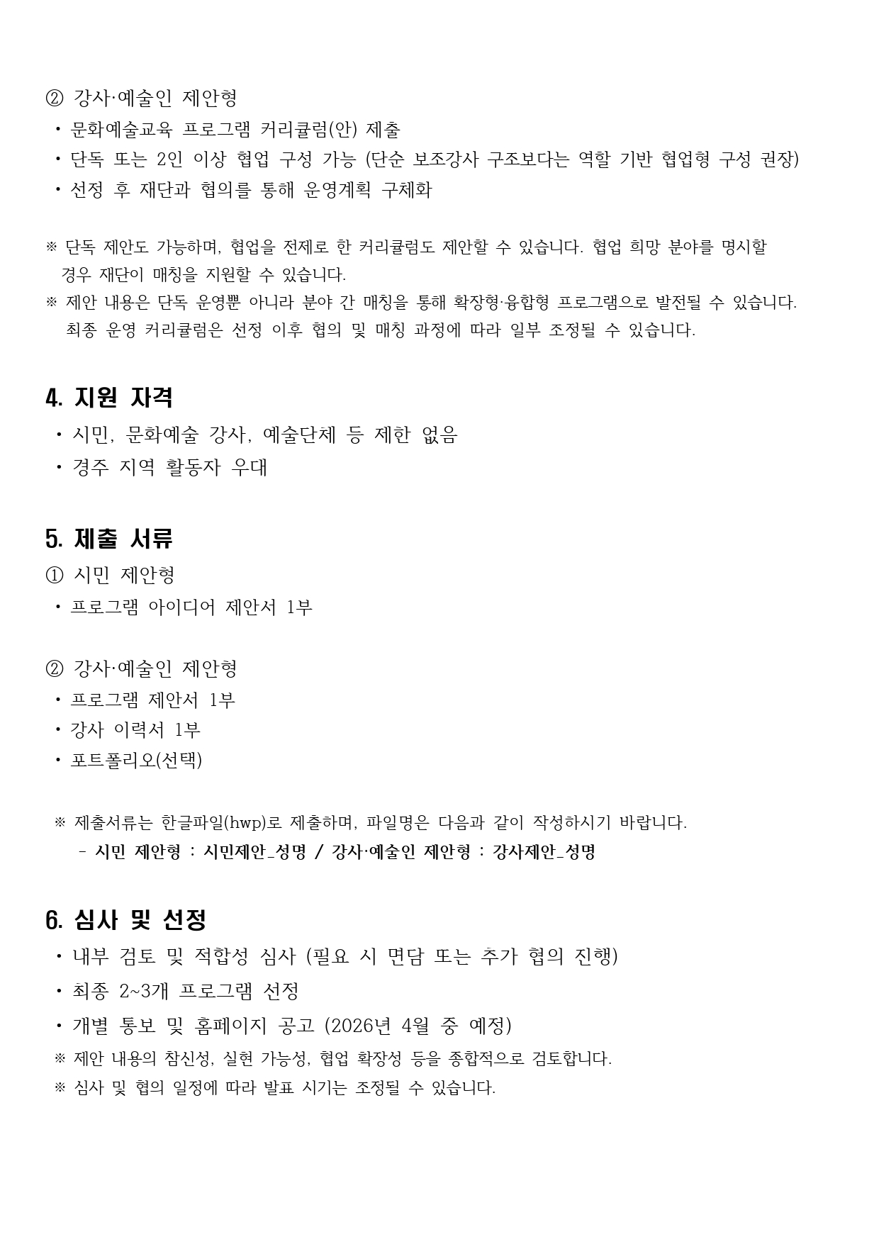 ② 강사·예술인 제안형  • 문화예술교육 프로그램 커리큘럼(안) 제출  • 단독 또는 2인 이상 협업 구성 가능 (단순 보조강사 구조보다는 역할 기반 협업형 구성 권장)  • 선정 후 재단과 협의를 통해 운영계획 구체화  ※ 단독 제안도 가능하며, 협업을 전제로 한 커리큘럼도 제안할 수 있습니다. 협업 희망 분야를 명시할    경우 재단이 매칭을 지원할 수 있습니다. ※ 제안 내용은 단독 운영뿐 아니라 분야 간 매칭을 통해 확장형·융합형 프로그램으로 발전될 수 있습니다.  최종 운영 커리큘럼은 선정 이후 협의 및 매칭 과정에 따라 일부 조정될 수 있습니다.  4. 지원 자격  • 시민, 문화예술 강사, 예술단체 등 제한 없음  • 경주 지역 활동자 우대  5. 제출 서류 ① 시민 제안형  • 프로그램 아이디어 제안서 1부  ② 강사·예술인 제안형  • 프로그램 제안서 1부   • 강사 이력서 1부  • 포트폴리오(선택)   ※ 제출서류는 한글파일(hwp)로 제출하며, 파일명은 다음과 같이 작성하시기 바랍니다.    - 시민 제안형 : 시민제안_성명 / 강사·예술인 제안형 : 강사제안_성명  6. 심사 및 선정  • 내부 검토 및 적합성 심사 (필요 시 면담 또는 추가 협의 진행)  • 최종 2~3개 프로그램 선정  • 개별 통보 및 홈페이지 공고 (2026년 4월 중 예정)  ※ 제안 내용의 참신성, 실현 가능성, 협업 확장성 등을 종합적으로 검토합니다.  ※ 심사 및 협의 일정에 따라 발표 시기는 조정될 수 있습니다.