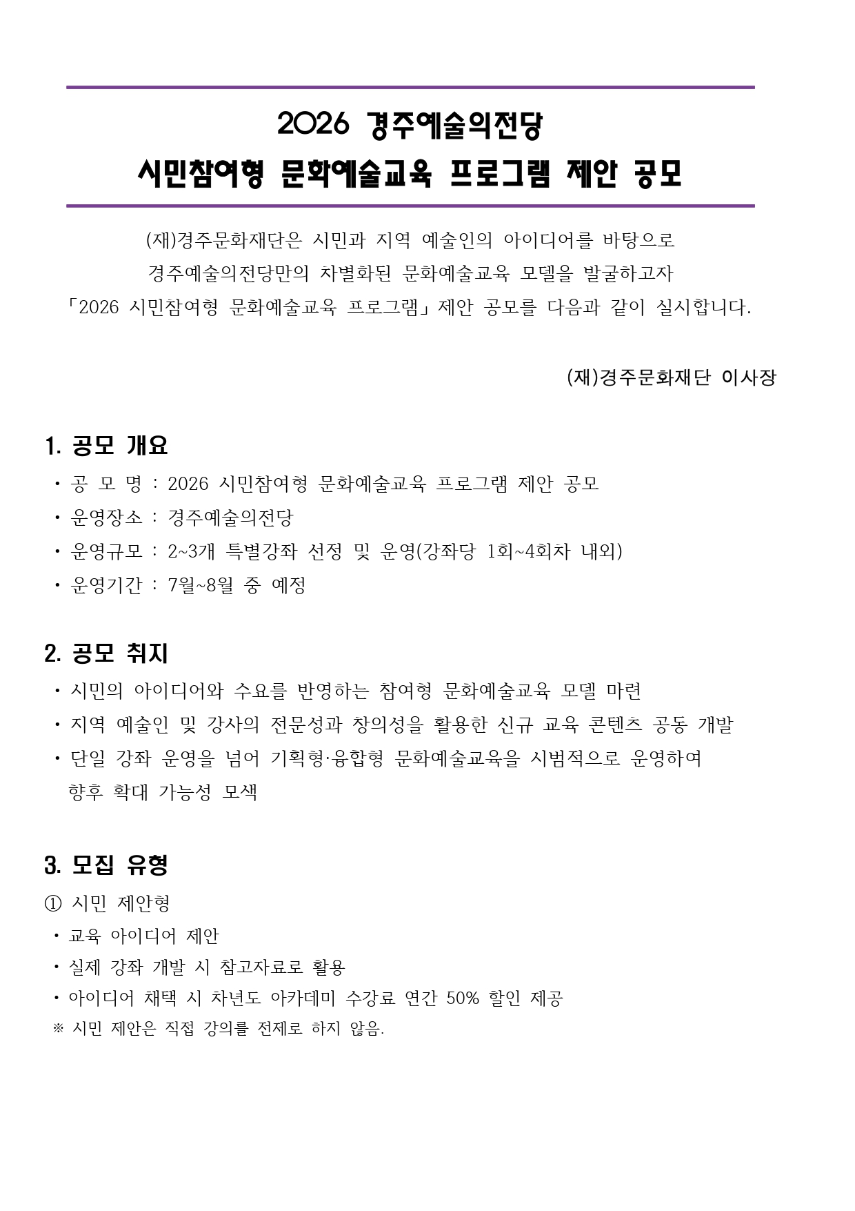  2026 경주예술의전당 시민참여형 문화예술교육 프로그램 제안 공모  (재)경주문화재단은 시민과 지역 예술인의 아이디어를 바탕으로 경주예술의전당만의 차별화된 문화예술교육 모델을 발굴하고자 「2026 시민참여형 문화예술교육 프로그램」 제안 공모를 다음과 같이 실시합니다.  (재)경주문화재단 이사장   1. 공모 개요  • 공 모 명 : 2026 시민참여형 문화예술교육 프로그램 제안 공모  • 운영장소 : 경주예술의전당  • 운영규모 : 2~3개 특별강좌 선정 및 운영(강좌당 1회~4회차 내외)  • 운영기간 : 7월~8월 중 예정  2. 공모 취지  • 시민의 아이디어와 수요를 반영하는 참여형 문화예술교육 모델 마련  • 지역 예술인 및 강사의 전문성과 창의성을 활용한 신규 교육 콘텐츠 공동 개발  • 단일 강좌 운영을 넘어 기획형·융합형 문화예술교육을 시범적으로 운영하여    향후 확대 가능성 모색  3. 모집 유형 ① 시민 제안형  • 교육 아이디어 제안   • 실제 강좌 개발 시 참고자료로 활용  • 아이디어 채택 시 차년도 아카데미 수강료 연간 50% 할인 제공  ※ 시민 제안은 직접 강의를 전제로 하지 않음.