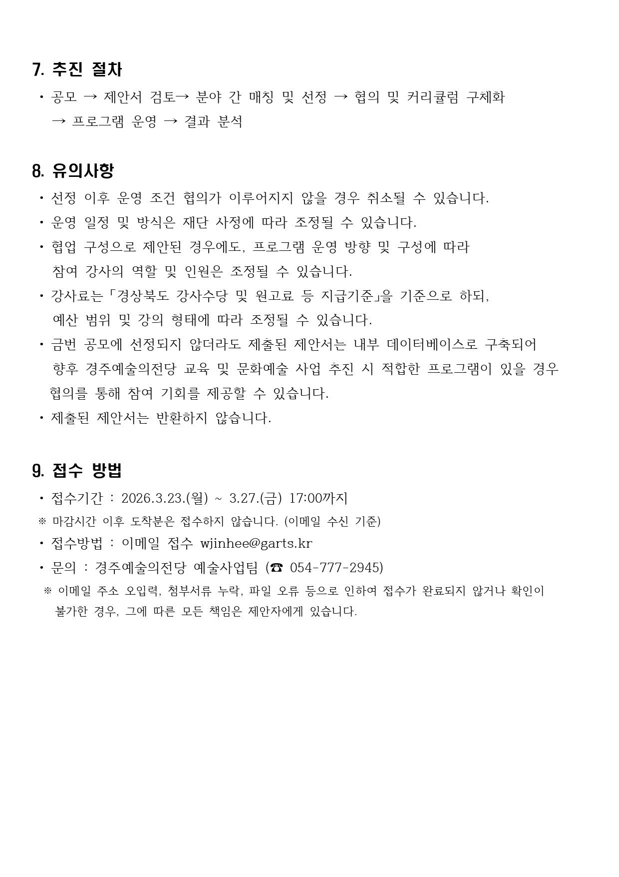 7. 추진 절차  • 공모 → 제안서 검토→ 분야 간 매칭 및 선정 → 협의 및 커리큘럼 구체화     → 프로그램 운영 → 결과 분석  8. 유의사항  • 선정 이후 운영 조건 협의가 이루어지지 않을 경우 취소될 수 있습니다.  • 운영 일정 및 방식은 재단 사정에 따라 조정될 수 있습니다.  • 협업 구성으로 제안된 경우에도, 프로그램 운영 방향 및 구성에 따라     참여 강사의 역할 및 인원은 조정될 수 있습니다.  • 강사료는 「경상북도 강사수당 및 원고료 등 지급기준」을 기준으로 하되,     예산 범위 및 강의 형태에 따라 조정될 수 있습니다.  • 금번 공모에 선정되지 않더라도 제출된 제안서는 내부 데이터베이스로 구축되어   향후 경주예술의전당 교육 및 문화예술 사업 추진 시 적합한 프로그램이 있을 경우   협의를 통해 참여 기회를 제공할 수 있습니다.  • 제출된 제안서는 반환하지 않습니다.  9. 접수 방법  • 접수기간 : 2026.3.23.(월) ~ 3.27.(금) 17:00까지  ※ 마감시간 이후 도착분은 접수하지 않습니다. (이메일 수신 기준)  • 접수방법 : 이메일 접수 wjinhee@garts.kr  • 문의 : 경주예술의전당 예술사업팀 (☎ 054-777-2945)   ※ 이메일 주소 오입력, 첨부서류 누락, 파일 오류 등으로 인하여 접수가 완료되지 않거나 확인이     불가한 경우, 그에 따른 모든 책임은 제안자에게 있습니다.