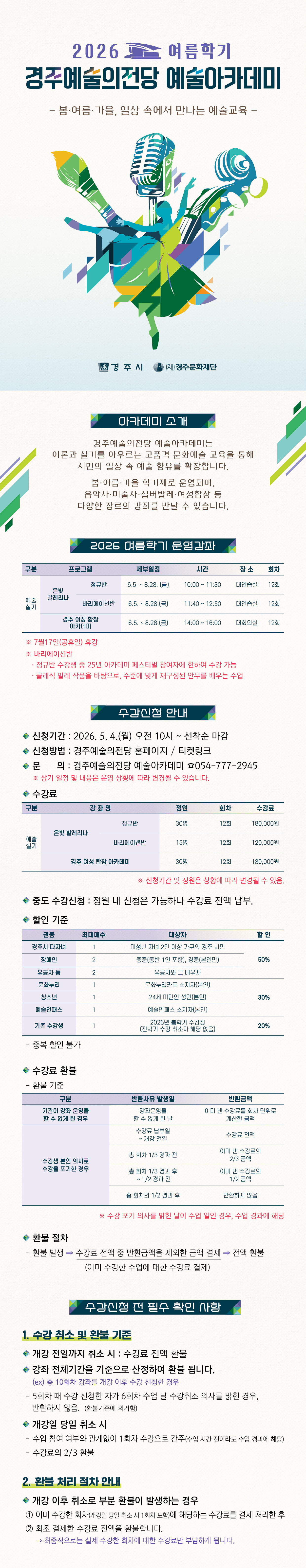 2026 여름학기 운영강좌  구분 프로그램 세부일정 시간 장소 회차 예술실기 은빛 발레리나 정규반 6.5. ~ 8.28. (금) 10:00 ~ 11:30 대연습실 12회 바리에이션반 6.5. ~ 8.28.(금) 11:40 ~ 12:50 대연습실 12회 경주 여성 합창 아카데미 6.5. ~ 8.28.(금) 14:00 ~ 16:00 대회의실 12회 ※ 7월17일(공휴일) 휴강  ※ 바리에이션반   · 정규반 수강생 중 25년 아카데미 페스티벌 참여자에 한하여 수강 가능   · 클래식 발레 작품을 바탕으로, 수준에 맞게 재구성된 안무를 배우는 수업  수강신청 안내  - 신청기간 2026. 5. 4.(월) 오전10시~ 선착순 마감  - 신청방법 : 경주예술의전당 홈페이지 / 티켓링크  - 문의 : 경주예술의전당 예술아카데미 054-777-2945  ※ 상기 일정 및 내용은 운영 상화에 따라 변경될 수 있습니다.   - 수강료 구 분 강 좌 명 정원 회차 수강료 예술 실기 은빛 발레리나 정규반 30명 12회 180,000원 바리에이션반 15명 12회 120,000원 경주 여성 합창 아카데미 30명 12회 180,000원 - 할인기준  권종 최대 매수 대상자 할 인 경주시 다자녀 1 미성년 자녀 2인 이상 가구의 경주 시민 50% 장애인 2 중증(동반 1인 포함), 경증(본인만) 유공자 등 2 유공자와 그 배우자 문화누리 1 문화누리카드 소지자(본인) 30% 청소년 1 24세 미만인 성인(본인) 예술인패스 1 예술인패스 소지자(본인) 기존 수강생 1 2026년 봄학기 수강생 (전학기 수강 취소자 해당 없음) 20%   - 중복 할인 불가    - 수강료 환불 기준 동일(변경없음)   - 환불 절차 환불 발생 ⇒ 수강료 전액 중 반환금액을 제외한 금액 결제 ⇒ 전액 환불 (이미 수강한 수업에 대한 수강료 결제)  <수강신청 전 필수 확인 사항> 1. 수강 취소 및 환불 기준 • 개강 전일까지 취소 시: 수강료 전액 환불 • 강좌 전체기간을 기준으로 산정하여 환불 됩니다.   (ex) 총 10회차 강좌를 개강 이후 수강 신청한 경우    - 5회차 때 수강 신청한 자가 6회차 수업 날 수강취소 의사를 밝힌 경우, 반환하지 않음.  (환불기준에 의거함)  • 개강일 당일 취소 시 - 수업 참여 여부와 관계없이 1회차 수강으로 간주(수업 시간 전이라도 수업 경과에 해당) - 수강료의 2/3 환불    2. 환불 처리 절차 안내 • 개강 이후 취소로 부분 환불이 발생하는 경우 ① 이미 수강한 회차(개강일 당일 취소 시 1회차 포함)에 해당하는 수강료를 결제 처리한 후 ② 최초 결제한 수강료 전액을 환불합니다. → 최종적으로는 실제 수강한 회차에 대한 수강료만 부담하게 됩니다.