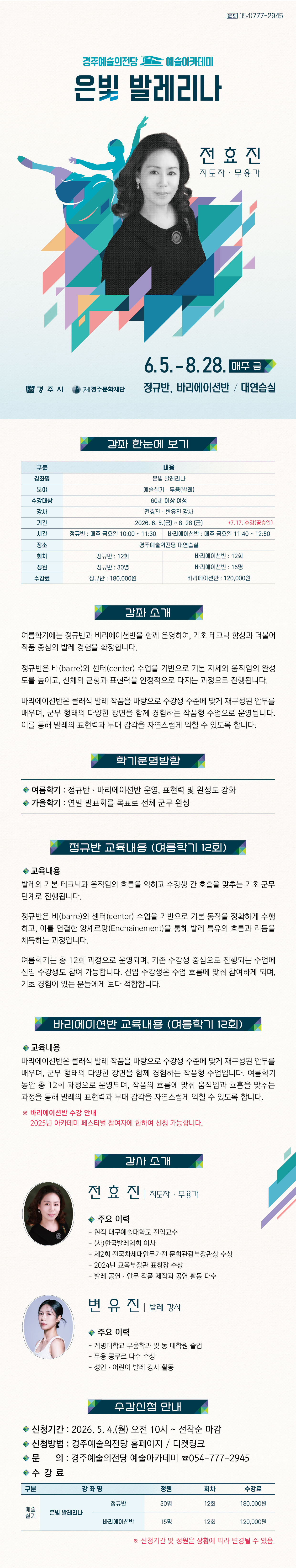 6.5. – 8.28. 매주 금 정규반, 바리에이션반 / 대연습실   구분 내용 강좌명 은빛 발레리나 분야 예술실기 · 무용(발레) 수강대상 60세 이상 여성 강사 전효진·변유진 강사 기간                             2026. 6. 5.(금) ~ 8. 28.(금)      *7.17. 휴강(공휴일) 시간 정규반 : 매주 금요일 10:00 ~ 11:30 바리에이션반 : 매주 금요일 11:40 ~ 12:50 장소 경주예술의전당 대연습실 회차 정규반 : 12회 바리에이션반 : 12회 정원 정규반 : 30명 바리에이션반 : 15명 수강료 정규반 : 180,000원 바리에이션반 : 120,000원 강좌 소개 여름학기에는 정규반과 바리에이션반을 함께 운영하여, 기초 테크닉 향상과 더불어 작품 중심의 발레 경험을 확장합니다. 정규반은 바(barre)와 센터(center) 수업을 기반으로 기본 자세와 움직임의 완성도를 높이고, 신체의 균형과 표현력을 안정적으로 다지는 과정으로 진행됩니다. 바리에이션반은 클래식 발레 작품을 바탕으로 수강생 수준에 맞게 재구성된 안무를 배우며, 군무 형태의 다양한 장면을 함께 경험하는 작품형 수업으로 운영됩니다. 이를 통해 발레의 표현력과 무대 감각을 자연스럽게 익힐 수 있도록 합니다.  학기운영방향  - 여름학기 : 정규반·바리에이션반 운영, 표현력 및 완성도 강화  - 가을학기 : 연말 발표회를 목표로 전체 군무 완성  정규반 교육내용(여름학기 12회) 발레의 기본 테크닉과 움직임의 흐름을 익히고 수강생 간 호흡을 맞추는 기초 군무 단계로 진행됩니다. 정규반은 바(barre)와 센터(center) 수업을 기반으로 기본 동작을 정확하게 수행하고, 이를 연결한 앙셰르망(Enchaînement)을 통해 발레 특유의 흐름과 리듬을 체득하는 과정입니다. 여름학기는 총 12회 과정으로 운영되며, 기존 수강생 중심으로 진행되는 수업에 신입 수강생도 참여 가능합니다. 신입 수강생은 수업 흐름에 맞춰 참여하게 되며, 기초 경험이 있는 분들에게 보다 적합합니다.  바리에이션반 교육내용(여름학기 12회) 바리에이션반은 클래식 발레 작품을 바탕으로 수강생 수준에 맞게 재구성된 안무를 배우며, 군무 형태의 다양한 장면을 함께 경험하는 작품형 수업입니다. 여름학기 동안 총 12회 과정으로 운영되며, 작품의 흐름에 맞춰 움직임과 호흡을 맞추는 과정을 통해 발레의 표현력과 무대 감각을 자연스럽게 익힐 수 있도록 합니다.  ※ 바리에이션반 수강 안내 2025년 아카데미 페스티벌 참여자에 한하여 신청 가능합니다. 수강신청 안내   - 신청기간 2026. 5. 4.(월) 오전10시~ 선착순 마감  - 신청방법 : 경주예술의전당 홈페이지 / 티켓링크  - 문의 : 경주예술의전당 예술아카데미 054-777-2945   구 분 강 좌 명 정원 회차 수강료 예술 실기 은빛 발레리나 정규반 30명 12회 180,000원 바리에이션반 15명 12회 120,000원  ※ 신청기간 및 정원은 상화에 따라 변경될 수 있음. 