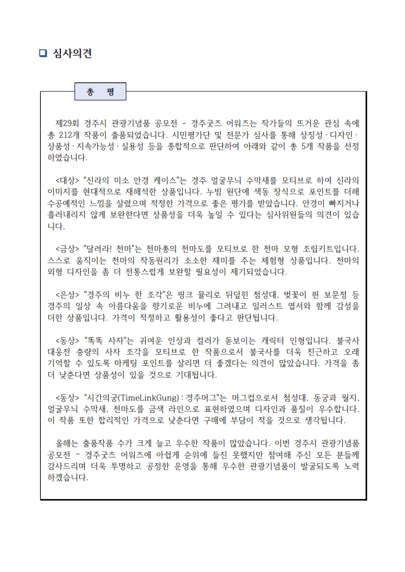 심사의견 총평 제29회 경주시 관광기념품 공모전 - 경주굿즈 어워즈는 작가들의 뜨거운 관심 속에 총 212개 작품이 출품되었습니다. 시민평가단 및 전문가 심사를 통해 상징성·디자인·상품성·지속가능성·실용성 등을 종합적으로 판단하여 아래와 같이 총 5개 작품을 선정하였습니다.    <대상> "신라의 미소 안경 케이스"는 경주 얼굴무늬 수막새를 모티브로 하여 신라의 이미지를 현대적으로 재해석한 상품입니다. 누빔 원단에 색동 장식으로 포인트를 더해 수공예적인 느낌을 살렸으며 적정한 가격으로 좋은 평가를 받았습니다. 안경이 빠지거나 흘러내리지 않게 보완한다면 상품성을 더욱 높일 수 있다는 심사위원들의 의견이 있습니다.    <금상> "달려라! 천마"는 천마총의 천마도를 모티브로 한 천마 모형 조립키트입니다. 스스로 움직이는 천마의 작동원리가 소소한 재미를 주는 체험형 상품입니다. 천마의 외형 디자인을 좀 더 전통스럽게 보완할 필요성이 제기되었습니다.    <은상> "경주의 비누 한 조각"은 핑크 뮬리로 뒤덮힌 첨성대, 벚꽃이 핀 보문정 등 경주의 일상 속 아름다움을 향기로운 비누에 그려내고 일러스트 엽서와 함께 감성을 더한 상품입니다. 가격이 적정하고 활용성이 좋다고 판단됩니다.    <동상> "똑똑 사자"는 귀여운 인상과 컬러가 돋보이는 캐릭터 인형입니다. 불국사 대웅전 충량의 사자 조각을 모티브로 한 작품으로서 불국사를 더욱 친근하고 오래 기억할 수 있도록 마케팅 포인트를 살리면 더 좋겠다는 의견이 많았습니다. 가격을 좀 더 낮춘다면 상품성이 있을 것으로 기대됩니다.    <동상> "시간의궁(TimeLinkGung):경주머그"는 머그컵으로서 첨성대, 동궁과 월지, 얼굴무늬 수막새, 천마도를 금색 라인으로 표현하였으며 디자인과 품질이 우수합니다. 이 작품 또한 합리적인 가격으로 낮춘다면 구매에 부담이 적을 것으로 생각됩니다.    올해는 출품작품 수가 크게 늘고 우수한 작품이 많았습니다. 이번 경주시 관광기념품 공모전 – 경주굿즈 어워즈에 아쉽게 순위에 들진 못했지만 참여해 주신 모든 분들께 감사드리며 더욱 투명하고 공정한 운영을 통해 우수한 관광기념품이 발굴되도록 노력하겠습니다.