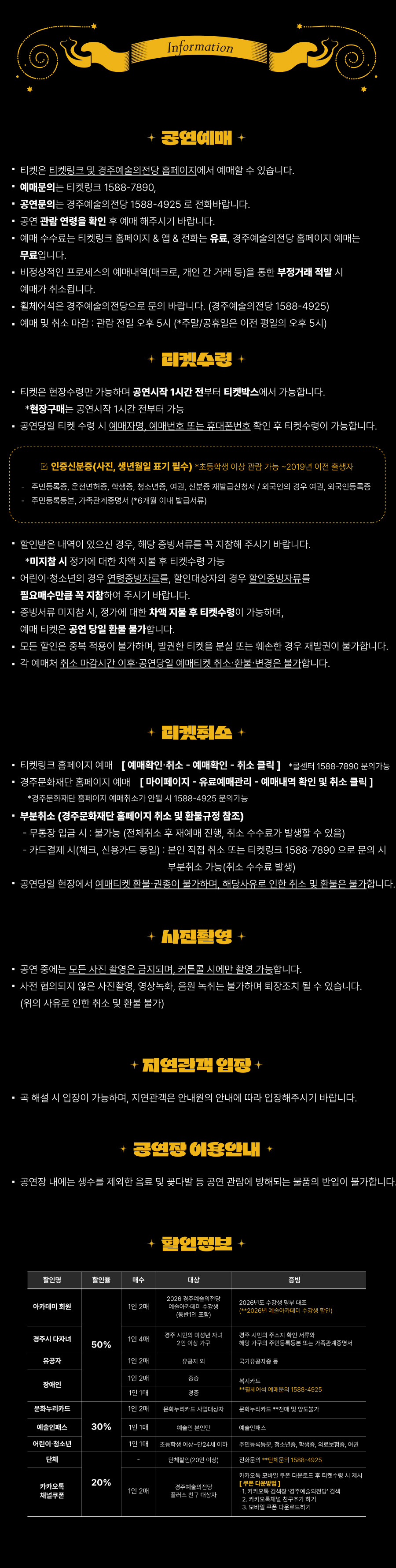 Information ✨ 공연예매 ✨ 티켓은 티켓링크 및 경주예술의전당 홈페이지에서 예매할 수 있습니다. 예매문의는 티켓링크 1588-7890, 공연문의는 경주예술의전당 1588-4925 로 전화바랍니다. 공연 관람 연령을 확인 후 예매해주시기 바랍니다. 예매 수수료는 티켓링크 홈페이지 & 앱 & 전화는 유료, 경주예술의전당 홈페이지 예매는 무료입니다. 비정상적인 프로세스의 예매내역(매크로, 개인 간 거래 등)을 통한 부정거래 적발 시 예매가 취소됩니다. 휠체어석은 경주예술의전당으로 문의 바랍니다. (경주예술의전당 1588-4925) 예매 및 취소 마감 : 관람 전일 오후 5시 (*주말/공휴일은 이전 평일의 오후 5시) ✨ 티켓수령 ✨ 티켓은 현장수령만 가능하며 공연시작 1시간 전부터 티켓박스에서 가능합니다. *현장구매는 공연시작 1시간 전부터 가능 공연당일 티켓 수령 시 예매자명, 예매번호 또는 휴대폰번호 확인 후 티켓수령이 가능합니다. ☑ 인증신분증(사진, 생년월일 표기 필수) 초등학생 이상 관람 가능 ~ 2019년 이전 출생자 주민등록증, 운전면허증, 학생증, 청소년증, 여권, 신분증 재발급신청서 / 외국인의 경우 여권, 외국인등록증 주민등록등본, 가족관계증명서 (6개월 이내 발급서류) 할인받은 내역이 있으신 경우, 해당 증빙서류를 꼭 지참해 주시기 바랍니다. *미지참 시 정가에 대한 차액 지불 후 티켓수령 가능 어린이·청소년의 경우 연령증빙자료를, 할인대상자의 경우 확인증빙자료를 필수로 제시해 주시기 바랍니다. 중복서류 미지참 시, 정가에 대한 차액 지불 후 티켓수령이 가능하며, 예매 티켓은 공연 당일 환불 불가합니다. 모든 할인은 중복 적용이 불가하며, 발권한 티켓을 분실 또는 훼손된 경우 재발권이 불가합니다. 각 예매처 취소 마감시간 이후 공연당일 예매티켓 취소·환불·변경은 불가합니다. ✨ 티켓취소 ✨ 티켓링크 홈페이지 예매 → [예매확인·취소 → 예매확인 → 취소 클릭] (*콜센터 1588-7890 문의가능) 경주문화재단 홈페이지 예매 → [마이페이지 → 유료예매관리 → 예매내역 확인 및 취소 클릭] (*경주문화재단 홈페이지 가입자만 취소 / 1588-4925 문의가능) ■ 부분취소 (경주문화재단 홈페이지 최소 및 환불규정 참조) 무통장 입금 시 : 불가 (전체취소 후 재예매 진행, 취소 수수료가 발생할 수 있음) 카드결제 시 : 신용카드 동일, 본인 직접 취소 또는 티켓링크 1588-7890으로 문의 시 부분취소 가능 (취소 수수료 발생) 공연당일 현장에서 예매티켓 환불·취소는 불가하며, 해당사유로 인한 취소 및 환불은 불가합니다. ✨ 사진촬영 ✨ 공연 중에는 모든 사진 촬영은 금지되며, 커튼콜 시에만 촬영 가능합니다. 사전 협의되지 않은 사진촬영, 영상녹화, 음원 녹취는 불가하며 퇴장조치 될 수 있습니다. (위의 사유로 인한 취소 및 환불 불가) ✨ 지연관객 입장 ✨ 극 해설 시 입장이 가능하며, 지연관객은 안내원의 안내에 따라 입장해주시기 바랍니다. ✨ 공연장 이용안내 ✨ 공연장 내에는 생수를 제외한 음료 및 꽃다발 등 공연 관람에 방해되는 물품의 반입이 불가합니다. ✨ 할인정보 ✨ [50% 할인] 아카데미 회원 (1인 2매) : 2026 경주예술의전당 예술아카데미 수강생 (본인 및 보호자) : 2026년도 수강생에 한함 (2026년 여름아카데미 수강생 포함) 경주시 다자녀 (1인 4매) : 경주시 아이행복 지원 사업 2인 이상 가구 : 경주 시민 / 주소지 확인 서류 유공자 (1인 2매) : 유공자 및 동반 1인 : 국가유공자증 장애인 (1인 2매) : 중증 : 복지카드 [30% 할인] 문화누리카드 (1인 2매) : 문화누리카드 사업대상자 : 문화누리카드 (본인에 한함) 예술인패스 (1인 1매) : 예술인 본인 : 예술인패스