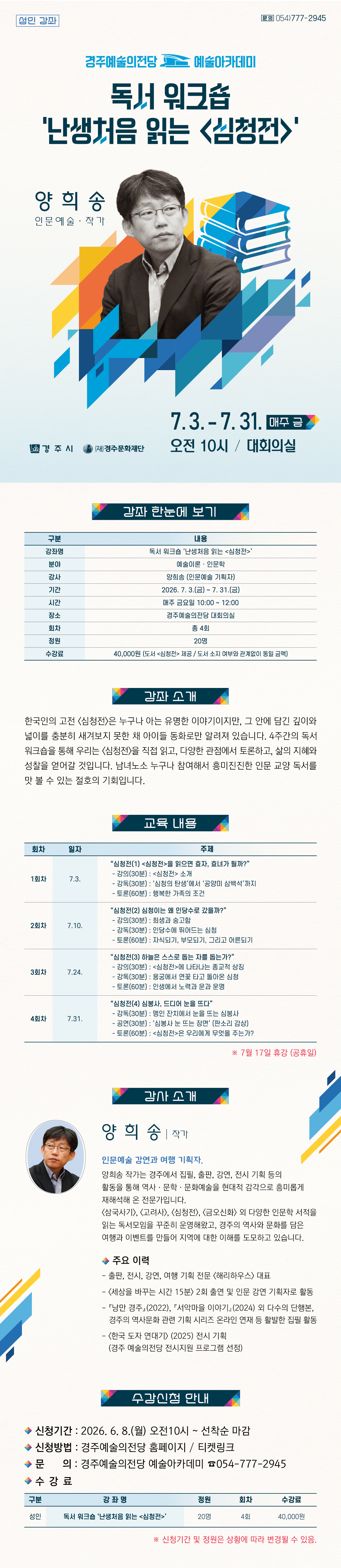 독서 워크숍 ‘난생처음 읽는 <심청전>’ 강좌 한눈에 보기 구분 내용 강좌명 독서 워크숍 ‘난생처음 읽는 <심청전>’ 분야 예술이론 · 인문학 강사 양희송 인문예술 기획자 기간 2026. 7. 3.(금) ~ 7. 31.(금) 시간 매주 금요일 10:00 ~ 12:00 장소 경주예술의전당 대회의실 회차 총 4회 정원 20명 수강료 40,000원(교재 도서 <심청전> 제공) 강좌 소개 한국인의 고전 <심청전>은 누구나 아는 유명한 이야기이지만, 그 안에 담긴 깊이와 넓이를 충분히 새겨보지 못한 채 아이들 동화로만 알려져 있습니다. 4주간의 독서 워크숍을 통해 우리는 <심청전>을 직접 읽고, 다양한 관점에서 토론하고, 삶의 지혜와 성찰을 얻어갈 것입니다. 남녀노소 누구나 참여해서 흥미진진한 인문 교양 독서를 맛 볼 수 있는 절호의 기회입니다. 교육 내용 ※ 7월17일 휴강 (공휴일) 주 차 일 시 주 제 1 7.3. “심청전(1) <심청전>을 읽으면 효자, 효녀가 될까?” - 강의(30분): <심청전> 소개 - 강독(30분): ‘심청의 탄생’에서 ‘공양미 삼백석’까지 - 토론(60분): 행복한 가족의 조건 2 7.10. “심청전(2) 심청이는 왜 인당수로 갔을까?” - 강의(30분): 희생과 숭고함 - 강독(30분): 인당수에 뛰어드는 심청 - 토론(60분): 자식되기, 부모되기, 그리고 어른되기 3 7.24. “심청전(3) 하늘은 스스로 돕는 자를 돕는가?” - 강의(30분): <심청전>에 나타나는 종교적 상징 - 강독(30분): 용궁에서 연꽃 타고 돌아온 심청 - 토론(60분): 인생에서 노력과 운과 운명 4 7.31. “심청전(4) 심봉사, 드디어 눈을 뜨다” - 강독(30분): 맹인 잔치에서 눈을 뜨는 심봉사 - 공연(30분): ‘심봉사 눈 뜨는 장면’ (판소리 감상) - 토론(60분): <심청전>은 우리에게 무엇을 주는가? 강사 소개 (사진) 양희송 작가. 인문예술 강연과 여행 기획자. 양희송 작가는 경주에서 집필, 출판, 강연, 전시 기획 등의 활동을 통해 역사·문학·문화예술을 현대적 감각으로 흥미롭게 재해석해 온 전문가입니다. <삼국사기>, <고려사>, <심청전>, <금오신화> 외 다양한 인문학 서적을 읽는 독서모임을 꾸준히 운영해왔고, 경주의 역사와 문화를 담은 여행과 이벤트를 만들어 지역에 대한 이해를 도모하고 있습니다. 주요이력 - 출판, 전시, 강연, 여행 기획 전문 <해리하우스> 대표 - <세상을 바꾸는 시간 15분> 2회 출연 및 인문 강연 기획자로 활동 - 『낭만 경주』(2022), 『서악마을 이야기』(2024) 외 다수의 단행본, 경주의 역사문화 관련 기획 시리즈 온라인 연재 등 활발한 집필 활동 - <한국 도자 연대기> (2025) 전시 기획 (경주 예술의전당 전시지원 프로그램 선정) 수강신청 안내 - 신청기간 2026.6.8.(월) 오전10시~ 선착순 마감 - 신청방법 : 경주예술의전당 홈페이지 / 티켓링크 - 문의 : 경주예술의전당 예술아카데미 054-777-2945 구 분 강 좌 명 정원 회차 수강료 성인 독서 워크숍 ‘난생처음 읽는 <심청전>’ 20명 4회 40,000원 ※ 신청기간 및 정원은 상황에 따라 변경될 수 있음.