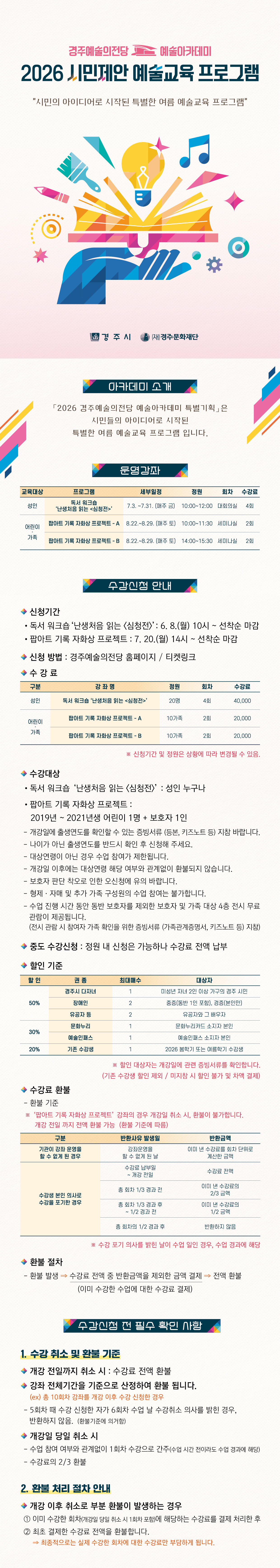 2026 경주예술의전당 예술아카데미 특별기획 : 시민제안 프로그램  시민의 아이디어로 시작된 특별한 여름 예술교육 프로그램  운영강좌  교육대상 프로그램 세부일정 시 간 장 소 회 차 성인 독서 워크숍 ‘난생처음 읽는 <심청전>’ 7.3. ~ 7.31. (매주 금) 10:00 ~ 12:00 대회의실 4 어린이 ·가족 팝아트 기록 자화상 프로젝트- A 8.22. ~ 8.29. (매주 토) 10:00 ~ 11:30 세미나실 2 팝아트 기록 자화상 프로젝트 - B 8.22. ~ 8.29. (매주 토) 14:00 ~ 15:30 세미나실 2  수강신청 안내    수강신청     신청 기간       독서 워크숍 ‘난생처음 읽는 <심청전>’ : 6.8.(월) 10시 ~ 선착순 마감       팝아트 기록 자화상 프로젝트 : 7.20.(월) 14시 ~ 선착순 마감     신청 방법 : 경주예술의전당 홈페이지 / 티켓링크     수 강 료      구 분 강 좌 명 정원 회차 수강료 성인 독서 워크숍 ‘난생처음 읽는 <심청전>’ 20명 4 40,000 어린이·가족 팝아트 기록 자화상 프로젝트 - A 10가족 2 20,000 팝아트 기록 자화상 프로젝트 - B 10가족 2 20,000         ※ 신청기간 및 정원은 상황에 따라 변경될 수 있음.     수강대상       독서 워크숍 ‘난생처음 읽는 <심청전>’ : 성인 누구나           팝아트 기록 자화상 프로젝트 : 2019년~2021년생 어린이 1명 + 보호자 1인        - 개강일 출생연도를 확인할 수 있는 증빙서류 지참해 주세요.            - 나이가 아닌 출생연도를 반드시 확인 후 신청해 주세요.        - 대상연령이 아닌 경우 참여가 제한되며, 개강일 이후에는 환불되지 않습니다.        - 보호자 판단 착오로 인한 오신청에 유의 바랍니다.        - 형제·자매 및 추가 가족 구성원의 수업 참여는 불가합니다.        - 동반 보호자 외 보호자 및 가족은 4층 전시 무료 관람 제공       중도 수강신청 : 정원 내 신청은 가능하나 수강료 전액 납부.            할인 기준      할 인 권종 최대 매수 대상자 50% 경주시 다자녀 1 미성년 자녀 2인 이상 가구의 경주 시민 장애인 2 중증(동반 1인 포함), 경증(본인만) 유공자 등 2 유공자와 그 배우자 30% 문화누리 1 문화누리카드 소지자 본인 예술인패스 1 예술인패스 소지자 본인 20% 기존 수강생 1 2026 봄학기 또는 여름학기 수강생        ※ 할인 대상자는 개강일에 관련 증빙서류를 확인합니다.         (기존 수강생 할인 제외 / 미지참 시 할인 불가 및 차액 결제)    수강료 환불     환불 기준 ※ ‘팝아트 기록 자화상 프로젝트’ 강좌의 경우 개강일 취소 시, 환불이 불가합니다.   개강 전일 까지 전액 환불 가능  (환불 기준에 따름)    구분 반환사유 발생일 반환금액 기관이 강좌 운영을  할 수 없게 된 경우 강좌운영을  할 수 없게 된 날 이미 낸 수강료를 회차 단위로 계산한 금액 수강생 본인 의사로 수강을 포기한 경우 수강료 납부일  ~ 개강 전일 수강료 전액 총 회차 1/3 경과 전 이미 낸 수강료의  2/3 금액 총 회차 1/3 경과 후  ~ 1/2 경과 전 이미 낸 수강료의  1/2 금액 총 회차의 1/2 경과 후 반환하지 않음       ※ 수강 포기 의사를 밝힌 날이 수업 일인 경우, 수업 경과에 해당     환불 절차      환불 발생 ⇒ 수강료 전액 중 반환금액을 제외한 금액 결제 ⇒ 전액 환불                       (이미 수강한 수업에 대한 수강료 결제) 