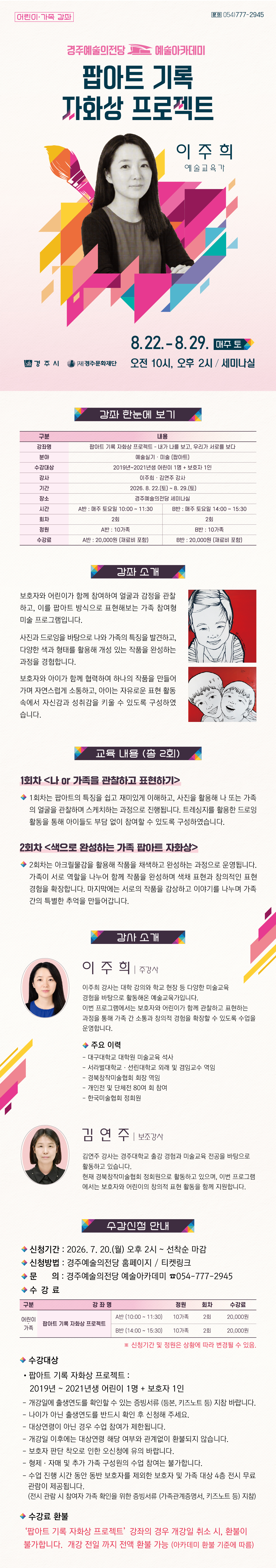 팝아트 기록 자화상 프로젝트 – 내가 나를 보고, 우리가 서로를 보다 강좌 한눈에 보기 구분 내용 강좌명 팝아트 기록 자화상 프로젝트 – 내가 나를 보고, 우리가 서로를 보다 분야 예술실기 · 미술(팝아트) 수강대상 2019년~2021년생 어린이 1명 + 보호자 1인 강사 이주희·김연주 강사 기간 2026. 8. 22.(토) ~ 8. 29.(토) 장소 경주예술의전당 세미나실 시간 A반 : 매주 토요일 10:00 ~ 11:30 B반 : 매주 토요일 14:00 ~ 15:30 회차 2회 2회 정원 A반 : 10가족 B반 : 10가족 수강료 A반 : 20,000원 B반 : 20,000원 강좌 소개 보호자와 어린이가 함께 참여하여 얼굴과 감정을 관찰하고, 이를 팝아트 방식으로 표현해보는 가족 참여형 미술 프로그램입니다. 사진과 드로잉을 바탕으로 나와 가족의 특징을 발견하고, 다양한 색과 형태를 활용해 개성 있는 작품을 완성하는 과정을 경험합니다. 보호자와 아이가 함께 협력하여 하나의 작품을 만들어가며 자연스럽게 소통하고, 아이는 자유로운 표현 활동 속에서 자신감과 성취감을 키울 수 있도록 구성하였습니다. 교육 내용 (총 2회) 1회차 <나 or 가족을 관찰하고 표현하기> 1회차는 팝아트의 특징을 쉽고 재미있게 이해하고, 사진을 활용해 나 또는 가족의 얼굴을 관찰하며 스케치하는 과정으로 진행됩니다. 트레싱지를 활용한 드로잉 활동을 통해 아이들도 부담 없이 참여할 수 있도록 구성하였습니다. 2회차 <색으로 완성하는 가족 팝아트 자화상> 2회차는 아크릴물감을 활용해 작품을 채색하고 완성하는 과정으로 운영됩니다. 가족이 서로 역할을 나누어 함께 작품을 완성하며 색채 표현과 창의적인 표현 경험을 확장합니다. 마지막에는 서로의 작품을 감상하고 이야기를 나누며 가족 간의 특별한 추억을 만들어갑니다. 강사 소개 이주희 주강사 (강사 사진) 이주희 강사는 대학 강의와 학교 현장 등 다양한 미술교육 경험을 바탕으로 활동해온 예술교육가입니다. 이번 프로그램에서는 보호자와 어린이가 함께 관찰하고 표현하는 과정을 통해 가족 간 소통과 창의적 경험을 확장할 수 있도록 수업을 운영합니다. 주요이력 · 대구대학교 대학원 미술교육 석사 · 서라벌대학교·선린대학교 외래 및 겸임교수 역임 · 경북창작미술협회 회장 역임 · 개인전 및 단체전 80여 회 참여 · 한국미술협회 정회원 김연주 보조강사 (강사 사진) 김연주 강사는 경주대학교 출강 경험과 미술교육 전공을 바탕으로 활동하고 있습니다. 현재 경북창작미술협회 정회원으로 활동하고 있으며, 이번 프로그램에서는 보호자와 어린이의 창의적 표현 활동을 함께 지원합니다. 수강신청 안내 - 신청기간 2026.7.20.(월) 오후2시~ 선착순 마감 - 신청방법 : 경주예술의전당 홈페이지 / 티켓링크 - 문의 : 경주예술의전당 예술아카데미 054-777-2945 구 분 강 좌 명 정원 회차 수강료 어린이 ·가족 팝아트 기록 자화상 프로젝트 A반 (10:00 ~ 11:30) 10가족 2회 20,000원 B반 (14:00 ~ 15:30) 10가족 2회 20,000원 ※ 신청기간 및 정원은 상황에 따라 변경될 수 있음. 수강대상 : 2019년~2021년생 어린이 1명 + 보호자 1인 - 개강일에 출생연도를 확인할 수 있는 증빙서류 지참해 주세요. - 나이가 아닌 출생연도를 반드시 확인 후 신청해 주세요. - 대상연령이 아닌 경우 참여가 제한되며, 개강일 이후에는 환불되지 않습니다. - 보호자 판단 착오로 인한 오신청에 유의 바랍니다. - 형제·자매 및 추가 가족 구성원의 수업 참여는 불가합니다. - A반·B반 중복 수강은 불가합니다. (단, 보호자 1인이 서로 다른 자녀와 각각 신청하는 경우 가능) - 동반 보호자 외 보호자 및 가족은 경주예술의전당 4층 전시 무료 관람 제공 수강료 환불 ‘팝아트 기록 자화상 프로젝트’ 강좌의 경우 개강일 취소 시, 환불이 불가합니다. 개강 전일 까지 전액 환불 가능 (아카데미 환불 기준에 따름)