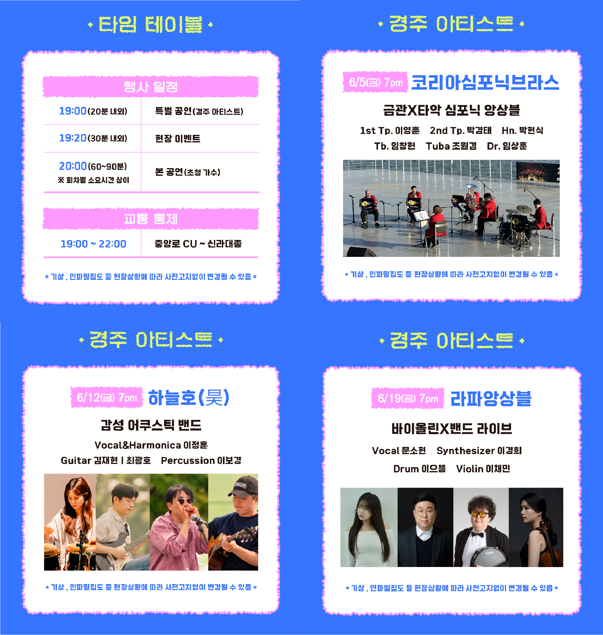 타임테이블 행사일정 19:00(20분 내외) 특별 공연(경주 아티스트) 19:20(30분 내외) 현장 이벤트 20:00(60~90분) ※회차별 소요시간 상이 본 공연(초청 가수) 교통 통제 19:00~22:00 중앙로 CU ~ 신라대종 *기상, 인파밀집도 등 현장상황에 따라 사전고지없이 변경될 수 있음* 경주아티스트 6/5(금) 7pm 코리아심포닉브라스 금관X타악 심포닉 앙상블 1st Tp. 이영훈 2nd Tp. 박경태 Hn. 박현식 Tb. 임창현 Tuba 조원경 Dr. 임상훈 6/12(금) 7pm 하늘호(昊) 감성 어쿠스틱 밴드 Vocal&Harmonica 이정훈 Guitar 김재현 최광호 Percussion 이보경 6/19(금) 7pm 라파앙상블 바이올린X밴드 라이브 Vocal 문소현 Synthesizer 이경희 Drum 이으뜸 Violin 이채민 *기상, 인파밀집도 등 현장상황에 따라 사전고지없이 변경될 수 있음*