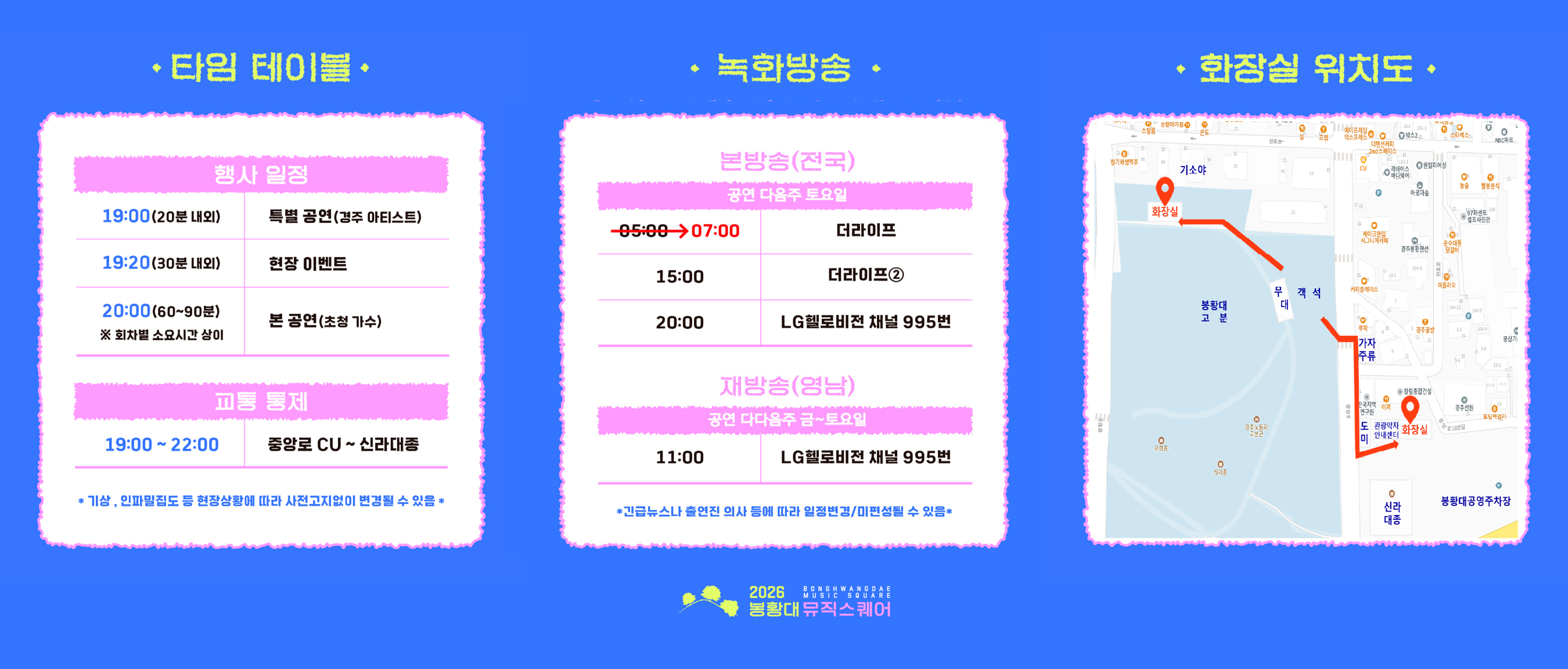 <행사일정> 19:00(20분 내외) 특별 공연(경주 아티스트)  19:20(30분 내외) 현장 이벤트  20:00(60~90분) 본 공연(초청 가수, ※회차별 소요시간 상이)  교통 통제 19:00~22:00 중앙로 CU ~ 신라대종  *기상, 인파밀집도 등 현장상황에 따라 사전고지없이 변경될 수 있음  <2026 봉황대뮤직스퀘어 녹화방송> 1. 본방송(전국) : 공연 다음주 토요일 07:00 더라이프, 15:00 더라이프② , 20:00 LG헬로비전 채널 995번  2. 재방송(영남) : 공연 다다음주 금~토요일 11:00 LG헬로비전 채널 995번  <행사장 화장실 위치 안내> 1. 봉황대 고분 뒷편 기소야 뒷편 공중화장실 2. 봉황대공영주차장 측 신라대종체험관 화장실