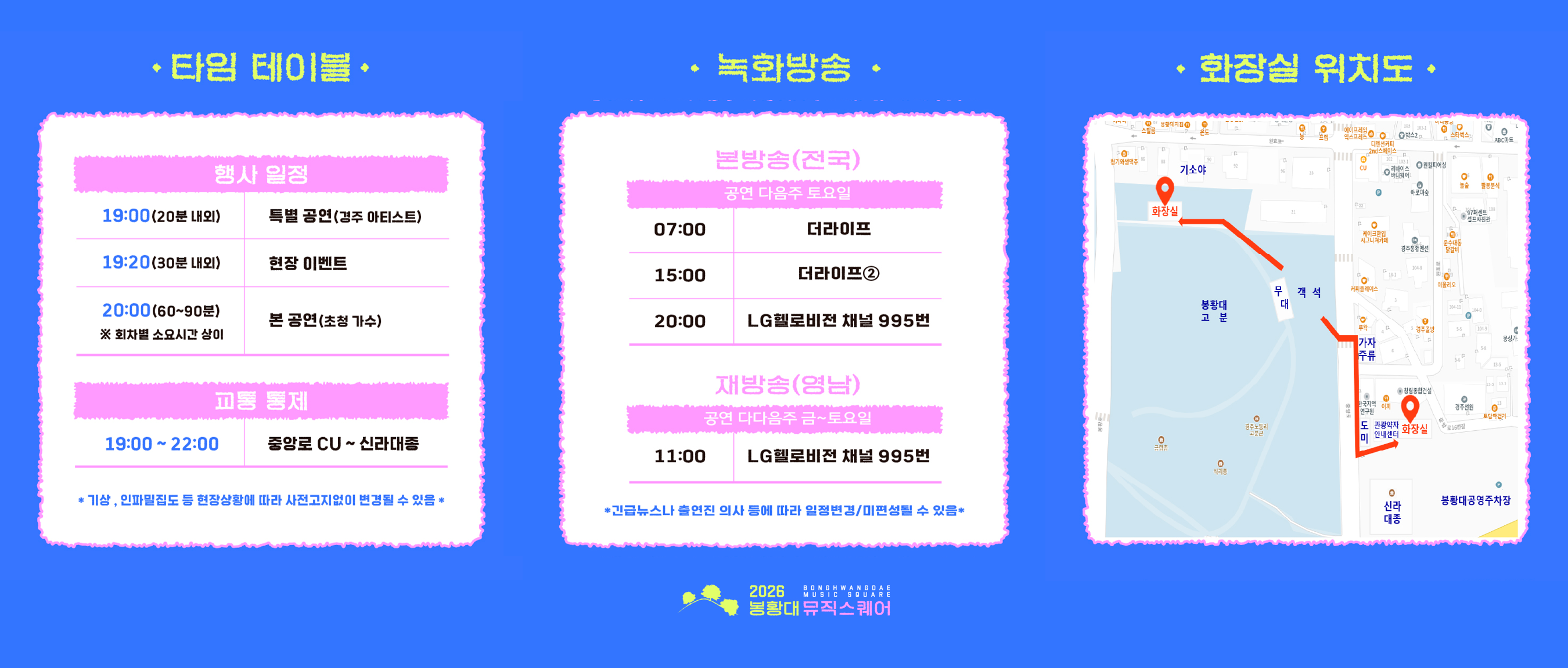 <행사일정>  19:00(20분 내외) 특별 공연(경주 아티스트)  19:20(30분 내외) 현장 이벤트  20:00(60~90분) 본 공연(초청 가수, 회차별 소요시간 상이)  * 교통 통제 19:00~22:00 중앙로 CU ~ 신라대종  * 기상, 인파밀집도 등 현장상황에 따라 사전고지없이 변경될 수 있음  <2026 봉황대뮤직스퀘어 녹화방송> 1. 본방송(전국) : 공연 다음주 토요일 07:00 더라이프, 15:00 더라이프② , 20:00 LG헬로비전 채널 995번  2. 재방송(영남) : 공연 다다음주 금~토요일 11:00 LG헬로비전 채널 995번  <행사장 화장실 위치 안내> 1. 봉황대 고분 뒷편 기소야 뒷편 공중화장실 2. 봉황대공영주차장 측 신라대종체험관 화장실