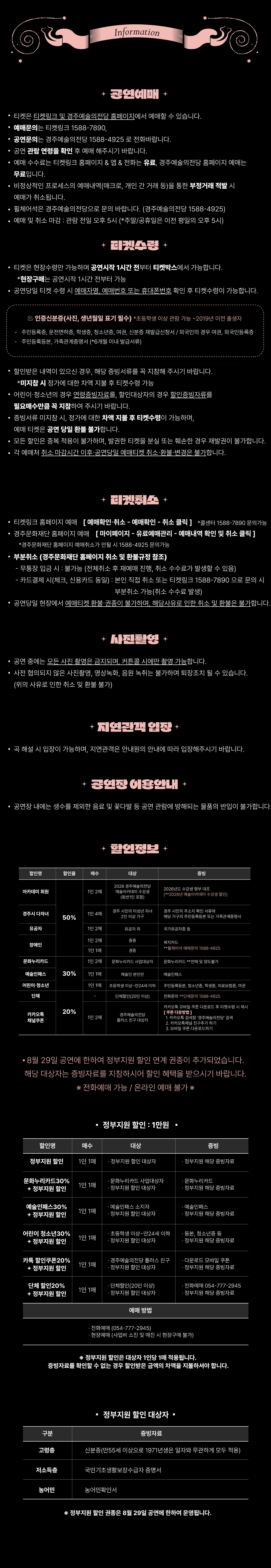 Information ✨ 공연예매 ✨ 티켓은 티켓링크 및 경주예술의전당 홈페이지에서 예매할 수 있습니다. 예매문의는 티켓링크 1588-7890, 공연문의는 경주예술의전당 1588-4925 로 전화바랍니다. 공연 관람 연령을 확인 후 예매해주시기 바랍니다. 예매 수수료는 티켓링크 홈페이지 & 앱 & 전화는 유료, 경주예술의전당 홈페이지 예매는 무료입니다. 비정상적인 프로세스의 예매내역(매크로, 개인 간 거래 등)을 통한 부정거래 적발 시 예매가 취소됩니다. 휠체어석은 경주예술의전당으로 문의 바랍니다. (경주예술의전당 1588-4925) 예매 및 취소 마감 : 관람 전일 오후 5시 (*주말/공휴일은 이전 평일의 오후 5시) ✨ 티켓수령 ✨ 티켓은 현장수령만 가능하며 공연시작 1시간 전부터 티켓박스에서 가능합니다. *현장구매는 공연시작 1시간 전부터 가능 공연당일 티켓 수령 시 예매자명, 예매번호 또는 휴대폰번호 확인 후 티켓수령이 가능합니다. ☑ 인증신분증(사진, 생년월일 표기 필수) 초등학생 이상 관람 가능 ~ 2019년 이전 출생자 주민등록증, 운전면허증, 학생증, 청소년증, 여권, 신분증 재발급신청서 / 외국인의 경우 여권, 외국인등록증 주민등록등본, 가족관계증명서 (6개월 이내 발급서류) 할인받은 내역이 있으신 경우, 해당 증빙서류를 꼭 지참해 주시기 바랍니다. *미지참 시 정가에 대한 차액 지불 후 티켓수령 가능 어린이·청소년의 경우 연령증빙자료를, 할인대상자의 경우 확인증빙자료를 필수로 제시해 주시기 바랍니다. 중복서류 미지참 시, 정가에 대한 차액 지불 후 티켓수령이 가능하며, 예매 티켓은 공연 당일 환불 불가합니다. 모든 할인은 중복 적용이 불가하며, 발권한 티켓을 분실 또는 훼손된 경우 재발권이 불가합니다. 각 예매처 취소 마감시간 이후 공연당일 예매티켓 취소·환불·변경은 불가합니다. ✨ 티켓취소 ✨ 티켓링크 홈페이지 예매 → [예매확인·취소 → 예매확인 → 취소 클릭] (*콜센터 1588-7890 문의가능) 경주문화재단 홈페이지 예매 → [마이페이지 → 유료예매관리 → 예매내역 확인 및 취소 클릭] (*경주문화재단 홈페이지 가입자만 취소 / 1588-4925 문의가능) ■ 부분취소 (경주문화재단 홈페이지 최소 및 환불규정 참조) 무통장 입금 시 : 불가 (전체취소 후 재예매 진행, 취소 수수료가 발생할 수 있음) 카드결제 시 : 신용카드 동일, 본인 직접 취소 또는 티켓링크 1588-7890으로 문의 시 부분취소 가능 (취소 수수료 발생) 공연당일 현장에서 예매티켓 환불·취소는 불가하며, 해당사유로 인한 취소 및 환불은 불가합니다. ✨ 사진촬영 ✨ 공연 중에는 모든 사진 촬영은 금지되며, 커튼콜 시에만 촬영 가능합니다. 사전 협의되지 않은 사진촬영, 영상녹화, 음원 녹취는 불가하며 퇴장조치 될 수 있습니다. (위의 사유로 인한 취소 및 환불 불가) ✨ 지연관객 입장 ✨ 극 해설 시 입장이 가능하며, 지연관객은 안내원의 안내에 따라 입장해주시기 바랍니다. ✨ 공연장 이용안내 ✨ 공연장 내에는 생수를 제외한 음료 및 꽃다발 등 공연 관람에 방해되는 물품의 반입이 불가합니다. ✨ 할인정보 ✨ [50% 할인] 아카데미 회원 (1인 2매) : 2026 경주예술의전당 예술아카데미 수강생 (본인 및 보호자) : 2026년도 수강생에 한함 (2026년 여름아카데미 수강생 포함) 경주시 다자녀 (1인 4매) : 경주시 아이행복 지원 사업 2인 이상 가구 : 경주 시민 / 주소지 확인 서류 유공자 (1인 2매) : 유공자 및 동반 1인 : 국가유공자증 장애인 (1인 2매) : 중증 : 복지카드 [30% 할인] 문화누리카드 (1인 2매) : 문화누리카드 사업대상자 : 문화누리카드 (본인에 한함) 예술인패스 (1인 1매) : 예술인 본인 : 예술인패스 < 8월 29일 공연에 한하여 정부지원 할인 연계 권종이 추가되었습니다. 해당 대상자는 증빙자료를 지참하시어 할인 혜택을 받으시기 바랍니다. > ※ 전화예매 가능 / 온라인 예매 불가 ※     ▶ 정부지원 할인 : 1만원  할인명 매수 대상 증빙 예매 방법 정부지원 할인 1인 1매 · 정부지원 할인 대상자 · 정부지원 해당 증빙자료 · 전화예매 (054-777-2945)  · 현장예매  (사업비 소진 및 매진 시 현장구매 불가) 문화누리카드30% + 정부지원 할인 1인 1매 · 문화누리카드 사업대상자 · 정부지원 할인 대상자 · 문화누리카드 · 정부지원 해당 증빙자료 예술인패스30% + 정부지원 할인 1인 1매 · 예술인패스 소지자 · 정부지원 할인 대상자 · 예술인패스 · 정부지원 해당 증빙자료 어린이 청소년30% + 정부지원 할인 1인 1매 · 초등학생 이상~만24세 이하 · 정부지원 할인 대상자 · 등본, 청소년증 등 · 정부지원 해당 증빙자료 카톡 할인쿠폰20% + 정부지원 할인 1인 1매 · 경주예술의전당 플러스 친구 · 정부지원 할인 대상자 · 다운로드 모바일 쿠폰  · 정부지원 해당 증빙자료 단체 할인20% + 정부지원 할인 1인 1매 · 단체할인(20인 이상) · 정부지원 할인 대상자 · 전화예매 054-777-2945 · 정부지원 해당 증빙자료   ※ 정부지원 할인은 대상자 1인당 1매 적용됩니다. 증빙자료를 확인할 수 없는 경우 할인받은 금액의 차액을 지불하셔야 합니다.   ▶ 정부지원 할인 대상자  구 분 증빙자료 고령층 신분증(만55세 이상으로 1971년생은 일자와 무관하게 모두 적용) 저소득층 국민기초생활보장수급자 증명서 농어민 농어민확인서   ※ 정부지원 할인 권종은 8월 29일 공연에 한하여 운영됩니다.