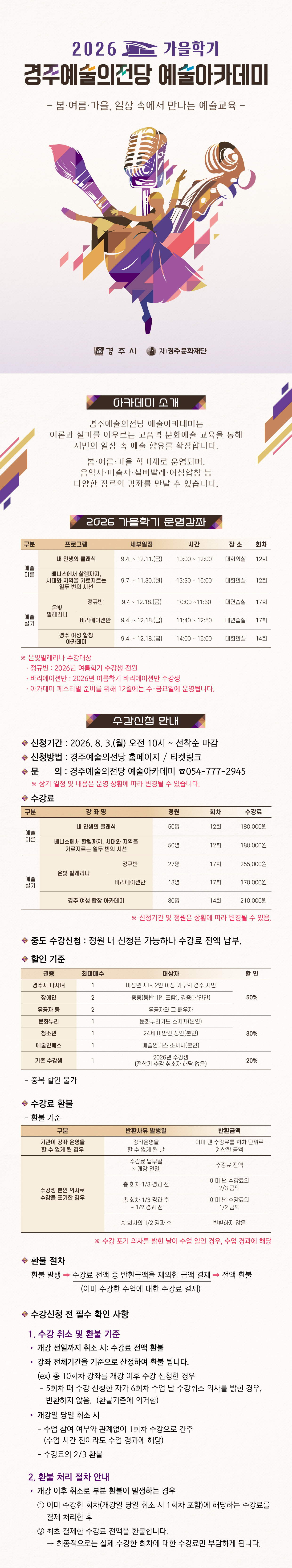 < 2026 경주예술의전당 예술아카데미>   - 봄·여름·가을, 일상 속에서 만나는 예술교육           아카데미 소개 경주예술의전당 예술아카데미는 이론과 실기를 아우르는 고품격 문화예술 교육을 통해 시민의 일상 속 예술 향유를 확장합니다. 봄·여름·가을 학기제로 운영되며, 음악사·미술사·실버발레·여성합창 등 다양한 장르의 강좌를 만날 수 있습니다.      2026 가을학기 운영강좌  구 분 프로그램 세부일정 시 간 장 소 회 차 예술 이론 내 인생의 클래식 9.4. ~ 12.11.(금) 10:00 ~ 12:00 대회의실 12회 베니스에서 할렘까지, 시대와 지역을 가로지르는 열두 번의 시선 9.7. ~ 11.30.(월) 13:30 ~ 16:00 대회의실 12회 예술실기 은빛 발레리나 정규반 9.4 ~ 12.18.(금) 10:00 ~11:30 대연습실 17회 바리에이션반 9.4. ~ 12.18.(금) 11:40 ~ 12:50 대연습실 17회 경주 여성 합창 아카데미 9.4. ~ 12.18.(금) 14:00 ~ 16:00 대회의실 14회   ※ 은빛발레리나 수강대상   · 정규반 : 26년 여름학기 수강생 전원   · 바리에이션반 : 26년 여름학기 바리에이션반 수강생      수강신청 안내       신청기간: 2026. 8. 3.(월) 오전 10시 ~ 선착순 마감       신청방법: 경주예술의전당 홈페이지 / 티켓링크       강좌별 세부 내용 및 신청은 각 강좌 페이지에서 확인      ※ 상기 일정 및 내용은 운영 상황에 따라 변경될 수 있습니다.   수강료  구 분 강 좌 명 정원 회차 수강료 예술 이론 내 인생의 클래식 50명 12회 180,000원 베니스에서 할렘까지, 시대와 지역을 가로지르는 열두 번의 시선 50명 12회 180,000원 예술 실기 은빛 발레리나 정규반 27명 17회 255,000원 바리에이션반 13명 17회 170,000원 경주 여성 합창 아카데미 30명 14회 210,000원   ※ 신청기간 및 정원은 상황에 따라 변경될 수 있음.    중도 수강신청 : 정원 내 신청은 가능하나 수강료 전액 납부.     할인 기준  권종 최대 매수 대상자 할 인 경주시 다자녀 1 미성년 자녀 2인 이상 가구의 경주 시민 50% 장애인 2 중증(동반 1인 포함), 경증(본인만) 유공자 등 2 유공자와 그 배우자 문화누리 1 문화누리카드 소지자(본인) 30% 청소년 1 24세 미만인 성인(본인) 예술인패스 1 예술인패스 소지자(본인) 기존 수강생 1 2026년 수강생 (전학기 수강 취소자 해당 없음) 20%     - 중복 할인 불가   수강료 환불    - 환불 기준    구분 반환사유 발생일 반환금액 기관이 강좌 운영을  할 수 없게 된 경우 강좌운영을  할 수 없게 된 날 이미 낸 수강료를 회차 단위로 계산한 금액 수강생 본인 의사로 수강을 포기한 경우 수강료 납부일  ~ 개강 전일 수강료 전액 총 회차 1/3 경과 전 이미 낸 수강료의  2/3 금액 총 회차 1/3 경과 후  ~ 1/2 경과 전 이미 낸 수강료의  1/2 금액 총 회차의 1/2 경과 후 반환하지 않음       ※ 수강 포기 의사를 밝힌 날이 수업 일인 경우, 수업 경과에 해당    환불 절차    - 환불 발생 ⇒ 수강료 전액 중 반환금액을 제외한 금액 결제 ⇒ 전액 환불                       (이미 수강한 수업에 대한 수강료 결제)  <수강신청 전 필수 확인 사항> 1. 수강 취소 및 환불 기준 • 개강 전일까지 취소 시: 수강료 전액 환불 • 강좌 전체기간을 기준으로 산정하여 환불 됩니다.   (ex) 총 10회차 강좌를 개강 이후 수강 신청한 경우    - 5회차 때 수강 신청한 자가 6회차 수업 날 수강취소 의사를 밝힌 경우, 반환하지 않음.  (환불기준에 의거함)  • 개강일 당일 취소 시 - 수업 참여 여부와 관계없이 1회차 수강으로 간주(수업 시간 전이라도 수업 경과에 해당) - 수강료의 2/3 환불    2. 환불 처리 절차 안내 • 개강 이후 취소로 부분 환불이 발생하는 경우 ① 이미 수강한 회차(개강일 당일 취소 시 1회차 포함)에 해당하는 수강료를 결제 처리한 후 ② 최초 결제한 수강료 전액을 환불합니다. → 최종적으로는 실제 수강한 회차에 대한 수강료만 부담하게 됩니다.