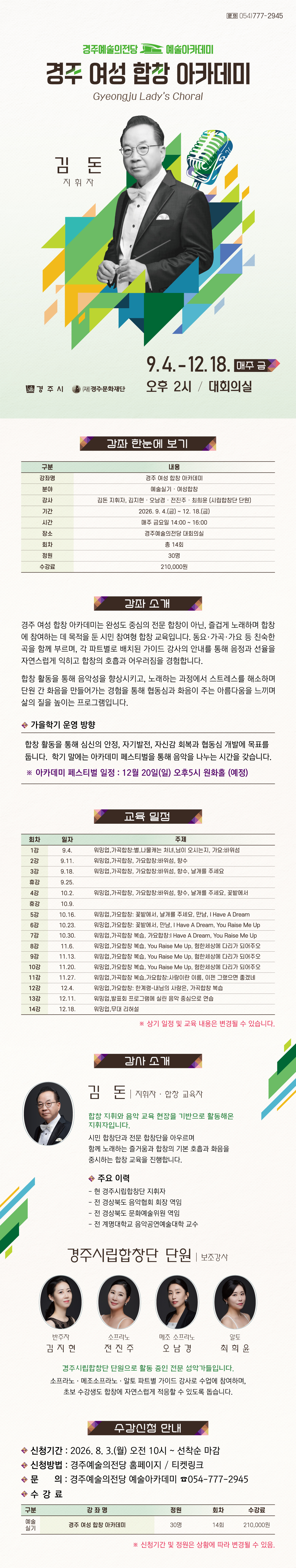     경주 여성 합창 아카데미(Gyeongju Lady’s Choral) 강좌 한눈에 보기  구분 내용 강좌명 경주 여성 합창 아카데미 분야 예술실기 · 여성합창 강사 김돈 지휘자, 김지현·오남경·전진주·최희윤 (시립합창단 단원) 기간 2026. 9. 4.(금) ~ 12. 18.(금) 시간 매주 금요일 14:00 ~ 16:00 장소 경주예술의전당 대회의실 회차 총 14회 정원 30명 수강료 210,000원    강좌 소개 경주 여성 합창 아카데미는 완성도 중심의 전문 합창이 아닌, 즐겁게 노래하며 합창에 참여하는 데 목적을 둔 시민 참여형 합창 교육입니다. 동요·가곡·가요 등 친숙한 곡을 함께 부르며, 각 파트별로 배치된 가이드 강사의 안내를 통해 음정과 선율을 자연스럽게 익히고 합창의 호흡과 어우러짐을 경험합니다. 합창 활동을 통해 음악성을 향상시키고, 노래하는 과정에서 스트레스를 해소하며 단원 간 화음을 만들어가는 경험을 통해 협동심과 화음이 주는 아름다움을 느끼며 삶의 질을 높이는 프로그램입니다.  ■ 가을학기 운영 방향 합창 활동을 통해 심신의 안정, 자기발전, 자신감 회복과 협동심 개발에 목표를 둡니다.   학기 말에는 작은 발표회를 통해 음악을 나누는 시간을 갖습니다. - 발표회 일정 : 12월 20일(일) 오후5시 원화홀 (예정)  교육 일정  회차 일자 주제 1강 9.4. 워밍업,가곡합창:별,나물캐는 처녀,님이 오시는지, 가요:바위섬 2강 9.11. 워밍업,가곡합창, 가요합창:바위섬, 향수 3강 9.18. 워밍업,가곡합창, 가요합창:바위섬, 향수, 날개를 주세요 휴강 9.25.  4강 10.2. 워밍업,가곡합창, 가요합창:바위섬, 향수, 날개를 주세요, 꽃밭에서 휴강 10.9.  5강 10.16. 워밍업,가요합창: 꽃밭에서, 날개를 주세요, 만남, I Have A Dream 6강 10.23. 워밍업,가요합창: 꽃밭에서, 만남, I Have A Dream, You Raise Me Up 7강 10.30. 워밍업,가곡합창 복습, 가요합창:I Have A Dream, You Raise Me Up 8강 11.6. 워밍업,가요합창 복습, You Raise Me Up, 험한세상에 다리가 되어주오 9강 11.13. 워밍업,가요합창 복습, You Raise Me Up, 험한세상에 다리가 되어주오 10강 11.20. 워밍업,가요합창 복습, You Raise Me Up, 험한세상에 다리가 되어주오 11강 11.27. 워밍업,가곡합창 복습,가요합창:사랑이란 이름, 이젠 그랬으면 좋겠네 12강 12.4. 워밍업,가요합창: 한계령-내님의 사랑은, 가곡합창 복습 13강 12.11. 워밍업,발표회 프로그램에 실린 음악 중심으로 연습 14강 12.18. 워밍업,무대 리허설  ※ 상기 일정 및 교육 내용은 변경될 수 있습니다.   강사 소개   김돈 지휘자 · 합창 교육자  합창 지휘와 음악 교육 현장을 기반으로 활동해온 지휘자입니다. 시민 합창단과 전문 합창단을 아우르며 함께 노래하는 즐거움과 합창의 기본 호흡과 화음을 중시하는 합창 교육을 진행합니다.  주요 이력  - 현 경주시립합창단 지휘자  - 전 경상북도 음악협회 회장 역임  - 전 경상북도 문화예술위원 역임  - 전 계명대학교 음악공연예술대학 교수   보조강사 · 경주시립합창단 단원 반주자 김지현, 소프라노 전진주, 메조 소프라노 오남경, 알토 최희윤  경주시립합창단 단원으로 활동 중인 전문 성악가들입니다. 소프라노·메조소프라노·알토 파트별 가이드 강사로 수업에 참여하며, 초보 수강생도 합창에 자연스럽게 적응할 수 있도록 돕습니다.   수강 신청 안내 • 신청기간: 2026. 8. 3.(월) 오전 10시 ~ 선착순 마감 • 신청방법: 경주예술의전당 홈페이지 · 티켓링크 • 문의: 경주예술의전당 예술아카데미 054-777-2945    수강료  구 분 강 좌 명 정원 회차 수강료 예술 실기 경주 여성 합창 아카데미 30명 14회 210,000원   ※ 신청기간 및 정원은 상황에 따라 변경될 수 있음.