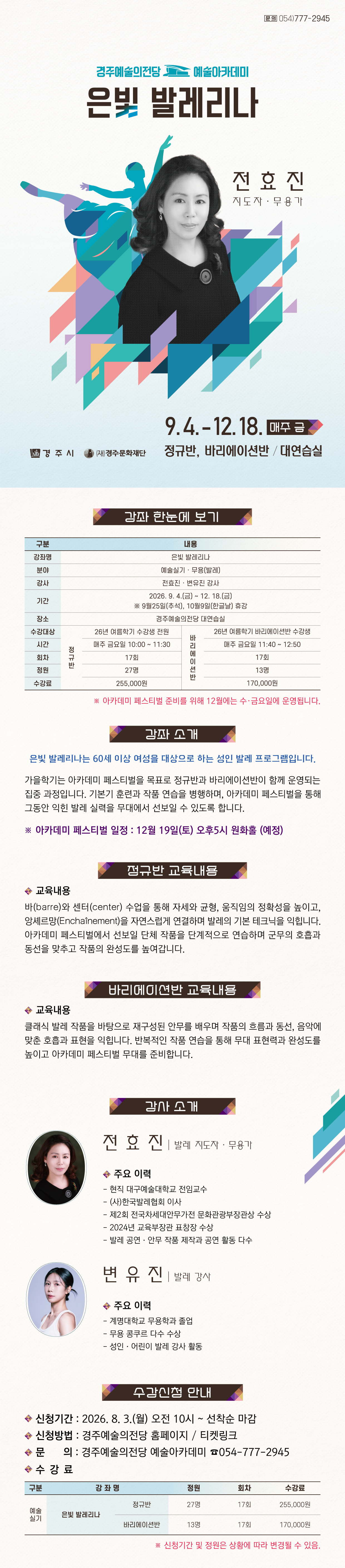  은빛 발레리나 강좌 한눈에 보기 구분 내용 강좌명 은빛 발레리나 분야 예술실기 · 무용(발레) 강사 전효진·변유진 강사 기간 2026. 9. 4.(금) ~ 12. 18.(금) ※ 9월25일(추석), 10월9일(한글날) 휴강 장소 경주예술의전당 대연습실 수강대상 정규반 : 26년 여름학기 수강생 전원 바리에이션반 : 26년 여름학기 바리에이션반 수강생 시간 정규반 : 매주 금요일 10:00 ~ 11:30 바리에이션반 : 매주 금요일 11:40 ~ 12:50 회차 정규반 : 17회 바리에이션반 : 17회 정원 정규반 : 27명 바리에이션반 : 13명 수강료 정규반 : 255,000원 바리에이션반 : 170,000원 ※12월은 매주 수, 금요일 운영합니다. 강좌 소개 은빛 발레리나는 60세 이상 여성을 대상으로 하는 성인 발레 프로그램입니다. 가을학기는 연말 발표회를 목표로 정규반과 바리에이션반이 함께 운영되는 집중 과정입니다. 기본기 훈련과 작품 연습을 병행하며, 발표회를 통해 그동안 익힌 발레 실력을 무대에서 선보일 수 있도록 합니다. - 발표회 일정 : 12월 19일(토) 오후5시 원화홀 (예정) 정규반 교육내용 바(barre)와 센터(center) 수업을 통해 자세와 균형, 움직임의 정확성을 높이고, 앙셰르망(Enchaînement)을 자연스럽게 연결하며 발레의 기본 테크닉을 익힙니다. 발표회에서 선보일 단체 작품을 단계적으로 연습하며 군무의 호흡과 동선을 맞추고 작품의 완성도를 높여갑니다. 바리에이션반 교육내용 클래식 발레 작품을 바탕으로 재구성된 안무를 배우며 작품의 흐름과 동선, 음악에 맞춘 호흡과 표현을 익힙니다. 반복적인 작품 연습을 통해 무대 표현력과 완성도를 높이고 발표회 무대를 준비합니다. 전효진 발레 지도자 · 무용가 - 현직 대구예술대학교 전임교수 - (사)한국발레협회 이사 - 제2회 전국차세대안무가전 문화관광부장관상 수상 - 2024년 교육부장관 표창장 수상 - 발레 공연·안무 작품 제작과 공연 활동 다수 변유진 발레 강사 - 계명대학교 무용학과 및 동 대학원 졸업 - 무용 콩쿠르 다수 수상 - 성인·어린이 발레 강사 활동 수강 신청 안내 • 신청기간: 2026. 8. 3.(월) 오전 10시 ~ 선착순 마감 • 신청방법: 경주예술의전당 홈페이지 · 티켓링크 • 문의: 경주예술의전당 예술아카데미 054-777-2945 수강료 구 분 강 좌 명 정원 회차 수강료 예술 실기 은빛 발레리나 정규반 27명 17회 255,000원 바리에이션반 13명 17회 170,000원 ※ 신청기간 및 정원은 상황에 따라 변경될 수 있음.