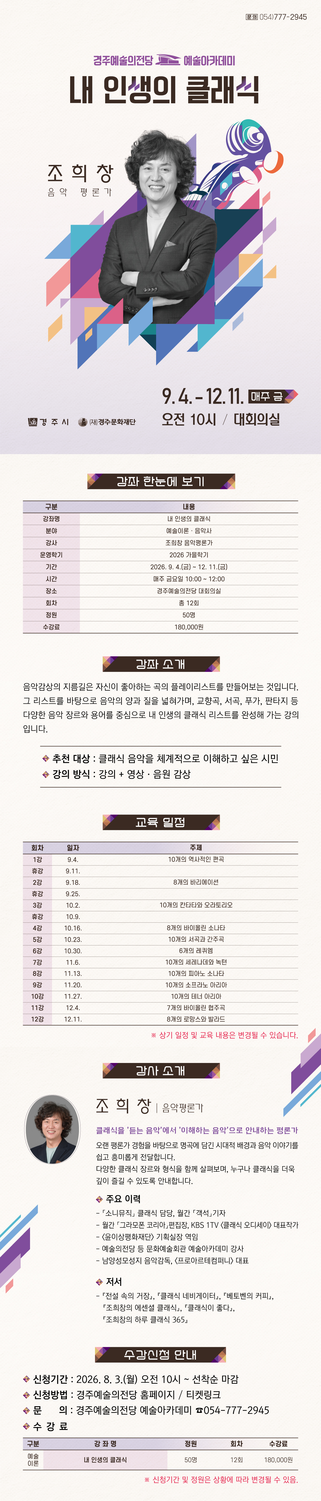  내 인생의 클래식 (1종)     내 인생의 클래식  강좌 한눈에 보기  구분 내용 강좌명 내 인생의 클래식 분야 예술이론 · 음악사 강사 조희창 음악평론가 기간 2026. 9. 4.(금) ~ 12. 11.(금) 시간 매주 금요일 10:00 ~ 12:00 장소 경주예술의전당 대회의실 회차 총 12회 정원 50명 수강료 180,000원    강좌 소개 음악감상의 지름길은 자신이 좋아하는 곡의 플레이리스트를 만들어보는 것입니다. 그 리스트를 바탕으로 음악의 양과 질을 넓혀가며, 교향곡, 서곡, 푸가, 판타지 등 다양한 음악 장르와 용어를 중심으로 내 인생의 클래식 리스트를 완성해 가는 강의입니다.  ✓추천 대상: 클래식 음악을 체계적으로 이해하고 싶은 시민 ✓강의 방식: 강의 + 영상·음원 감상   교육 일정  회차 일자 주제 1강 9.4.  10개의 신화 속 음악 휴강 9.11.  2강 9.18. 8개의 카논과 푸가 휴강 9.25.  3강 10.2. 10개의 바로크 아다지오 휴강 10.9.  4강 10.16. 8개의 바이올린 협주곡 5강 10.23. 10개의 서곡과 간주곡 6강 10.30. 6개의 레퀴엠 7강 11.6. 10개의 세레나데와 녹턴 8강 11.13. 10개의 피아노 소나타 9강 11.20. 10개의 소프라노 아리아 10강 11.27. 10개의 테너 아리아 11강 12.4. 10개의 이중창 12강 12.11. 8개의 로망스와 발라드  ※ 상기 일정 및 교육 내용은 변경될 수 있습니다.   강사 소개   조희창 음악평론가 클래식을 ‘듣는 음악’에서 ‘이해하는 음악’으로 안내하는 평론가  오랜 평론가 경험을 바탕으로 명곡에 담긴 시대적 배경과 음악 이야기를 쉽고 흥미롭게 전달합니다.  다양한 클래식 장르와 형식을 함께 살펴보며, 누구나 클래식을 더욱 깊이 즐길 수 있도록 안내합니다.  주요 이력 (이력변경됐어요!)  - ｢소니뮤직」 클래식 담당, 월간 ｢객석」기자  - 월간 ｢그라모폰 코리아」편집장, KBS 1TV <클래식 오디세이> 대표작가  - <윤이상평화재단> 기획실장 역임  - 예술의전당 등 문화예술회관 예술아카데미 강사  - 남양성모성지 음악감독, <프로아르테컴퍼니> 대표   수강 신청 안내 • 신청기간: 2026. 8. 3.(월) 오전 10시 ~ 선착순 마감 • 신청방법: 경주예술의전당 홈페이지 · 티켓링크 • 문의: 경주예술의전당 예술아카데미 054-777-2945    수강료  구 분 강 좌 명 정원 회차 수강료 예술 이론 내 인생의 클래식 50명 12회 180,000원   ※ 신청기간 및 정원은 상황에 따라 변경될 수 있음.
