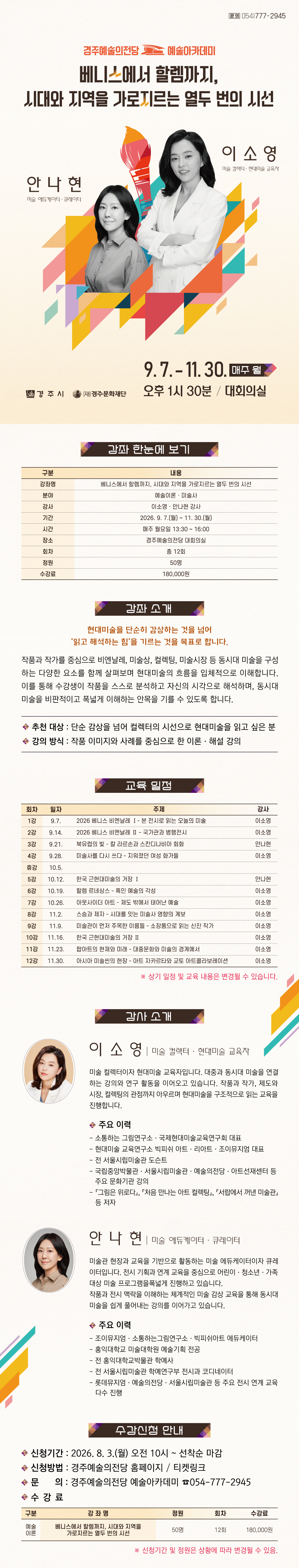  베니스에서 할렘까지, 시대와 지역을 가로지르는 열두 번의 시선 강좌 한눈에 보기 구분 내용 강좌명 베니스에서 할렘까지, 시대와 지역을 가로지르는 열두 번의 시선 분야 예술이론 · 미술사 강사 이소영·안나현 강사 기간 2026. 9. 7.(월) ~ 11. 30.(월) 시간 매주 월요일 13:30 ~ 16:00 장소 경주예술의전당 대회의실 회차 총 12회 정원 50명 수강료 180,000원 강좌 소개 현대미술을 단순히 감상하는 것을 넘어 '읽고 해석하는 힘'을 기르는 것을 목표로 합니다. 작품과 작가를 중심으로 비엔날레, 미술상, 컬렉팅, 미술시장 등 동시대 미술을 구성하는 다양한 요소를 함께 살펴보며 현대미술의 흐름을 입체적으로 이해합니다. 이를 통해 수강생이 작품을 스스로 분석하고 자신의 시각으로 해석하며, 동시대 미술을 비판적이고 폭넓게 이해하는 안목을 기를 수 있도록 합니다. ✓추천 대상: 단순 감상을 넘어 컬렉터의 시선으로 현대미술을 읽고 싶은 분 ✓강의 방식: 작품 이미지와 사례를 중심으로 한 이론·해설 강의 교육 일정 회차 일자 주제 강사 1강 9.7. 2026 베니스 비엔날레 Ⅰ- 본 전시로 읽는 오늘의 미술 이소영 2강 9.14. 2026 베니스 비엔날레 Ⅱ - 국가관과 병행전시 이소영 3강 9.21. 북유럽의 빛 - 칼 라르손과 스칸디나비아 회화 안나현 4강 9.28. 미술사를 다시 쓰다 - 지워졌던 여성 화가들 이소영 휴강 10.5. 5강 10.12. 한국 근현대미술의 거장 Ⅰ 안나현 6강 10.19. 할렘 르네상스 - 흑인 예술의 각성 이소영 7강 10.26. 아웃사이더 아트 - 제도 밖에서 태어난 예술 이소영 8강 11.2. 스승과 제자 - 시대를 잇는미술사 영향의계보 이소영 9강 11.9. 미술관이 먼저 주목한 이름들 - 소장품으로 읽는 신진 작가 이소영 10강 11.16. 한국 근현대미술의 거장 Ⅱ 이소영 11강 11.23. 팝아트의 현재와 미래 - 대중문화와 미술의 경계에서 이소영 12강 11.30. 아시아 미술씬의 현장 - 아트자카르타와교토아트콜라보레이션 이소영 ※ 상기 일정 및 교육 내용은 변경될 수 있습니다. 강사 소개 이소영 미술 컬렉터 · 현대미술 교육자 미술 컬렉터이자 현대미술 교육자입니다. 대중과 동시대 미술을 연결하는 강의와 연구 활동을 이어오고 있습니다. 작품과 작가, 제도와 시장, 컬렉팅의 관점까지 아우르며 현대미술을 구조적으로 읽는 교육을 진행합니다. 주요 이력 - 소통하는 그림연구소·국제현대미술교육연구회 대표 - 현대미술 교육연구소 빅피쉬 아트·리아트·조이뮤지엄 대표 - 전 서울시립미술관 도슨트 - 국립중앙박물관·서울시립미술관·예술의전당·아트선재센터 등 주요 문화기관 강의 -『그림은 위로다』, 『처음 만나는 아트 컬렉팅』, 『서랍에서 꺼낸 미술관』 등 저자 안나현 미술 에듀케이터 · 큐레이터 미술관 현장과 교육을 기반으로 활동하는 미술 에듀케이터이자 큐레이터입니다. 전시 기획과 연계 교육을 중심으로 어린이·청소년·가족 대상 미술 프로그램을 폭넓게 진행하고 있습니다. 작품과 전시 맥락을 이해하는 체계적인 미술 감상 교육을 통해 동시대 미술을 쉽게 풀어내는 강의를 이어가고 있습니다. 주요 이력 - 조이뮤지엄·소통하는그림연구소·빅피쉬아트 에듀케이터 - 홍익대학교 미술대학원 예술기획 전공 - 전 홍익대학교박물관 학예사 - 전 서울시립미술관 학예연구부 전시과 코디네이터 - 롯데뮤지엄·예술의전당·서울시립미술관 등 주요 전시 연계 교육 다수 진행 수강 신청 안내 • 신청기간: 2026. 8. 3.(월) 오전 10시 ~ 선착순 마감 • 신청방법: 경주예술의전당 홈페이지 · 티켓링크 • 문의: 경주예술의전당 예술아카데미 054-777-2945 수강료 구 분 강 좌 명 정원 회차 수강료 예술 이론 베니스에서 할렘까지, 시대와 지역을 가로지르는 열두 번의 시선 50명 12회 180,000원 ※ 신청기간 및 정원은 상황에 따라 변경될 수 있음.