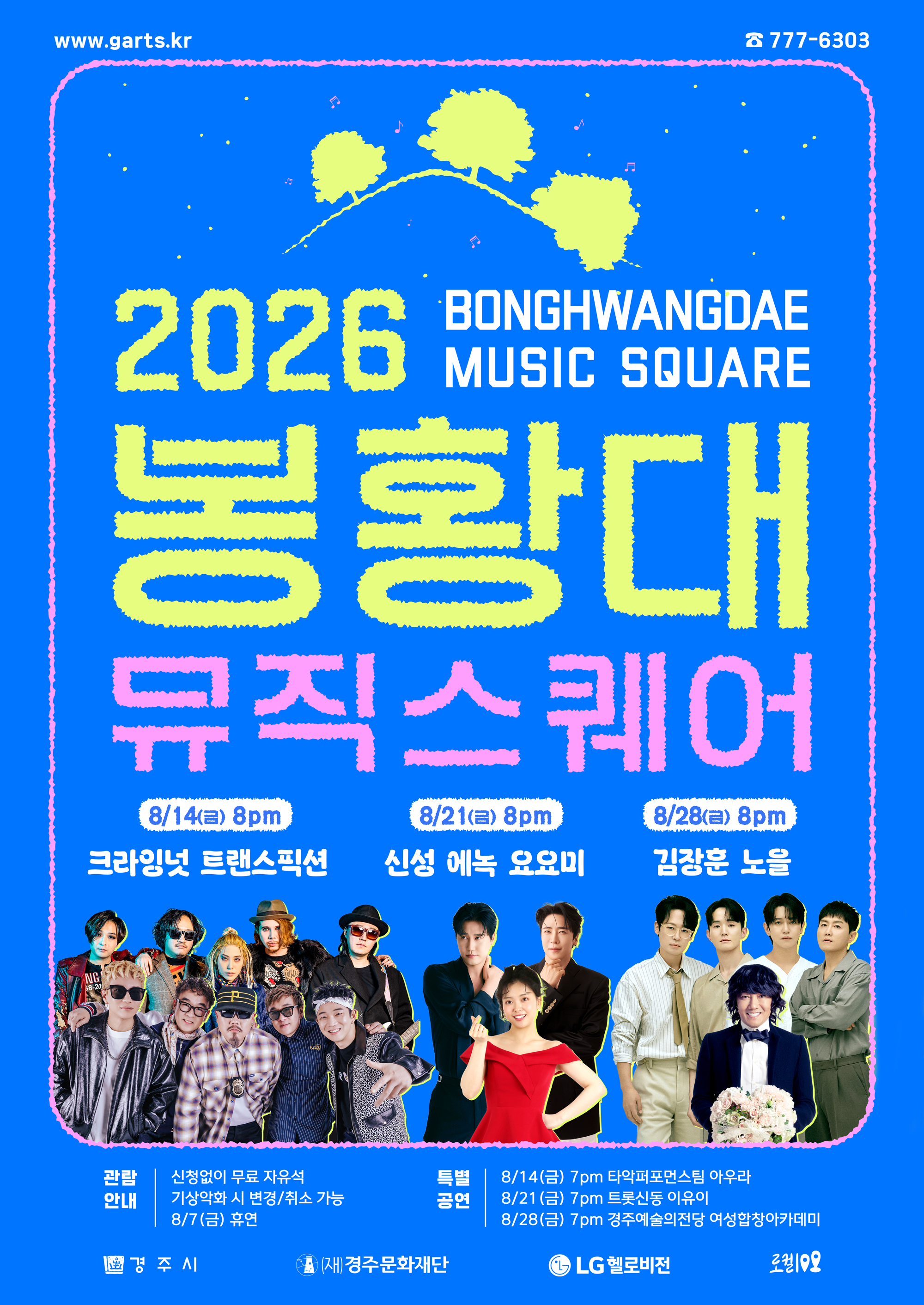 2026 봉황대뮤직스퀘어 BONGHWANGDAE MUSIC SQUARE 금요일 저녁 8시 봉황대 광장 특설무대 FRIDAY 20:00 8월 14일 : 크라잉넛, 트랜스픽션 8월 21일 : 신성, 에녹, 요요미 8월 28일 : 김장훈, 노을 ★ 휴연일 : 8월 7일 기상악화 시 변경/취소 가능 신청없이 무료 자유석 ※ 특별공연 8월 14일 7pm 타악퍼포먼스팀 아우라 8월 21일 7pm 트롯신동 이유이 8월 28일 7pm 경주예술의전당 여성합창아카데미 ※ 방송 : 공연 다음주 토요일 20시 LG헬로비전 채널 995번 www.garts.kr ☎ 777-6303 주최 경주시 주관 (재)경주문화재단 방송 LG헬로비전 대한민국 지역문화 100선 <로컬100> 지정