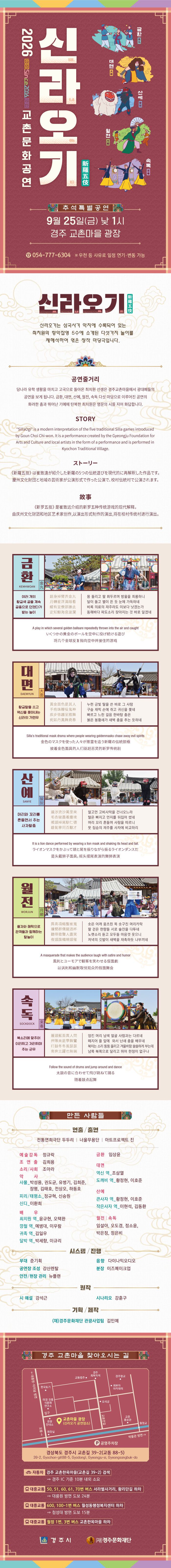 2026 교촌문화공연 신라오기 추석특별공연 무료관람 일정 : 9월 25일 굼요일 오후 1시 장소 : 경주 교촌마을 광장 문의 : 054-777-6304 (우천 등 사유로 일정 연기 또는 변동 가능) 공연 줄거리 : 신라오기는 삼국사기 악지에 수록되어 있는 최치원의 향악잡영 5수에 소개된 다섯가지 놀이를 재해석하여 엮은 창작마당극입니다. 공연줄거리 : 당나라 유학생활을 마치고 고국으로 돌아온 최치원 선생은 경주교촌마을에서 광대패들의 공연을 보게 됩니다. 금환, 대면, 산예, 월전, 속독 다섯 마당으로 이루어진 공연의 화려한 춤과 뛰어난 기예에 탄복한 최치원은 명문의 시를 지어 화답합니다. 금환(여러 개의 황금색 공을 계속 공중으로 던졌다가 받는 놀이) : 몸 돌리고 팔 휘두르며 방울을 희롱하니 달이 돌고 별이 뜬 듯 눈에 가득하네. 비록 의료의 재주라도 이보다 낫겠는가. 동해바다 파도소리 잦아지는 것 바로 알겠네. 대면(황금탈을 쓰고 역신을 쫓아내는 신라의 가면무) : 누런 금빛 탈을 쓴 바로 그 사람, 구슬 채찍 손에 쥐고 귀신을 쫓네. 빠르고 느린 걸음 한바탕 춤은 붉은 봉황새가 새벽 춤을 추는 듯하네. 산예(머리와 꼬리를 흔들면서 추는 사자탈춤) : 멀고먼 고비사막을 건너오느라 털은 빠지고 먼지를 뒤집어 ᄊᅠᆻ네. 머리 꼬리 흔들며 사람을 따르니 뭇 짐승의 재주를 사자에 비교하리. 월전(풍자와 해학으로 관객들과 함께하는 탈놀이) : 솟은 어깨, 움츠린 목, 솟구친 머리카락, 팔 걷은 한량들 서로 술잔을 다투네. 노랫소리 듣고 모두들 마음껏 웃으니 저녁의 깃발이 새벽을 재촉하듯 나부끼네. 속독(북소리에 맞추어 이리뛰고 저리뛰며 추는 군무) : 엉킨 머리, 남색 얼굴, 사람과는 다르네. 떼지어 뜰 앞에 와서 난새 춤을 배우네. 북치는 소리 둥둥 울리고 겨울바람 쓸쓸하게 부는데 남쪽, 북쪽으로 달리고 뛰어 한정이 없구나. 만든사람들 창작/출연 : 전통연희극단 두두리, 너울무용단, 아트프로젝트 진,  시스템/진행 : 무대 준기획, 음향 다이나믹오디오, 공연장 조성 강산렌탈, 분장 이즈메이크업, 안전 및 현장 관리 뉴플랜 기획/제작 : (재)경주문화재단 관광사업팀 김민예 주최/주관 : 경주시/(재)경주문화재단