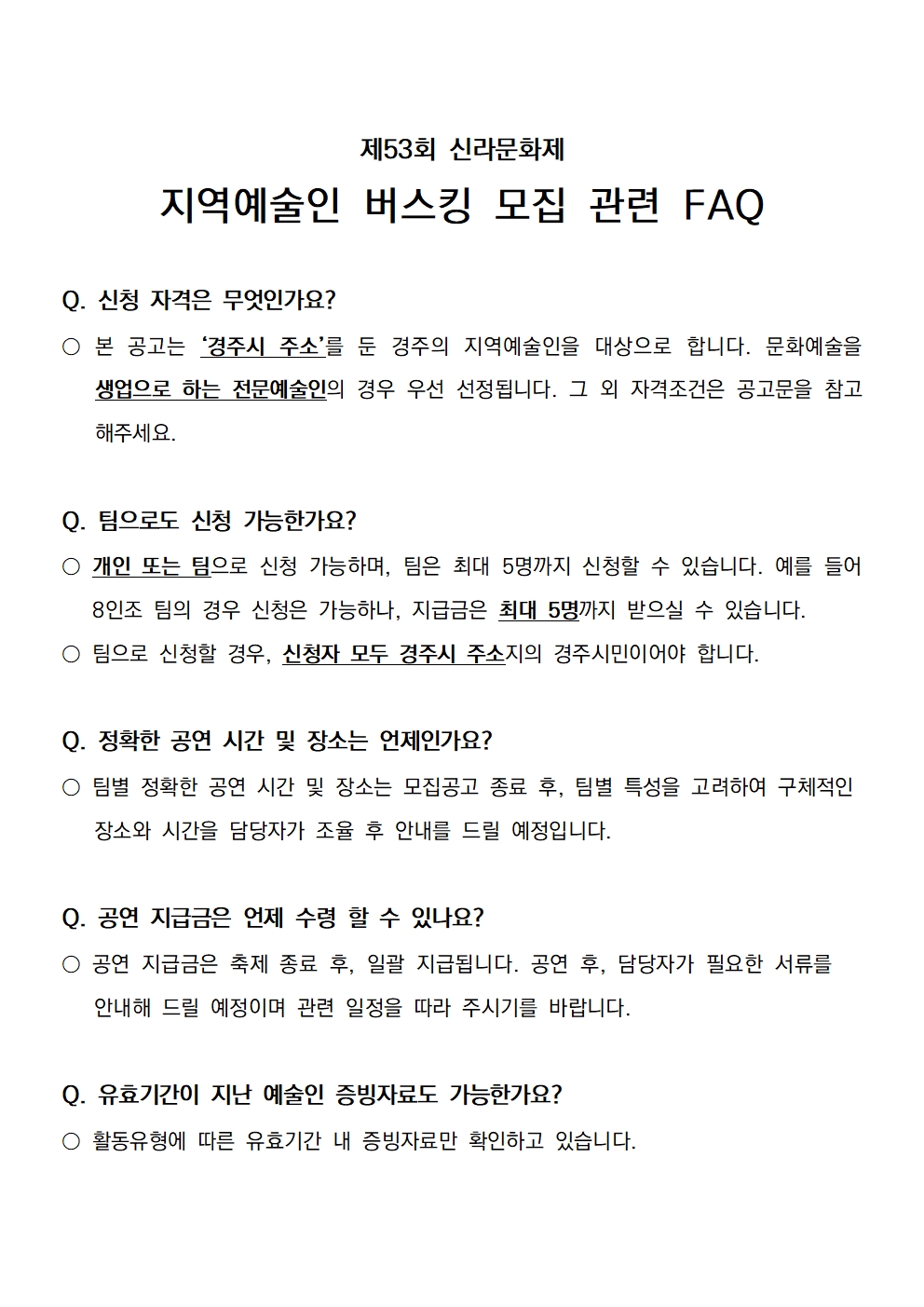 제53회 신라문화제 지역예술인 버스킹 모집 관련 FAQ   Q. 신청 자격은 무엇인가요? ○ 본 공고는 ‘경주시 주소’를 둔 경주의 지역예술인을 대상으로 합니다. 문화예술을 생업으로 하는 전문예술인의 경우 우선 선정됩니다. 그 외 자격조건은 공고문을 참고해주세요.  Q. 팀으로도 신청 가능한가요? ○ 개인 또는 팀으로 신청 가능하며, 팀은 최대 5명까지 신청할 수 있습니다. 예를 들어 8인조 팀의 경우 신청은 가능하나, 지급금은 최대 5명까지 받으실 수 있습니다.  ○ 팀으로 신청할 경우, 신청자 모두 경주시 주소지의 경주시민이어야 합니다.  Q. 정확한 공연 시간 및 장소는 언제인가요?  ○ 팀별 정확한 공연 시간 및 장소는 모집공고 종료 후, 팀별 특성을 고려하여 구체적인    장소와 시간을 담당자가 조율 후 안내를 드릴 예정입니다.   Q. 공연 지급금은 언제 수령 할 수 있나요? ○ 공연 지급금은 축제 종료 후, 일괄 지급됩니다. 공연 후, 담당자가 필요한 서류를    안내해 드릴 예정이며 관련 일정을 따라 주시기를 바랍니다.   Q. 유효기간이 지난 예술인 증빙자료도 가능한가요? ○ 활동유형에 따른 유효기간 내 증빙자료만 확인하고 있습니다.