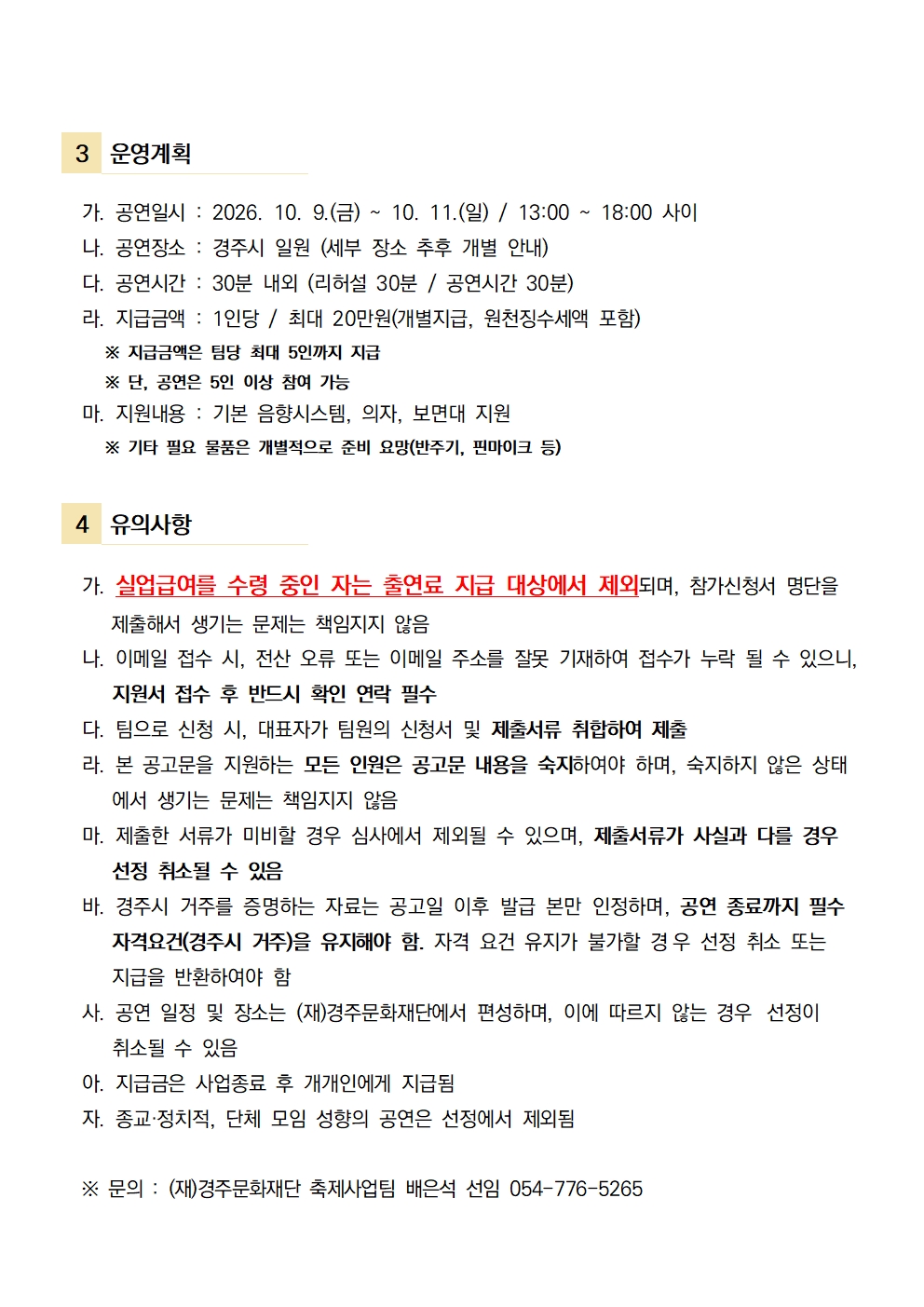  3 운영계획    가. 공연일시 : 2026. 10. 9.(금) ~ 10. 11.(일) / 13:00 ~ 18:00 사이   나. 공연장소 : 경주시 일원 (세부 장소 추후 개별 안내)    다. 공연시간 : 30분 내외 (리허설 30분 / 공연시간 30분)   라. 지급금액 : 1인당 / 최대 20만원(개별지급, 원천징수세액 포함)       ※ 지급금액은 팀당 최대 5인까지 지급      ※ 단, 공연은 5인 이상 참여 가능     마. 지원내용 : 기본 음향시스템, 의자, 보면대 지원      ※ 기타 필요 물품은 개별적으로 준비 요망(반주기, 핀마이크 등)   4 유의사항    가. 실업급여를 수령 중인 자는 출연료 지급 대상에서 제외되며, 참가신청서 명단을       제출해서 생기는 문제는 책임지지 않음   나. 이메일 접수 시, 전산 오류 또는 이메일 주소를 잘못 기재하여 접수가 누락 될 수 있으니,       지원서 접수 후 반드시 확인 연락 필수   다. 팀으로 신청 시, 대표자가 팀원의 신청서 및 제출서류 취합하여 제출   라. 본 공고문을 지원하는 모든 인원은 공고문 내용을 숙지하여야 하며, 숙지하지 않은 상태      에서 생기는 문제는 책임지지 않음   마. 제출한 서류가 미비할 경우 심사에서 제외될 수 있으며, 제출서류가 사실과 다를 경우      선정 취소될 수 있음   바. 경주시 거주를 증명하는 자료는 공고일 이후 발급 본만 인정하며, 공연 종료까지 필수      자격요건(경주시 거주)을 유지해야 함. 자격 요건 유지가 불가할 경우 선정 취소 또는       지급을 반환하여야 함   사. 공연 일정 및 장소는 (재)경주문화재단에서 편성하며, 이에 따르지 않는 경우 선정이       취소될 수 있음   아. 지급금은 사업종료 후 개개인에게 지급됨   자. 종교·정치적, 단체 모임 성향의 공연은 선정에서 제외됨      ※ 문의 : (재)경주문화재단 축제사업팀 배은석 선임 054-776-5265