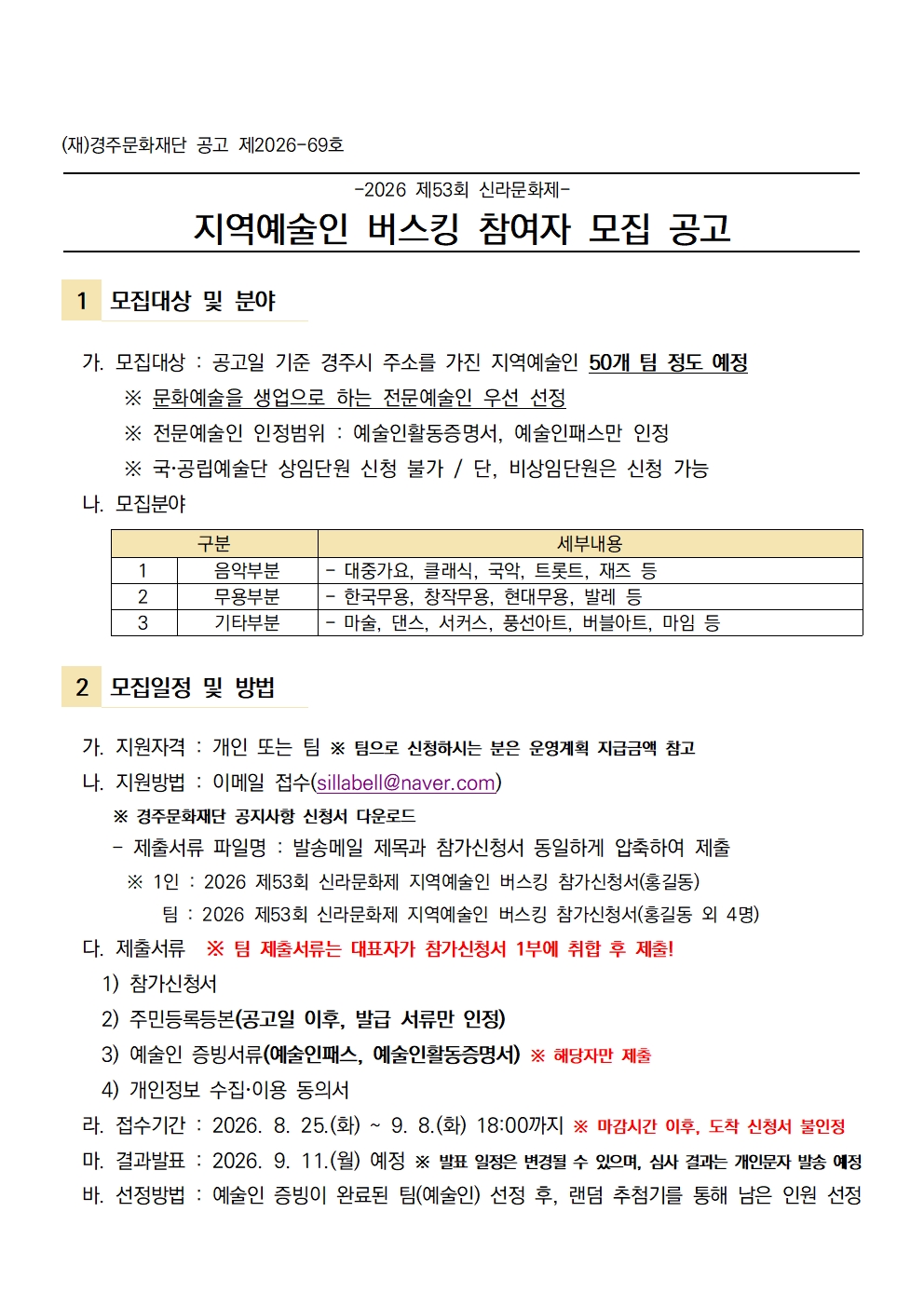 (재)경주문화재단 공고 제2026-69호  -2026 제53회 신라문화제- 지역예술인 버스킹 참여자 모집 공고   1 모집대상 및 분야    가. 모집대상 : 공고일 기준 경주시 주소를 가진 지역예술인 50개 팀 정도 예정       ※ 문화예술을 생업으로 하는 전문예술인 우선 선정       ※ 전문예술인 인정범위 : 예술인활동증명서, 예술인패스만 인정        ※ 국공립예술단 상임단원 신청 불가 / 단, 비상임단원은 신청 가능   나. 모집분야  구분 세부내용 1 음악부분 - 대중가요, 클래식, 국악, 트롯트, 재즈 등 2 무용부분 - 한국무용, 창작무용, 현대무용, 발레 등 3 기타부분 - 마술, 댄스, 서커스, 풍선아트, 버블아트, 마임 등    2 모집일정 및 방법    가. 지원자격 : 개인 또는 팀 ※ 팀으로 신청하시는 분은 운영계획 지급금액 참고    나. 지원방법 : 이메일 접수(sillabell@naver.com)         ※ 경주문화재단 공지사항 신청서 다운로드      - 제출서류 파일명 : 발송메일 제목과 참가신청서 동일하게 압축하여 제출        ※ 1인 : 2026 제53회 신라문화제 지역예술인 버스킹 참가신청서(홍길동)          팀 : 2026 제53회 신라문화제 지역예술인 버스킹 참가신청서(홍길동 외 4명)   다. 제출서류  ※ 팀 제출서류는 대표자가 참가신청서 1부에 취합 후 제출!     1) 참가신청서     2) 주민등록등본(공고일 이후, 발급 서류만 인정)     3) 예술인 증빙서류(예술인패스, 예술인활동증명서) ※ 해당자만 제출     4) 개인정보 수집이용 동의서   라. 접수기간 : 2026. 8. 25.(화) ~ 9. 8.(화) 18:00까지 ※ 마감시간 이후, 도착 신청서 불인정   마. 결과발표 : 2026. 9. 11.(월) 예정 ※ 발표 일정은 변경될 수 있으며, 심사 결과는 개인문자 발송 예정   바. 선정방법 : 예술인 증빙이 완료된 팀(예술인) 선정 후, 랜덤 추첨기를 통해 남은 인원 선정