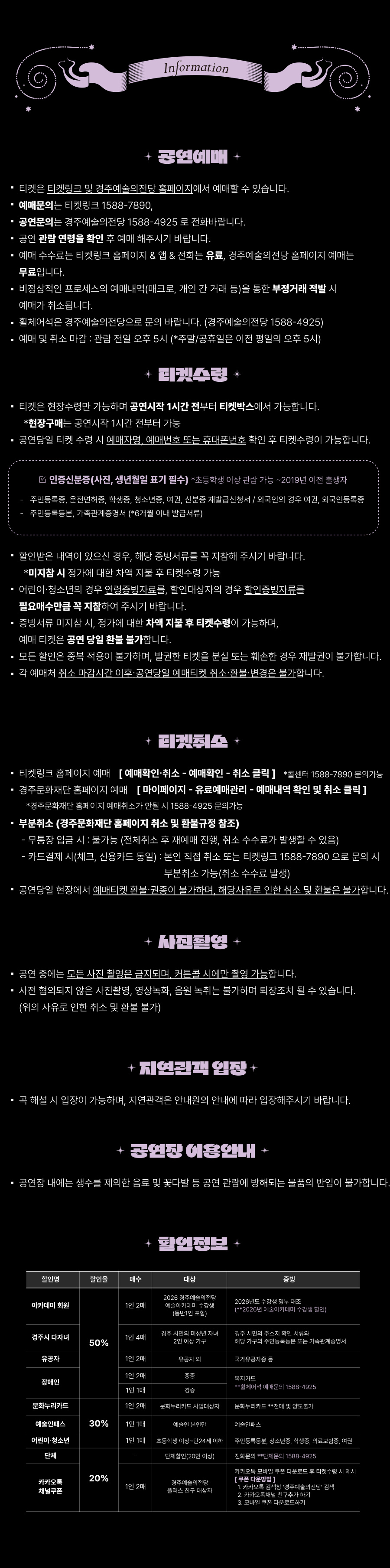 Information ✨ 공연예매 ✨ 티켓은 티켓링크 및 경주예술의전당 홈페이지에서 예매할 수 있습니다. 예매문의는 티켓링크 1588-7890, 공연문의는 경주예술의전당 1588-4925 로 전화바랍니다. 공연 관람 연령을 확인 후 예매해주시기 바랍니다. 예매 수수료는 티켓링크 홈페이지 & 앱 & 전화는 유료, 경주예술의전당 홈페이지 예매는 무료입니다. 비정상적인 프로세스의 예매내역(매크로, 개인 간 거래 등)을 통한 부정거래 적발 시 예매가 취소됩니다. 휠체어석은 경주예술의전당으로 문의 바랍니다. (경주예술의전당 1588-4925) 예매 및 취소 마감 : 관람 전일 오후 5시 (*주말/공휴일은 이전 평일의 오후 5시) ✨ 티켓수령 ✨ 티켓은 현장수령만 가능하며 공연시작 1시간 전부터 티켓박스에서 가능합니다. *현장구매는 공연시작 1시간 전부터 가능 공연당일 티켓 수령 시 예매자명, 예매번호 또는 휴대폰번호 확인 후 티켓수령이 가능합니다. ☑ 인증신분증(사진, 생년월일 표기 필수) 초등학생 이상 관람 가능 ~ 2019년 이전 출생자 주민등록증, 운전면허증, 학생증, 청소년증, 여권, 신분증 재발급신청서 / 외국인의 경우 여권, 외국인등록증 주민등록등본, 가족관계증명서 (6개월 이내 발급서류) 할인받은 내역이 있으신 경우, 해당 증빙서류를 꼭 지참해 주시기 바랍니다. *미지참 시 정가에 대한 차액 지불 후 티켓수령 가능 어린이·청소년의 경우 연령증빙자료를, 할인대상자의 경우 확인증빙자료를 필수로 제시해 주시기 바랍니다. 중복서류 미지참 시, 정가에 대한 차액 지불 후 티켓수령이 가능하며, 예매 티켓은 공연 당일 환불 불가합니다. 모든 할인은 중복 적용이 불가하며, 발권한 티켓을 분실 또는 훼손된 경우 재발권이 불가합니다. 각 예매처 취소 마감시간 이후 공연당일 예매티켓 취소·환불·변경은 불가합니다. ✨ 티켓취소 ✨ 티켓링크 홈페이지 예매 → [예매확인·취소 → 예매확인 → 취소 클릭] (*콜센터 1588-7890 문의가능) 경주문화재단 홈페이지 예매 → [마이페이지 → 유료예매관리 → 예매내역 확인 및 취소 클릭] (*경주문화재단 홈페이지 가입자만 취소 / 1588-4925 문의가능) ■ 부분취소 (경주문화재단 홈페이지 최소 및 환불규정 참조) 무통장 입금 시 : 불가 (전체취소 후 재예매 진행, 취소 수수료가 발생할 수 있음) 카드결제 시 : 신용카드 동일, 본인 직접 취소 또는 티켓링크 1588-7890으로 문의 시 부분취소 가능 (취소 수수료 발생) 공연당일 현장에서 예매티켓 환불·취소는 불가하며, 해당사유로 인한 취소 및 환불은 불가합니다. ✨ 사진촬영 ✨ 공연 중에는 모든 사진 촬영은 금지되며, 커튼콜 시에만 촬영 가능합니다. 사전 협의되지 않은 사진촬영, 영상녹화, 음원 녹취는 불가하며 퇴장조치 될 수 있습니다. (위의 사유로 인한 취소 및 환불 불가) ✨ 지연관객 입장 ✨ 극 해설 시 입장이 가능하며, 지연관객은 안내원의 안내에 따라 입장해주시기 바랍니다. ✨ 공연장 이용안내 ✨ 공연장 내에는 생수를 제외한 음료 및 꽃다발 등 공연 관람에 방해되는 물품의 반입이 불가합니다. ✨ 할인정보 ✨ [50% 할인] 아카데미 회원 (1인 2매) : 2026 경주예술의전당 예술아카데미 수강생 (본인 및 보호자) : 2026년도 수강생에 한함 (2026년 여름아카데미 수강생 포함) 경주시 다자녀 (1인 4매) : 경주시 아이행복 지원 사업 2인 이상 가구 : 경주 시민 / 주소지 확인 서류 유공자 (1인 2매) : 유공자 및 동반 1인 : 국가유공자증 장애인 (1인 2매) : 중증 : 복지카드 [30% 할인] 문화누리카드 (1인 2매) : 문화누리카드 사업대상자 : 문화누리카드 (본인에 한함) 예술인패스 (1인 1매) : 예술인 본인 : 예술인패스