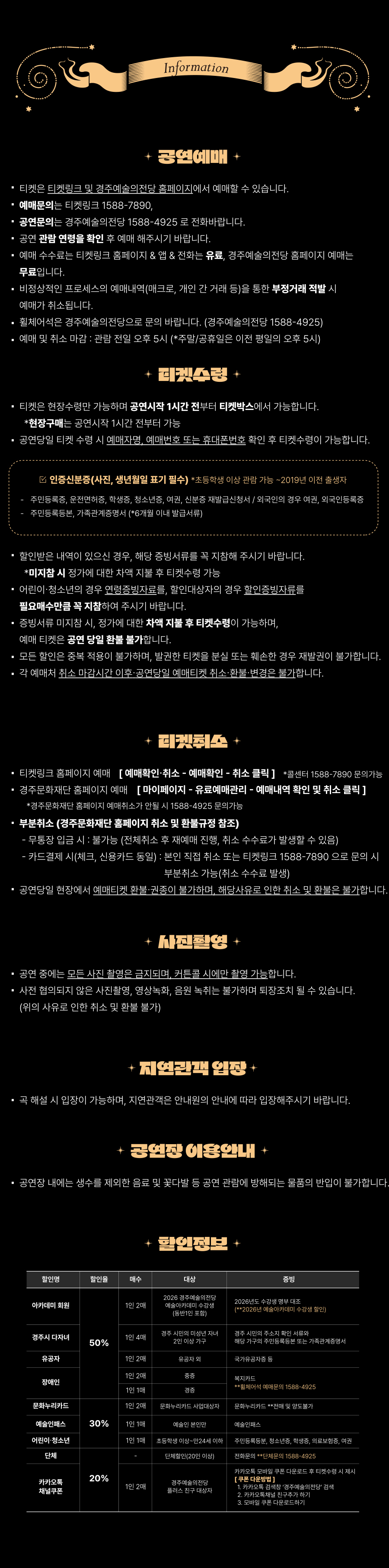 Information ✨ 공연예매 ✨ 티켓은 티켓링크 및 경주예술의전당 홈페이지에서 예매할 수 있습니다. 예매문의는 티켓링크 1588-7890, 공연문의는 경주예술의전당 1588-4925 로 전화바랍니다. 공연 관람 연령을 확인 후 예매해주시기 바랍니다. 예매 수수료는 티켓링크 홈페이지 & 앱 & 전화는 유료, 경주예술의전당 홈페이지 예매는 무료입니다. 비정상적인 프로세스의 예매내역(매크로, 개인 간 거래 등)을 통한 부정거래 적발 시 예매가 취소됩니다. 휠체어석은 경주예술의전당으로 문의 바랍니다. (경주예술의전당 1588-4925) 예매 및 취소 마감 : 관람 전일 오후 5시 (*주말/공휴일은 이전 평일의 오후 5시) ✨ 티켓수령 ✨ 티켓은 현장수령만 가능하며 공연시작 1시간 전부터 티켓박스에서 가능합니다. *현장구매는 공연시작 1시간 전부터 가능 공연당일 티켓 수령 시 예매자명, 예매번호 또는 휴대폰번호 확인 후 티켓수령이 가능합니다. ☑ 인증신분증(사진, 생년월일 표기 필수) 초등학생 이상 관람 가능 ~ 2019년 이전 출생자 주민등록증, 운전면허증, 학생증, 청소년증, 여권, 신분증 재발급신청서 / 외국인의 경우 여권, 외국인등록증 주민등록등본, 가족관계증명서 (6개월 이내 발급서류) 할인받은 내역이 있으신 경우, 해당 증빙서류를 꼭 지참해 주시기 바랍니다. *미지참 시 정가에 대한 차액 지불 후 티켓수령 가능 어린이·청소년의 경우 연령증빙자료를, 할인대상자의 경우 확인증빙자료를 필수로 제시해 주시기 바랍니다. 중복서류 미지참 시, 정가에 대한 차액 지불 후 티켓수령이 가능하며, 예매 티켓은 공연 당일 환불 불가합니다. 모든 할인은 중복 적용이 불가하며, 발권한 티켓을 분실 또는 훼손된 경우 재발권이 불가합니다. 각 예매처 취소 마감시간 이후 공연당일 예매티켓 취소·환불·변경은 불가합니다. ✨ 티켓취소 ✨ 티켓링크 홈페이지 예매 → [예매확인·취소 → 예매확인 → 취소 클릭] (*콜센터 1588-7890 문의가능) 경주문화재단 홈페이지 예매 → [마이페이지 → 유료예매관리 → 예매내역 확인 및 취소 클릭] (*경주문화재단 홈페이지 가입자만 취소 / 1588-4925 문의가능) ■ 부분취소 (경주문화재단 홈페이지 최소 및 환불규정 참조) 무통장 입금 시 : 불가 (전체취소 후 재예매 진행, 취소 수수료가 발생할 수 있음) 카드결제 시 : 신용카드 동일, 본인 직접 취소 또는 티켓링크 1588-7890으로 문의 시 부분취소 가능 (취소 수수료 발생) 공연당일 현장에서 예매티켓 환불·취소는 불가하며, 해당사유로 인한 취소 및 환불은 불가합니다. ✨ 사진촬영 ✨ 공연 중에는 모든 사진 촬영은 금지되며, 커튼콜 시에만 촬영 가능합니다. 사전 협의되지 않은 사진촬영, 영상녹화, 음원 녹취는 불가하며 퇴장조치 될 수 있습니다. (위의 사유로 인한 취소 및 환불 불가) ✨ 지연관객 입장 ✨ 극 해설 시 입장이 가능하며, 지연관객은 안내원의 안내에 따라 입장해주시기 바랍니다. ✨ 공연장 이용안내 ✨ 공연장 내에는 생수를 제외한 음료 및 꽃다발 등 공연 관람에 방해되는 물품의 반입이 불가합니다. ✨ 할인정보 ✨ [50% 할인] 아카데미 회원 (1인 2매) : 2026 경주예술의전당 예술아카데미 수강생 (본인 및 보호자) : 2026년도 수강생에 한함 (2026년 여름아카데미 수강생 포함) 경주시 다자녀 (1인 4매) : 경주시 아이행복 지원 사업 2인 이상 가구 : 경주 시민 / 주소지 확인 서류 유공자 (1인 2매) : 유공자 및 동반 1인 : 국가유공자증 장애인 (1인 2매) : 중증 : 복지카드 [30% 할인] 문화누리카드 (1인 2매) : 문화누리카드 사업대상자 : 문화누리카드 (본인에 한함) 예술인패스 (1인 1매) : 예술인 본인 : 예술인패스