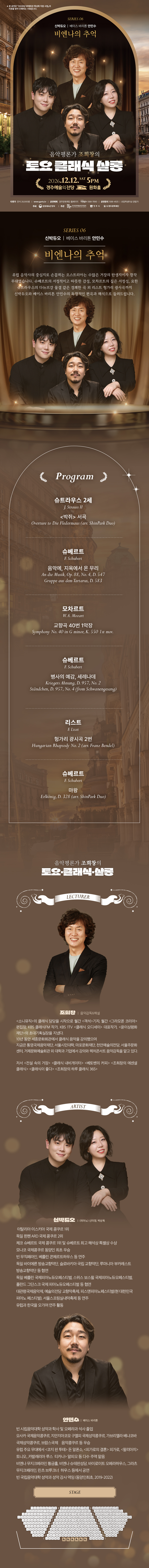2026 문예회관 특성화 지원 사업-토요클래식살롱Ⅵ. 비엔나의 추억 12/12 비엔나의 추억  1. 슈트라우스 2세 : <박쥐> 서곡 (09:00)     J. Strauss II : Overture to Die Fledermaus (arr. ShinPark Duo)  2. 슈베르트 : 음악에, 지옥에서 온 무리 (07:00)     F. Schubert : An die Musik, Op. 88, No. 4, D. 547 Gruppe aus dem Tartarus, D. 583  3. 모차르트 : 교향곡 40번 1악장 (05:00)     W. A. Mozart : Symphony No. 40 in G minor, K. 550 1st mov.   4. 슈베르트 : 병사의 예감, 세레나데 (10:00)     F. Schubert : Kriegers Ahnung, D. 957, No. 2 Ständchen, D. 957, No. 4 (from Schwanengesang)  5. 리스트 : 헝가리 광시곡 2번 (12:00)     F. Liszt : Hungarian Rhapsody No. 2 (arr. Franz Bendel)  6. 슈베르트 : 마왕 (05:00)     F. Schubert : Erlkönig, D. 328 (arr. ShinPark Duo)